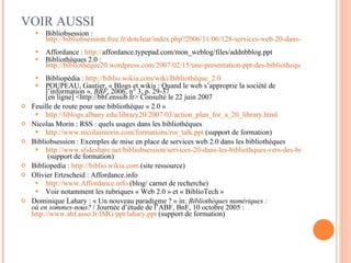 VOIR AUSSI Bibliobsession :  http://bibliobsession.free.fr/dotclear/index.php?2006/11/06/128-services-web-20-dans-les-bibliotheques-vers-des-bibliotheques-20   Affordance :  http:// affordance.typepad.com/mon_weblog/files/addnbblog.ppt   Bibliothèques 2.0 :  http://bibliotheque20.wordpress.com/2007/02/15/une-presentation-ppt-des-bibliotheques-20-encore/   Bibliopédia :  http://biblio.wikia.com/wiki/Bibliothèque_2.0   POUPEAU, Gautier, « Blogs et wikis : Quand le web s’approprie la société de l’information »,  BBF , 2006, n° 3, p. 29-37 [en ligne] <http://bbf.enssib.fr> Consulté le 22 juin 2007  Feuille de route pour une bibliothèque « 2.0 » http://liblogs.albany.edu/library20/2007/03/action_plan_for_a_20_library.html   Nicolas Morin : RSS : quels usages dans les bibliothèques http://www.nicolasmorin.com/formations/rss_talk.ppt  (support de formation) Bibliobsession : Exemples de mise en place de services web 2.0 dans les bibliothèques http://www.slideshare.net/bibliobsession/services-20-dans-les-bibliothques-vers-des-bibliothques-20  (support de formation) Bibliopedia :  http://biblio.wikia.com  (site ressource) Olivier Ertzscheid : Affordance.info  http://www.Affordance.info  (blog/ carnet de recherche) Voir notamment les rubriques « Web 2.0 » et « BiblioTech » Dominique Lahary : « Un nouveau paradigme ? » in:  Bibliothèques numériques : où en sommes-nous?  / Journée d’étude de l’ABF, BnF, 10 octobre 2005 :  http://www.abf.asso.fr/IMG/ppt/lahary.ppt  (support de formation) 