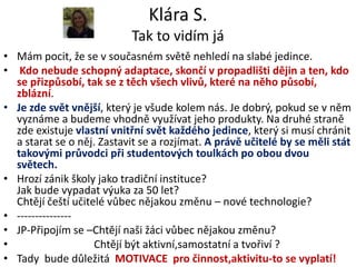 Klára S.
                            Tak to vidím já
• Mám pocit, že se v současném světě nehledí na slabé jedince.
• Kdo nebude schopný adaptace, skončí v propadlišti dějin a ten, kdo
  se přizpůsobí, tak se z těch všech vlivů, které na něho působí,
  zblázní.
• Je zde svět vnější, který je všude kolem nás. Je dobrý, pokud se v něm
  vyznáme a budeme vhodně využívat jeho produkty. Na druhé straně
  zde existuje vlastní vnitřní svět každého jedince, který si musí chránit
  a starat se o něj. Zastavit se a rozjímat. A právě učitelé by se měli stát
  takovými průvodci při studentových toulkách po obou dvou
  světech.
• Hrozí zánik školy jako tradiční instituce?
  Jak bude vypadat výuka za 50 let?
  Chtějí čeští učitelé vůbec nějakou změnu – nové technologie?
• ---------------
• JP-Připojím se –Chtějí naši žáci vůbec nějakou změnu?
•                   Chtějí být aktivní,samostatní a tvořiví ?
• Tady bude důležitá MOTIVACE pro činnost,aktivitu-to se vyplatí!
 