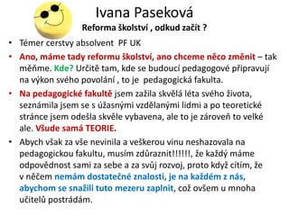 Ivana Paseková
                 Reforma školství , odkud začít ?
• Téměř čerstvý absolvent PF UK
• Ano, máme tady reformu školství, ano chceme něco změnit – tak
  měňme. Kde? Určitě tam, kde se budoucí pedagogové připravují
  na výkon svého povolání , to je pedagogická fakulta.
• Na pedagogické fakultě jsem zažila skvělá léta svého života,
  seznámila jsem se s úžasnými vzdělanými lidmi a po teoretické
  stránce jsem odešla skvěle vybavena, ale to je zároveň to velké
  ale. Všude samá TEORIE.
• Abych však za vše nevinila a veškerou vinu neshazovala na
  pedagogickou fakultu, musím zdůraznit!!!!!!, že každý máme
  odpovědnost sami za sebe a za svůj rozvoj, proto když cítím, že
  v něčem nemám dostatečné znalosti, je na každém z nás,
  abychom se snažili tuto mezeru zaplnit, což ovšem u mnoha
  učitelů postrádám.
 