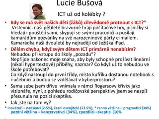 Lucie Bušová
                                ICT už od kolébky ?
• Kdy se má svět našich dětí (žáků) cílevědomě protnout s ICT?“
   Vrstevníci naší pětileté bravurně hrají počítačové hry, písničky si
  hledají i pouštějí sami, skypují se svými prarodiči a posílají
  kamarádům pozvánky na své narozeninové párty e-mailem.
  Kamarádka naší dvouleté by nejraději od Ježíška iPad.
• Dělám chybu, když svým dětem ICT primárně nenabízím?
  Nebudou při vstupu do školy „pozadu“?
  Nepřijde nakonec moje snaha, aby byly schopné prožívat lineární
  (nikoli hypertextové) příběhy, nazmar? Co když už to nebudou ve
  škole potřebovat?
  Co když nastoupí do první třídy, místo kufříku dostanou notebook s
  i-učebnicí a budou se vzdělávat v kyberprostoru?
• Sama sebe jsem dříve vnímala v rámci Rogersovy křivky jako
  vizionáře, nyní, z pohledu rodičovské perspektivy jsem se nespíš
  přesunula na pozici skeptika.
• Jak jste na tom vy?
* inovátoři – nadšenci (2.5%), časní osvojitelé (13.5%), * ranná většina – pragmatici (34%)
   pozdní většina – konzervativci (34%), zpozdilci –skeptici (16%
 