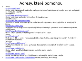 Adresy, které pomohou
•   Mind42
    http://mind42.com/
    Online nástroj pro společnou tvorbu myšlenkových map (brainstorming) vhodný např. pro spolupráci
    na výukovém projektu.
    MindMeister
    http://www.mindmeister.com/
    Online nástroj na spolupráci při tvorě myšlenkových map.
    Text2Mindmap
    http://www.text2mindmap.com/
    Jednoduchý online nástroj na tvorbu myšlenkových map s exportem do obrázku ve formátu JPG.
    Xmind
    http://www.xmind.net/
    Nástroj na tvorbu diagramů a myšlenkových map podporující spolupráci tvůrců a sdílení výsledků.
    Dabbleboard
    http://www.dabbleboard.com/
    Online tabule umožňující bez registrace společně psát a kreslit.
    Lino It
    http://linoit.com/
    Nástroj web 2.0 na online tvorbu společné tabule s obrázky, videi či jinými materiály doplněnými
    poznámkami uživatelů.
    Scribblar
    http://www.scribblar.com/
    Multifunkční nástroj pro online spolupráci (tabule), komunikaci (chat) či sdílení hudby a videa.
    Sneffel
    http://www.sneffel.com/
    Online tabule umožňující bez registrace společně psát a kreslit.
    Twiddla
    http://www.twiddla.com/
    Online interaktivní tabule umožňující spolupráci na dálku včetně chatu a audia.
•   http://www.kliceprozivot.cz/-vzdělávání učitelů,e-learning,workshopy
 