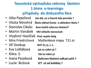 Teoretická východiska reformy školství
                  1.téma e-learningu
            příspěvky do diskuzního fóra
•   Jitka Papežová Jak dál, co a hlavně kdo pomůže ?
•   Vlasta Novotná Škola základ života a základem školy ?
•   Stanislav Cikalo Kam kráčíš reformo školství?
•   Martin Vonášek MV-několik stanovisek
•   Vladimír Havlíček Proč nepíšu blog
• Míra Friedrichová       Myšlenková mapa T21.st.
•   Jiří Soukup          RVP 21.st.-L 1.
•   Eva Lošťáková        Jak to vidím já ?
•   Klára S.              Tak to vidím já
•   Ivana Paseková        Reforma školství-odkud začít ?
•   Lucie Bušová          ICT už od kolébky ?
 