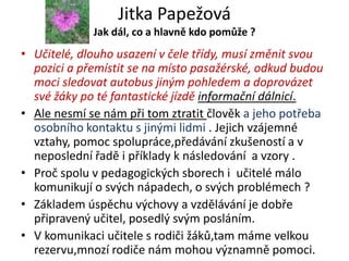 Jitka Papežová
             Jak dál, co a hlavně kdo pomůže ?
• Učitelé, dlouho usazení v čele třídy, musí změnit svou
  pozici a přemístit se na místo pasažérské, odkud budou
  moci sledovat autobus jiným pohledem a doprovázet
  své žáky po té fantastické jízdě informační dálnicí.
• Ale nesmí se nám při tom ztratit člověk a jeho potřeba
  osobního kontaktu s jinými lidmi . Jejich vzájemné
  vztahy, pomoc spolupráce,předávání zkušeností a v
  neposlední řadě i příklady k následování a vzory .
• Proč spolu v pedagogických sborech i učitelé málo
  komunikují o svých nápadech, o svých problémech ?
• Základem úspěchu výchovy a vzdělávání je dobře
  připravený učitel, posedlý svým posláním.
• V komunikaci učitele s rodiči žáků,tam máme velkou
  rezervu,mnozí rodiče nám mohou významně pomoci.
 