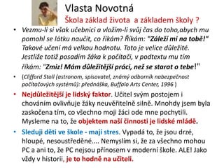 Vlasta Novotná
                   Škola základ života a základem školy ?
• Vezmu-li si však učebnici a vložím-li svůj čas do toho,abych mu
  pomohl se látku naučit, co říkám? Říkám: "Záleží mi na tobě!"
  Takové učení má velkou hodnotu. Toto je velice důležité.
  Jestliže totiž posadím žáka k počítači, v podtextu mu tím
  říkám: "Zmiz! Mám důležitější práci, než se starat o tebe!"
• (Clifford Stoll (astronom, spisovatel, známý odborník nabezpečnost
  počítačových systémů): přednáška, Buffalo Arts Center, 1996 )
• Nejdůležitější je lidský faktor. Učitel svým postojem i
  chováním ovlivňuje žáky neuvěřitelně silně. Mnohdy jsem byla
  zaskočena tím, co všechno moji žáci ode mne pochytili.
  Mysleme na to, že objektem naší činnosti je lidské mládě.
• Sleduji děti ve škole - mají stres. Vypadá to, že jsou drzé,
  hloupé, nesoustředěné.... Nemyslím si, že za všechno mohou
  PC a ani to, že PC nejsou přínosem v moderní škole. ALE! Jako
  vždy v historii, je to hodně na učiteli.
 