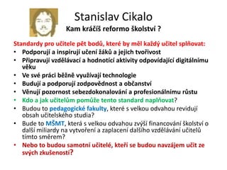 Stanislav Cikalo
                  Kam kráčíš reformo školství ?
Standardy pro učitele pět bodů, které by měl každý učitel splňovat:
• Podporují a inspirují učení žáků a jejich tvořivost
• Připravují vzdělávací a hodnotící aktivity odpovídající digitálnímu
   věku
• Ve své práci běžně využívají technologie
• Budují a podporují zodpovědnost a občanství
• Věnují pozornost sebezdokonalování a profesionálnímu růstu
• Kdo a jak učitelům pomůže tento standard naplňovat?
• Budou to pedagogické fakulty, které s velkou odvahou revidují
   obsah učitelského studia?
• Bude to MŠMT, která s velkou odvahou zvýší financování školství o
   další miliardy na vytvoření a zaplacení dalšího vzdělávání učitelů
   tímto směrem?
• Nebo to budou samotní učitelé, kteří se budou navzájem učit ze
   svých zkušeností?
 