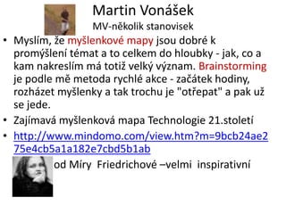 Martin Vonášek
                  MV-několik stanovisek
• Myslím, že myšlenkové mapy jsou dobré k
  promýšlení témat a to celkem do hloubky - jak, co a
  kam nakreslím má totiž velký význam. Brainstorming
  je podle mě metoda rychlé akce - začátek hodiny,
  rozházet myšlenky a tak trochu je "otřepat" a pak už
  se jede.
• Zajímavá myšlenková mapa Technologie 21.století
• http://www.mindomo.com/view.htm?m=9bcb24ae2
  75e4cb5a1a182e7cbd5b1ab
           od Míry Friedrichové –velmi inspirativní
 