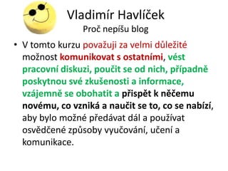 Vladimír Havlíček
                Proč nepíšu blog
• V tomto kurzu považuji za velmi důležité
  možnost komunikovat s ostatními, vést
  pracovní diskuzi, poučit se od nich, případně
  poskytnou své zkušenosti a informace,
  vzájemně se obohatit a přispět k něčemu
  novému, co vzniká a naučit se to, co se nabízí,
  aby bylo možné předávat dál a používat
  osvědčené způsoby vyučování, učení a
  komunikace.
 