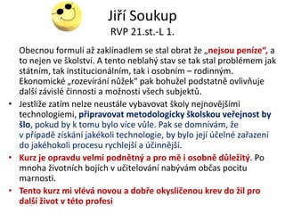 Jiří Soukup
                          RVP 21.st.-L 1.
  Obecnou formulí až zaklínadlem se stal obrat že „nejsou peníze“, a
  to nejen ve školství. A tento neblahý stav se tak stal problémem jak
  státním, tak institucionálním, tak i osobním – rodinným.
  Ekonomické „rozevírání nůžek“ pak bohužel podstatně ovlivňuje
  další závislé činnosti a možnosti všech subjektů.
• Jestliže zatím nelze neustále vybavovat školy nejnovějšími
  technologiemi, připravovat metodologicky školskou veřejnost by
  šlo, pokud by k tomu bylo více vůle. Pak se domnívám, že
  v případě získání jakékoli technologie, by bylo její účelné zařazení
  do jakéhokoli procesu rychlejší a účinnější.
• Kurz je opravdu velmi podnětný a pro mě i osobně důležitý. Po
  mnoha životních bojích v učitelování nabývám občas pocitu
  marnosti.
• Tento kurz mi vlévá novou a dobře okysličenou krev do žil pro
  další život v této profesi
 