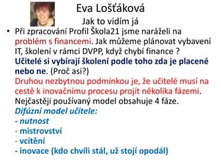 Eva Lošťáková
                    Jak to vidím já
• Při zpracování Profil Škola21 jsme naráželi na
  problém s financemi. Jak můžeme plánovat vybavení
  IT, školení v rámci DVPP, když chybí finance ?
  Učitelé si vybírají školení podle toho zda je placené
  nebo ne. (Proč asi?)
  Druhou nezbytnou podmínkou je, že učitelé musí na
  cestě k inovačnímu procesu projít několika fázemi.
  Nejčastěji používaný model obsahuje 4 fáze.
  Difúzní model učitele:
  - nutnost
  - mistrovství
  - vcítění
  - inovace (kdo chvíli stál, už stojí opodál)
 