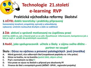 Technologie 21.století
                       e-learning RVP
           Praktická východiska reformy školství
1.UČITEL dobře teoreticky i prakticky připravený
Samostatný, kreativní, empatický, vytrvalý a sebevědomý,
vybavený uměním naslouchat druhým a stále se vzdělávat

2.Žák aktivní a správně motivovaný na úspěšnou praxi
(měl by vědět co, jak a hlavně proč se co učit. Nazahlcovat informacemi, kompetence jak a
kde je najít a zařadit do praktických souvislostí)

3.Rodič, jako spolupracovník učitele a školy v zájmu svého dítěte –
                                  partner ne soupeř
Škola : Důraz na výchovu a prevenci patologických jevů (morálka)
A.   Méně gymnázií, více odborných škol (respektovat poptávku na trhu práce)
B.   Důraz na kvalitu, ne na kvantitu (počet žáků, objem učiva)
C.   Pryč s normativem na žáka!!!
D.   Více praxe ve výuce na školách v přípravě pro absolventy PF
E.   Finance do škol z evropských grantů (MŠMT- OPVK , regionální projekty)
 