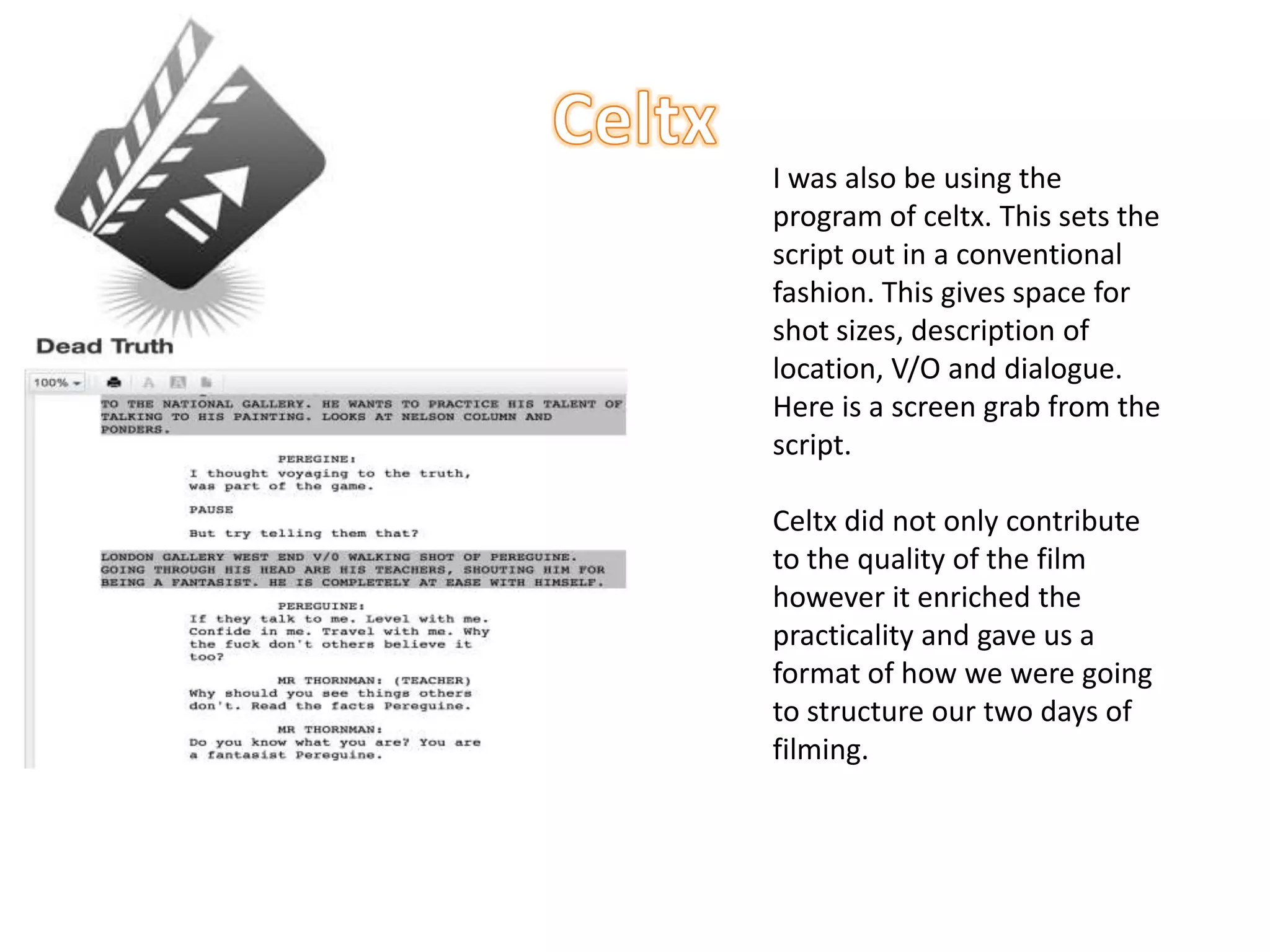 I was also be using the
program of celtx. This sets the
script out in a conventional
fashion. This gives space for
shot sizes, description of
location, V/O and dialogue.
Here is a screen grab from the
script.

Celtx did not only contribute
to the quality of the film
however it enriched the
practicality and gave us a
format of how we were going
to structure our two days of
filming.
 