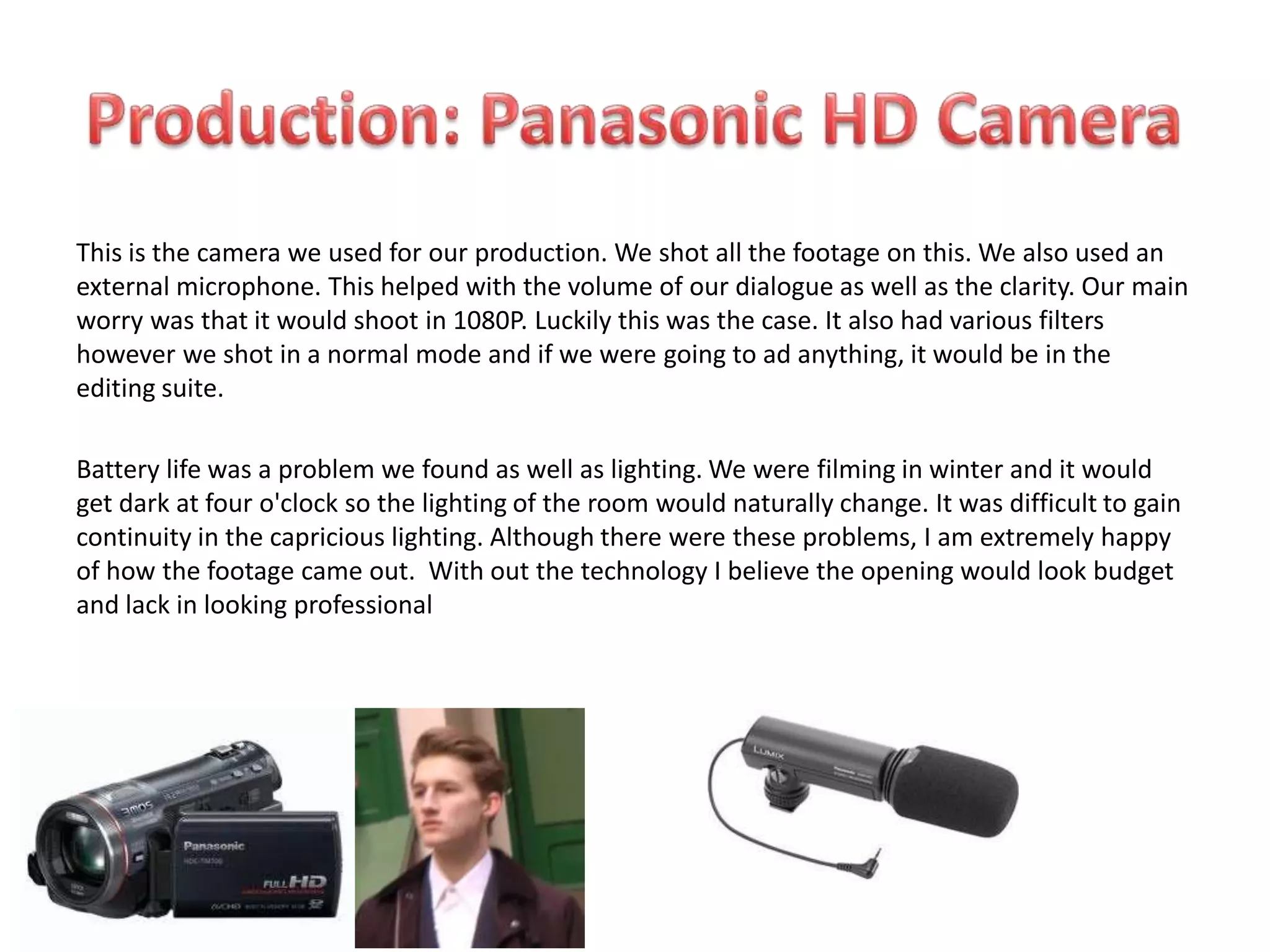 This is the camera we used for our production. We shot all the footage on this. We also used an
external microphone. This helped with the volume of our dialogue as well as the clarity. Our main
worry was that it would shoot in 1080P. Luckily this was the case. It also had various filters
however we shot in a normal mode and if we were going to ad anything, it would be in the
editing suite.

Battery life was a problem we found as well as lighting. We were filming in winter and it would
get dark at four o'clock so the lighting of the room would naturally change. It was difficult to gain
continuity in the capricious lighting. Although there were these problems, I am extremely happy
of how the footage came out. With out the technology I believe the opening would look budget
and lack in looking professional
 