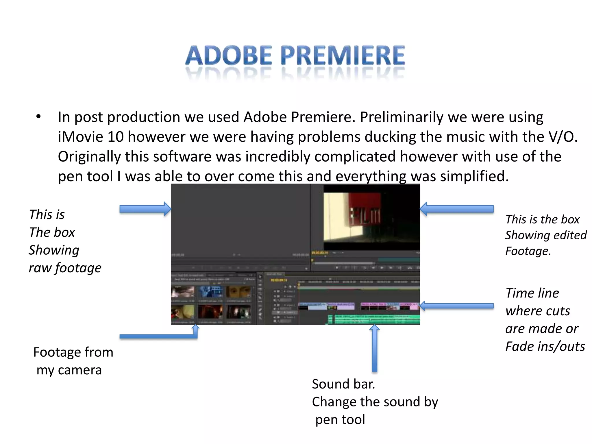 • In post production we used Adobe Premiere. Preliminarily we were using
   iMovie 10 however we were having problems ducking the music with the V/O.
   Originally this software was incredibly complicated however with use of the
   pen tool I was able to over come this and everything was simplified.

This is                                                            This is the box
The box                                                            Showing edited
Showing                                                            Footage.
raw footage
                                                                   Time line
                                                                   where cuts
                                                                   are made or
Footage from                                                       Fade ins/outs
my camera
                                        Sound bar.
                                        Change the sound by
                                        pen tool
 