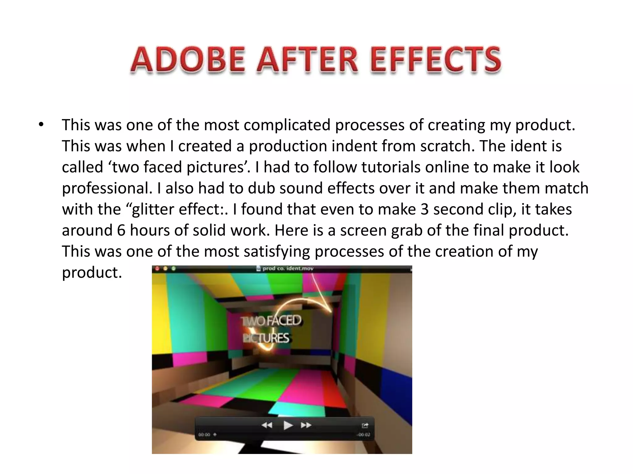 • This was one of the most complicated processes of creating my product.
  This was when I created a production indent from scratch. The ident is
  called ‘two faced pictures’. I had to follow tutorials online to make it look
  professional. I also had to dub sound effects over it and make them match
  with the “glitter effect:. I found that even to make 3 second clip, it takes
  around 6 hours of solid work. Here is a screen grab of the final product.
  This was one of the most satisfying processes of the creation of my
  product.
 