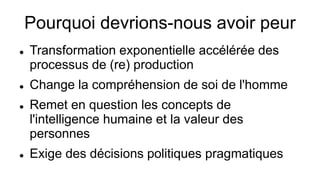 Pourquoi devrions-nous avoir peur
 Transformation exponentielle accélérée des
processus de (re) production
 Change la compréhension de soi de l'homme
 Remet en question les concepts de
l'intelligence humaine et la valeur des
personnes
 Exige des décisions politiques pragmatiques
 