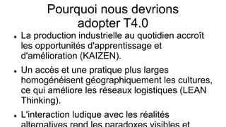 Pourquoi nous devrions
adopter T4.0
 La production industrielle au quotidien accroît
les opportunités d'apprentissage et
d'amélioration (KAIZEN).
 Un accès et une pratique plus larges
homogénéisent géographiquement les cultures,
ce qui améliore les réseaux logistiques (LEAN
Thinking).
 L'interaction ludique avec les réalités
 