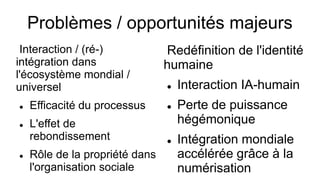 Problèmes / opportunités majeurs
Interaction / (ré-)
intégration dans
l'écosystème mondial /
universel
 Efficacité du processus
 L'effet de
rebondissement
 Rôle de la propriété dans
l'organisation sociale
Redéfinition de l'identité
humaine
 Interaction IA-humain
 Perte de puissance
hégémonique
 Intégration mondiale
accélérée grâce à la
numérisation
 