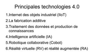 Principales technologies 4.0
1.Internet des objets industriel (IIoT)
2.La fabrication additive
3.Traitement des données et production de
connaissances
4.Intelligence artificielle (IA)
5.Robotique collaborative (Cobot)
6.Réalité virtuelle (RV) et réalité augmentée (RA)
 