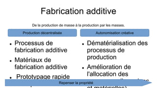 Fabrication additive
 Processus de
fabrication additive
 Matériaux de
fabrication additive
 Prototypage rapide
ou dépôt de fil fondu
 Dématérialisation des
processus de
production
 Amélioration de
l'allocation des
ressources (humaines
Production décentralisée Autonomisation créative
De la production de masse à la production par les masses.
Repenser la propriété
 