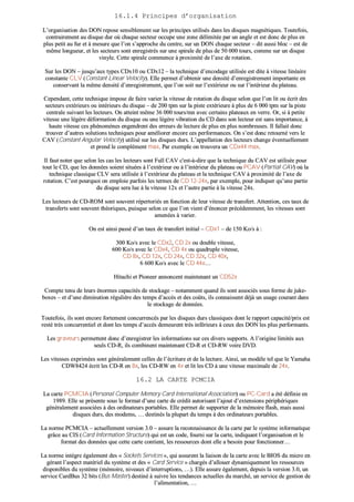 1166..11..44 PPrriinncciippeess dd’’oorrggaanniissaattiioonn
LL’’oorrggaanniissaattiioonn ddeess DDOONN rreeppoossee sseennssiibblleemmeenntt ssuurr lleess pprriinncciippeess uuttiilliissééss ddaannss lleess ddiissqquueess mmaaggnnééttiiqquueess.. TToouutteeffooiiss,,
ccoonnttrraaiirreemmeenntt aauu ddiissqquuee dduurr ooùù cchhaaqquuee sseecctteeuurr ooccccuuppee uunnee zzoonnee ddéélliimmiittééee ppaarr uunn aannggllee eett eesstt ddoonncc ddee pplluuss eenn
pplluuss ppeettiitt aauu ffuurr eett àà mmeessuurree qquuee ll’’oonn ss’’aapppprroocchhee dduu cceennttrree,, ssuurr uunn DDOONN cchhaaqquuee sseecctteeuurr –– ddiitt aauussssii bblloocc –– eesstt ddee
mmêêmmee lloonngguueeuurr,, eett lleess sseecctteeuurrss ssoonntt eennrreeggiissttrrééss ssuurr uunnee ssppiirraallee ddee pplluuss ddee 5500 000000 ttoouurrss,, ccoommmmee ssuurr uunn ddiissqquuee
vviinnyyllee.. CCeettttee ssppiirraallee ccoommmmeennccee àà pprrooxxiimmiittéé ddee ll’’aaxxee ddee rroottaattiioonn..
SSuurr lleess DDOONN –– jjuussqquu’’aauuxx ttyyppeess CCDDxx1100 oouu CCDDxx1122 –– llaa tteecchhnniiqquuee dd’’eennccooddaaggee uuttiilliissééee eesstt ddiittee àà vviitteessssee lliinnééaaiirree
ccoonnssttaannttee CCLLVV ((CCoonnssttaanntt LLiinneeaarr VVeelloocciittyy)).. EEllllee ppeerrmmeett dd’’oobbtteenniirr uunnee ddeennssiittéé dd’’eennrreeggiissttrreemmeenntt iimmppoorrttaannttee eenn
ccoonnsseerrvvaanntt llaa mmêêmmee ddeennssiittéé dd’’eennrreeggiissttrreemmeenntt,, qquuee ll’’oonn ssooiitt ssuurr ll’’eexxttéérriieeuurr oouu ssuurr ll’’iinnttéérriieeuurr dduu ppllaatteeaauu..
CCeeppeennddaanntt,, cceettttee tteecchhnniiqquuee iimmppoossee ddee ffaaiirree vvaarriieerr llaa vviitteessssee ddee rroottaattiioonn dduu ddiissqquuee sseelloonn qquuee ll’’oonn lliitt oouu ééccrriitt ddeess
sseecctteeuurrss eexxttéérriieeuurrss oouu iinnttéérriieeuurrss dduu ddiissqquuee –– ddee 220000 ttppmm ssuurr llaa ppiissttee eexxttéérriieeuurree àà pplluuss ddee 66 000000 ttppmm ssuurr llaa ppiissttee
cceennttrraallee ssuuiivvaanntt lleess lleecctteeuurrss.. OOnn aatttteeiinntt mmêêmmee 3366 000000 ttoouurrss//mmnn aavveecc cceerrttaaiinnss ppllaatteeaauuxx eenn vveerrrree.. OOrr,, ssii àà ppeettiittee
vviitteessssee uunnee llééggèèrree ddééffoorrmmaattiioonn dduu ddiissqquuee oouu uunnee llééggèèrree vviibbrraattiioonn dduu CCDD ddaannss ssoonn lleecctteeuurr eesstt ssaannss iimmppoorrttaannccee,, àà
hhaauuttee vviitteessssee cceess pphhéénnoommèènneess eennggeennddrreenntt ddeess eerrrreeuurrss ddee lleeccttuurree ddee pplluuss eenn pplluuss nnoommbbrreeuusseess.. IIll ffaallllaaiitt ddoonncc
ttrroouuvveerr dd’’aauuttrreess ssoolluuttiioonnss tteecchhnniiqquueess ppoouurr aamméélliioorreerr eennccoorree cceess ppeerrffoorrmmaanncceess.. OOnn ss’’eesstt ddoonncc rreettoouurrnnéé vveerrss llee
CCAAVV ((CCoonnssttaanntt AAnngguullaarr VVeelloocciittyy)) uuttiilliisséé ssuurr lleess ddiissqquueess dduurrss.. LL’’aappppeellllaattiioonn ddeess lleecctteeuurrss cchhaannggee éévveennttuueelllleemmeenntt
eett pprreenndd llee ccoommpplléémmeenntt mmaaxx.. PPaarr eexxeemmppllee oonn ttrroouuvveerraa uunn CCDDxx4444 mmaaxx..
IIll ffaauutt nnootteerr qquuee sseelloonn lleess ccaass lleess lleecctteeuurrss ssoonntt FFuullll CCAAVV cc''eesstt--àà--ddiirree qquuee llaa tteecchhnniiqquuee dduu CCAAVV eesstt uuttiilliissééee ppoouurr
ttoouutt llee CCDD,, qquuee lleess ddoonnnnééeess ssooiieenntt ssiittuuééeess àà ll’’eexxttéérriieeuurr oouu àà ll’’iinnttéérriieeuurr dduu ppllaatteeaauu oouu PPCCAAVV ((PPaarrttiiaall CCAAVV)) ooùù llaa
tteecchhnniiqquuee ccllaassssiiqquuee CCLLVV sseerraa uuttiilliissééee àà ll’’eexxttéérriieeuurr dduu ppllaatteeaauu eett llaa tteecchhnniiqquuee CCAAVV àà pprrooxxiimmiittéé ddee ll’’aaxxee ddee
rroottaattiioonn.. CC’’eesstt ppoouurrqquuooii oonn eemmppllooiiee ppaarrffooiiss lleess tteerrmmeess ddee CCDD 1122--2244xx,, ppaarr eexxeemmppllee,, ppoouurr iinnddiiqquueerr qquu’’uunnee ppaarrttiiee
dduu ddiissqquuee sseerraa lluuee àà llaa vviitteessssee 1122xx eett ll’’aauuttrree ppaarrttiiee àà llaa vviitteessssee 2244xx..
LLeess lleecctteeuurrss ddee CCDD--RROOMM ssoonntt ssoouuvveenntt rrééppeerrttoorriiééss eenn ffoonnccttiioonn ddee lleeuurr vviitteessssee ddee ttrraannssffeerrtt.. AAtttteennttiioonn,, cceess ttaauuxx ddee
ttrraannssffeerrttss ssoonntt ssoouuvveenntt tthhééoorriiqquueess,, ppuuiissqquuee sseelloonn ccee qquuee ll’’oonn vviieenntt dd’’éénnoonncceerr pprrééccééddeemmmmeenntt,, lleess vviitteesssseess ssoonntt
aammeennééeess àà vvaarriieerr..
OOnn eesstt aaiinnssii ppaasssséé dd’’uunn ttaauuxx ddee ttrraannssffeerrtt iinniittiiaall –– CCDDxx11 –– ddee 115500 KKoo//ss àà ::
330000 KKoo//ss aavveecc llee CCDDxx22,, CCDD 22xx oouu ddoouubbllee vviitteessssee,,
660000 KKoo//ss aavveecc llee CCDDxx44,, CCDD 44xx oouu qquuaaddrruuppllee vviitteessssee,,
CCDD 88xx,, CCDD 1122xx,, CCDD 2244xx,, CCDD 3322xx,, CCDD 4400xx,,
66 660000 KKoo//ss aavveecc llee CCDD 4444xx……
HHiittaacchhii eett PPiioonneeeerr aannnnoonncceenntt mmaaiinntteennaanntt uunn CCDD5522xx
CCoommppttee tteennuu ddee lleeuurrss éénnoorrmmeess ccaappaacciittééss ddee ssttoocckkaaggee –– nnoottaammmmeenntt qquuaanndd iillss ssoonntt aassssoocciiééss ssoouuss ffoorrmmee ddee jjuukkee--
bbooxxeess –– eett dd’’uunnee ddiimmiinnuuttiioonn rréégguulliièèrree ddeess tteemmppss dd’’aaccccèèss eett ddeess ccooûûttss,, iillss ccoonnnnaaiisssseenntt ddééjjàà uunn uussaaggee ccoouurraanntt ddaannss
llee ssttoocckkaaggee ddee ddoonnnnééeess..
TToouutteeffooiiss,, iillss ssoonntt eennccoorree ffoorrtteemmeenntt ccoonnccuurrrreennccééss ppaarr lleess ddiissqquueess dduurrss ccllaassssiiqquueess ddoonntt llee rraappppoorrtt ccaappaacciittéé//pprriixx eesstt
rreessttéé ttrrèèss ccoonnccuurrrreennttiieell eett ddoonntt lleess tteemmppss dd’’aaccccèèss ddeemmeeuurreenntt ttrrèèss iinnfféérriieeuurrss àà cceeuuxx ddeess DDOONN lleess pplluuss ppeerrffoorrmmaannttss..
LLeess ggrraavveeuurrss ppeerrmmeetttteenntt ddoonncc dd’’eennrreeggiissttrreerr lleess iinnffoorrmmaattiioonnss ssuurr cceess ddiivveerrss ssuuppppoorrttss.. AA ll’’oorriiggiinnee lliimmiittééss aauuxx
sseeuullss CCDD--RR,, iillss ccoommbbiinneenntt mmaaiinntteennaanntt CCDD--RR eett CCDD--RRWW vvooiirree DDVVDD..
LLeess vviitteesssseess eexxpprriimmééeess ssoonntt ggéénnéérraalleemmeenntt cceelllleess ddee ll’’ééccrriittuurree eett ddee llaa lleeccttuurree.. AAiinnssii,, uunn mmooddèèllee tteell qquuee llee YYaammaahhaa
CCDDWW88442244 ééccrriitt lleess CCDD--RR eenn 88xx,, lleess CCDD--RRWW eenn 44xx eett lliitt lleess CCDD àà uunnee vviitteessssee mmaaxxiimmaallee ddee 2244xx..
1166..22 LLAA CCAARRTTEE PPCCMMCCIIAA
LLaa ccaarrttee PPCCMMCCIIAA ((PPeerrssoonnaall CCoommppuutteerr MMeemmoorryy CCaarrdd IInntteerrnnaattiioonnaall AAssssoocciiaattiioonn)) oouu PPCC--CCaarrdd aa ééttéé ddééffiinniiee eenn
11998899.. EEllllee ssee pprréésseennttee ssoouuss llee ffoorrmmaatt dd’’uunnee ccaarrttee ddee ccrrééddiitt aauuttoorriissaanntt ll’’aajjoouutt dd’’eexxtteennssiioonnss ppéérriipphhéérriiqquueess
ggéénnéérraalleemmeenntt aassssoocciiééeess àà ddeess oorrddiinnaatteeuurrss ppoorrttaabblleess.. EEllllee ppeerrmmeett ddee ssuuppppoorrtteerr ddee llaa mméémmooiirree ffllaasshh,, mmaaiiss aauussssii
ddiissqquueess dduurrss,, ddeess mmooddeemmss,, …… ddeessttiinnééss llaa pplluuppaarrtt dduu tteemmppss àà ddeess oorrddiinnaatteeuurrss ppoorrttaabblleess..
LLaa nnoorrmmee PPCCMMCCIIAA –– aaccttuueelllleemmeenntt vveerrssiioonn 33..00 –– aassssuurree llaa rreeccoonnnnaaiissssaannccee ddee llaa ccaarrttee ppaarr llee ssyyssttèèmmee iinnffoorrmmaattiiqquuee
ggrrââccee aauu CCIISS ((CCaarrdd IInnffoorrmmaattiioonn SSttrruuccttuurree)) qquuii eesstt uunn ccooddee,, ffoouurrnnii ssuurr llaa ccaarrttee,, iinnddiiqquuaanntt ll’’oorrggaanniissaattiioonn eett llee
ffoorrmmaatt ddeess ddoonnnnééeess qquuee cceettttee ccaarrttee ccoonnttiieenntt,, lleess rreessssoouurrcceess ddoonntt eellllee aa bbeessooiinn ppoouurr ffoonnccttiioonnnneerr……
LLaa nnoorrmmee iinnttèèggrree ééggaalleemmeenntt ddeess «« SSoocckkeettss SSeerrvviicceess »»,, qquuii aassssuurreenntt llaa lliiaaiissoonn ddee llaa ccaarrttee aavveecc llee BBIIOOSS dduu mmiiccrroo eenn
ggéérraanntt ll’’aassppeecctt mmaattéérriieell dduu ssyyssttèèmmee eett ddeess «« CCaarrdd SSeerrvviiccee »» cchhaarrggééss dd’’aalllloouueerr ddyynnaammiiqquueemmeenntt lleess rreessssoouurrcceess
ddiissppoonniibblleess dduu ssyyssttèèmmee ((mméémmooiirree,, nniivveeaauuxx dd’’iinntteerrrruuppttiioonnss,, ……)).. EEllllee aassssuurree ééggaalleemmeenntt,, ddeeppuuiiss llaa vveerrssiioonn 33..00,, uunn
sseerrvviiccee CCaarrddBBuuss 3322 bbiittss ((BBuuss MMaasstteerr)) ddeessttiinnéé àà ssuuiivvrree lleess tteennddaanncceess aaccttuueelllleess dduu mmaarrcchhéé,, uunn sseerrvviiccee ddee ggeessttiioonn ddee
ll’’aalliimmeennttaattiioonn,, ……
 