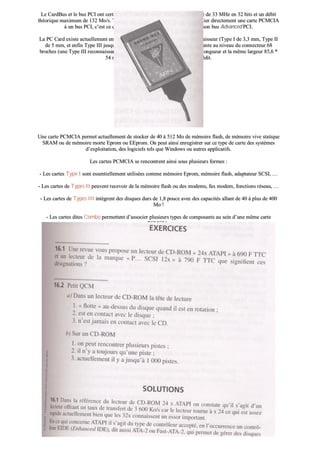 LLee CCaarrddBBuuss eett llee bbuuss PPCCII oonntt cceerrttaaiinnss ppooiinnttss ccoommmmuunnss tteellss qquuee llaa ffrrééqquueennccee ddee 3333 MMHHzz eenn 3322 bbiittss eett uunn ddéébbiitt
tthhééoorriiqquuee mmaaxxiimmuumm ddee 113322 MMoo//ss.. TToouutteeffooiiss iill nn’’eesstt ppaass eennccoorree éévviiddeenntt ddee rreelliieerr ddiirreecctteemmeenntt uunnee ccaarrttee PPCCMMCCIIAA
àà uunn bbuuss PPCCII,, cc’’eesstt ccee qquuee tteennttee ddee ffaaiirree TTeexxaass IInnssttrruummeennttss aavveecc ssoonn bbuuss AAddvvaanncceedd PPCCII..
LLaa PPCC CCaarrdd eexxiissttee aaccttuueelllleemmeenntt eenn ttrrooiiss vveerrssiioonnss ssttaannddaarrddiissééeess sseelloonn lleeuurr ééppaaiisssseeuurr ((TTyyppee II ddee 33,,33 mmmm,, TTyyppee IIII
ddee 55 mmmm,, eett eennffiinn TTyyppee IIIIII jjuussqquu’’àà 1100,,55 mmmm)).. LLaa ccoommppaattiibbiilliittéé eesstt aasscceennddaannttee aauu nniivveeaauu dduu ccoonnnneecctteeuurr 6688
bbrroocchheess ((uunnee TTyyppee IIIIII rreeccoonnnnaaiissssaanntt uunnee TTyyppee IIII)).. EElllleess oonntt ttoouutteess llaa mmêêmmee lloonngguueeuurr eett llaa mmêêmmee llaarrggeeuurr 8855,,66 **
5544 mmmm,, sseennssiibblleemmeenntt cceelllleess dd’’uunnee ccaarrttee ddee ccrrééddiitt..
UUnnee ccaarrttee PPCCMMCCIIAA ppeerrmmeett aaccttuueelllleemmeenntt ddee ssttoocckkeerr ddee 4400 àà 551122 MMoo ddee mméémmooiirree ffllaasshh,, ddee mméémmooiirree vviivvee ssttaattiiqquuee
SSRRAAMM oouu ddee mméémmooiirree mmoorrttee EEpprroomm oouu EEEEpprroomm.. OOnn ppeeuutt aaiinnssii eennrreeggiissttrreerr ssuurr ccee ttyyppee ddee ccaarrttee ddeess ssyyssttèèmmeess
dd’’eexxppllooiittaattiioonn,, ddeess llooggiicciieellss tteellss qquuee WWiinnddoowwss oouu aauuttrreess aapppplliiccaattiiffss..
LLeess ccaarrtteess PPCCMMCCIIAA ssee rreennccoonnttrreenntt aaiinnssii ssoouuss pplluussiieeuurrss ffoorrmmeess ::
-- LLeess ccaarrtteess TTyyppee II ssoonntt eesssseennttiieelllleemmeenntt uuttiilliissééeess ccoommmmee mméémmooiirree EEpprroomm,, mméémmooiirree ffllaasshh,, aaddaappttaatteeuurr SSCCSSII,, ……
-- LLeess ccaarrtteess ddee TTyyppeess IIII ppeeuuvveenntt rreecceevvooiirr ddee llaa mméémmooiirree ffllaasshh oouu ddeess mmooddeemmss,, ffaaxx mmooddeemm,, ffoonnccttiioonnss rréésseeaauu,, ……
-- LLeess ccaarrtteess ddee TTyyppeess IIIIII iinnttèèggrreenntt ddeess ddiissqquueess dduurrss ddee 11,,88 ppoouuccee aavveecc ddeess ccaappaacciittééss aallllaanntt ddee 4400 àà pplluuss ddee 440000
MMoo !!
-- LLeess ccaarrtteess ddiitteess CCoommbboo ppeerrmmeetttteenntt dd’’aassssoocciieerr pplluussiieeuurrss ttyyppeess ddee ccoommppoossaannttss aauu sseeiinn dd’’uunnee mmêêmmee ccaarrttee
PPCCMMCCIIAA..
 