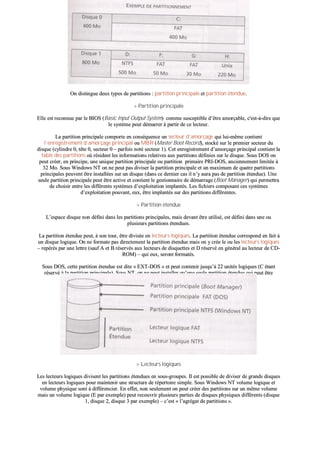 OOnn ddiissttiinngguuee ddeeuuxx ttyyppeess ddee ppaarrttiittiioonnss :: ppaarrttiittiioonn pprriinncciippaallee eett ppaarrttiittiioonn éétteenndduuee..
>> PPaarrttiittiioonn pprriinncciippaallee
EEllllee eesstt rreeccoonnnnuuee ppaarr llee BBIIOOSS ((BBaassiicc IInnppuutt OOuuttppuutt SSyysstteemm)) ccoommmmee ssuusscceeppttiibbllee dd’’êêttrree aammoorrççaabbllee,, cc''eesstt--àà--ddiirree qquuee
llee ssyyssttèèmmee ppeeuutt ddéémmaarrrreerr àà ppaarrttiirr ddee ccee lleecctteeuurr..
LLaa ppaarrttiittiioonn pprriinncciippaallee ccoommppoorrttee eenn ccoonnssééqquueennccee uunn sseecctteeuurr dd’’aammoorrççaaggee qquuii lluuii--mmêêmmee ccoonnttiieenntt
ll’’eennrreeggiissttrreemmeenntt dd’’aammoorrççaaggee pprriinncciippaall oouu MMBBRR ((MMaasstteerr BBoooott RReeccoorrdd)),, ssttoocckkéé ssuurr llee pprreemmiieerr sseecctteeuurr dduu
ddiissqquuee ((ccyylliinnddrree 00,, ttêêttee 00,, sseecctteeuurr 00 –– ppaarrffooiiss nnoottéé sseecctteeuurr 11)).. CCeett eennrreeggiissttrreemmeenntt dd’’aammoorrççaaggee pprriinncciippaall ccoonnttiieenntt llaa
ttaabbllee ddeess ppaarrttiittiioonnss ooùù rrééssiiddeenntt lleess iinnffoorrmmaattiioonnss rreellaattiivveess aauuxx ppaarrttiittiioonnss ddééffiinniieess ssuurr llee ddiissqquuee.. SSoouuss DDOOSS oonn
ppeeuutt ccrrééeerr,, eenn pprriinncciippee,, uunnee uunniiqquuee ppaarrttiittiioonn pprriinncciippaallee oouu ppaarrttiittiioonn pprriimmaaiirree PPRRII--DDOOSS,, aanncciieennnneemmeenntt lliimmiittééee àà
3322 MMoo.. SSoouuss WWiinnddoowwss NNTT oonn nnee ppeeuutt ppaass ddiivviisseerr llaa ppaarrttiittiioonn pprriinncciippaallee eett uunn mmaaxxiimmuumm ddee qquuaattrree ppaarrttiittiioonnss
pprriinncciippaalleess ppeeuuvveenntt êêttrree iinnssttaallllééeess ssuurr uunn ddiissqquuee ((ddaannss ccee ddeerrnniieerr ccaass iill nn’’yy aauurraa ppaass ddee ppaarrttiittiioonn éétteenndduuee)).. UUnnee
sseeuullee ppaarrttiittiioonn pprriinncciippaallee ppeeuutt êêttrree aaccttiivvee eett ccoonnttiieenntt llee ggeessttiioonnnnaaiirree ddee ddéémmaarrrraaggee ((BBoooott MMaannaaggeerr)) qquuii ppeerrmmeettttrraa
ddee cchhooiissiirr eennttrree lleess ddiifffféérreennttss ssyyssttèèmmeess dd’’eexxppllooiittaattiioonn iimmppllaannttééss.. LLeess ffiicchhiieerrss ccoommppoossaanntt cceess ssyyssttèèmmeess
dd’’eexxppllooiittaattiioonn ppoouuvvaanntt,, eeuuxx,, êêttrree iimmppllaannttééss ssuurr ddeess ppaarrttiittiioonnss ddiifffféérreenntteess..
>> PPaarrttiittiioonn éétteenndduuee
LL’’eessppaaccee ddiissqquuee nnoonn ddééffiinnii ddaannss lleess ppaarrttiittiioonnss pprriinncciippaalleess,, mmaaiiss ddeevvaanntt êêttrree uuttiilliisséé,, eesstt ddééffiinnii ddaannss uunnee oouu
pplluussiieeuurrss ppaarrttiittiioonnss éétteenndduueess..
LLaa ppaarrttiittiioonn éétteenndduuee ppeeuutt,, àà ssoonn ttoouurr,, êêttrree ddiivviissééee eenn lleecctteeuurrss llooggiiqquueess.. LLaa ppaarrttiittiioonn éétteenndduuee ccoorrrreessppoonndd eenn ffaaiitt àà
uunn ddiissqquuee llooggiiqquuee.. OOnn nnee ffoorrmmaattee ppaass ddiirreecctteemmeenntt llaa ppaarrttiittiioonn éétteenndduuee mmaaiiss oonn yy ccrrééee llee oouu lleess lleecctteeuurrss llooggiiqquueess
–– rreeppéérrééss ppaarr uunnee lleettttrree ((ssaauuff AA eett BB rréésseerrvvééss aauuxx lleecctteeuurrss ddee ddiissqquueetttteess eett DD rréésseerrvvéé eenn ggéénnéérraall aauu lleecctteeuurr ddee CCDD--
RROOMM)) –– qquuii eeuuxx,, sseerroonntt ffoorrmmaattééss..
SSoouuss DDOOSS,, cceettttee ppaarrttiittiioonn éétteenndduuee eesstt ddiittee «« EEXXTT--DDOOSS »» eett ppeeuutt ccoonntteenniirr jjuussqquu’’àà 2222 uunniittééss llooggiiqquueess ((CC ééttaanntt
rréésseerrvvéé àà llaa ppaarrttiittiioonn pprriinncciippaallee)).. SSoouuss NNTT,, oonn nnee ppeeuutt iinnssttaalllleerr qquu’’uunnee sseeuullee ppaarrttiittiioonn éétteenndduuee qquuii ppeeuutt êêttrree
ddiivviissééee eenn lleecctteeuurrss llooggiiqquueess ((mmêêmmeess pprriinncciippeess qquuee ssoouuss DDOOSS))..
>> LLeecctteeuurrss llooggiiqquueess
LLeess lleecctteeuurrss llooggiiqquueess ddiivviisseenntt lleess ppaarrttiittiioonnss éétteenndduueess eenn ssoouuss--ggrroouuppeess.. IIll eesstt ppoossssiibbllee ddee ddiivviisseerr ddee ggrraannddss ddiissqquueess
eenn lleecctteeuurrss llooggiiqquueess ppoouurr mmaaiinntteenniirr uunnee ssttrruuccttuurree ddee rrééppeerrttooiirree ssiimmppllee.. SSoouuss WWiinnddoowwss NNTT vvoolluummee llooggiiqquuee eett
vvoolluummee pphhyyssiiqquuee ssoonntt àà ddiifffféérreenncciieerr.. EEnn eeffffeett,, nnoonn sseeuulleemmeenntt oonn ppeeuutt ccrrééeerr ddeess ppaarrttiittiioonnss ssuurr uunn mmêêmmee vvoolluummee
mmaaiiss uunn vvoolluummee llooggiiqquuee ((EE ppaarr eexxeemmppllee)) ppeeuutt rreeccoouuvvrriirr pplluussiieeuurrss ppaarrttiieess ddee ddiissqquueess pphhyyssiiqquueess ddiifffféérreennttss ((ddiissqquuee
11,, ddiissqquuee 22,, ddiissqquuee 33 ppaarr eexxeemmppllee)) –– cc’’eesstt «« ll’’aaggrrééggaatt ddee ppaarrttiittiioonnss »»..
 