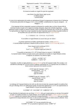 RReepprréésseenntteerr llee nnoommbbrree ++ 334411 eenn DDCCBB éétteenndduu
00000000 00001111 00000000 00110000 11001111 00000011
zzoonnee 33 zzoonnee 44 SSiiggnnee ++ 11
EEnn rrééssuumméé uunn nnoommbbrree eenn vviirrgguullee ffiixxee ppeeuutt êêttrree rreepprréésseennttéé ::
-- ssoouuss ffoorrmmee dd’’uunn eennttiieerr bbiinnaaiirree ssiiggnnéé oouu nnoonn,,
-- eenn DDCCBB ccoonnddeennsséé,,
-- eenn DDCCBB éétteenndduu..
CCee cchhooiixx ddee llaa rreepprréésseennttaattiioonn dduu nnoommbbrree eesstt ggéénnéérraalleemmeenntt ffaaiitt ppaarr llee pprrooggrraammmmeeuurr eett ddoonnnneerraa lliieeuu àà ll’’uuttiilliissaattiioonn
dd’’iinnssttrruuccttiioonnss ppaarrttiiccuulliièèrree dduu llaannggaaggee ((ccllaauussee ccoommpp eenn CCOOBBOOLL oouu ddééccllaarraattiioonnss iinntt,, lloonngg iinntt,, uunnssiiggnneedd,, …… eenn
llaannggaaggee CC,, ……))..
IIll eesstt iimmppoorrttaanntt ddee bbiieenn ccoommpprreennddrree ccoommmmeenntt ssee pprréésseenntteenntt lleess nnoommbbrreess ddaannss cceess ddiivveerrss ffoorrmmaattss aaffiinn ddee
mmiinniimmiisseerr llaa ppllaaccee ooccccuuppééee ssuurr llee ssuuppppoorrtt ddee ssttoocckkaaggee ((ddiissqquueettttee,, ddiissqquuee dduurr oouu bbaannddee mmaaggnnééttiiqquuee,, ……)) mmaaiiss
ééggaalleemmeenntt llaa ppllaaccee ooccccuuppééee eenn mméémmooiirree cceennttrraallee eett ddoonncc llaa rraappiiddiittéé ddeess ttrraaiitteemmeennttss qquuee ll’’oonn ffeerraa ssuurr cceess ddoonnnnééeess..
LLaa rreepprréésseennttaattiioonn eenn vviirrgguullee ffiixxee ooccccuuppee cceeppeennddaanntt uunnee ppllaaccee iimmppoorrttaannttee qquuaanndd oonn uuttiilliissee ddee ggrraannddss nnoommbbrreess eett
oonn lluuii pprrééfféérraa aalloorrss uunnee aauuttrree ffoorrmmee ddee rreepprréésseennttaattiioonn ddiittee eenn vviirrgguullee fflloottttaannttee..
44..33 NNOOMMBBRREESS EENN VVIIRRGGUULLEE FFLLOOTTTTAANNTTEE
AA uunn nnoommbbrree eenn vviirrgguullee fflloottttaannttee oonn aassssoocciiee ddeeuuxx jjeeuuxx ddee vvaalleeuurrss ::
-- llee pprreemmiieerr rreepprréésseennttee lleess cchhiiffffrreess ssiiggnniiffiiccaattiiffss dduu nnoommbbrree,, cc’’eesstt llaa mmaannttiissssee ;;
-- llee sseeccoonndd iinnddiiqquuee llaa ppuuiissssaannccee àà llaaqquueellllee llaa bbaassee eesstt éélleevvééee,, cc’’eesstt llaa ccaarraaccttéérriissttiiqquuee oouu eexxppoossaanntt..
AAiinnssii,, lloorrssqquu’’oonn ééccrriitt eenn ddéécciimmaall 1122 EE 88
1122 eesstt llaa mmaannttiissssee
88 eesstt ll’’eexxppoossaanntt ((ssoouuvveenntt rreeppéérréé ppaarr llaa lleettttrree EE))
LL’’eennsseemmbbllee eesstt ééqquuiivvaalleenntt àà 1122 xx 110088
((1100 ééttaanntt llaa bbaassee)) oouu eennccoorree àà 11 220000 000000 000000..
LLaa mmaanniièèrree llaa pplluuss éévviiddeennttee,, eett llaa pplluuss ccoonncciissee,, ppoouurr rreepprréésseenntteerr uunn nnoommbbrree eenn vviirrgguullee fflloottttaannttee eesstt ddoonncc
dd’’eemmppllooyyeerr uunn eexxppoossaanntt eett uunn mmaannttiissssee ssiiggnnééss..
-- 112233,,4455 == -- 00,,1122334455 ** 1100++33
00,,00000000667788 == ++ 00,,667788 ** 1100--44
CCeeppeennddaanntt,, oonn uuttiilliissee eenn rrèèggllee ggéénnéérraallee uunn eexxppoossaanntt ddééccaalléé aauu lliieeuu ddee ll’’eexxppoossaanntt ssiimmppllee.. PPaarr eexxeemmppllee,, ssii oonn
ccoonnssiiddéérraaiitt uunn ddééccaallaaggee ddee 55 ((ccee qquuii rreevviieenntt àà ll’’aaddddiittiioonn ssyyssttéémmaattiiqquuee ddee 55 àà ll’’eexxppoossaanntt rrééeell)),, lleess nnoommbbrreess ccii--
ddeessssuuss sseerraaiieenntt rreepprréésseennttééss ddee llaa mmaanniièèrree ssuuiivvaannttee ::
-- 112233,,4455 ssiiggnnee ddee ll’’eexxppoossaanntt ++ ((1100++33
))
eexxppoossaanntt ddééccaalléé ++ 88 ((55 ++ 33))
mmaannttiissssee 00,,1122334455
ssiiggnnee dduu nnoommbbrree ––
++ 00,,00000000667788 ssiiggnnee ddee ll’’eexxppoossaanntt –– ((1100--44
))
eexxppoossaanntt ddééccaalléé ++ 11 ((55--44))
mmaannttiissssee 00,,6677880000
ssiiggnnee dduu nnoommbbrree ++
LLaa tteecchhnniiqquuee ddee ll’’eexxppoossaanntt ddééccaalléé eesstt ttrrèèss uuttiillee ccaarr eellllee éévviittee ddee ttrraaiitteerr ddeess eexxppoossaannttss nnééggaattiiffss ((àà ccoonnddiittiioonn bbiieenn
ssûûrr qquuee llee ddééccaallaaggee cchhooiissii ssooiitt ssuuffffiissaammmmeenntt ggrraanndd)).. OOnn ppeeuutt nnootteerr ééggaalleemmeenntt qquu’’aa pprriioorrii,, uunnee rreepprréésseennttaattiioonn eenn
vviirrgguullee fflloottttaannttee nn’’eesstt ppaass nnéécceessssaaiirreemmeenntt uunniiqquuee..
00,,11223344000000 ** 110022
== 00,,00112233440000 ** 110033
== 00,,00000011223344 ** 110055
……
IIll nnoouuss ffaauutt ddoonncc lleess rreepprréésseenntteerr ssoouuss uunnee ffoorrmmee nnoorrmmaalliissééee aaffiinn qquuee llaa rreepprréésseennttaattiioonn nnee vvaarriiee ppaass dd’’uunn mmaattéérriieell
àà ll’’aauuttrree.. UUnn nnoommbbrree nnoorrmmaalliisséé,, eenn vviirrgguullee fflloottttaannttee,, eesstt uunn nnoommbbrree ddaannss lleeqquueell llee cchhiiffffrree ssuuiivvaanntt llaa mmaarrqquuee
ddéécciimmaallee,, àà ggaauucchhee ddee llaa mmaannttiissssee ((ddoonncc àà ddrrooiittee ddee llaa mmaarrqquuee ddéécciimmaallee)),, nn’’eesstt ppaass uunn zzéérroo aalloorrss qquuee llee nnoommbbrree
àà ggaauucchhee ddee llaa mmaarrqquuee ddéécciimmaallee eesstt uunn zzéérroo.. CCee zzéérroo eesstt oommiiss eett llee nnoommbbrree eesstt ssttoocckkéé ccoommmmee uunn ddéécciimmaall.. AAiinnssii,,
ddaannss nnooss eexxeemmpplleess pprrééccééddeennttss ::
00,,0011223344000000 ** 110033
nn’’eesstt ppaass nnoorrmmaalliisséé aalloorrss qquuee
00,,112233440000 ** 110022
eesstt nnoorrmmaalliisséé eett rreepprréésseennttéé ccoommmmee ..112233440000 ** 110022
 