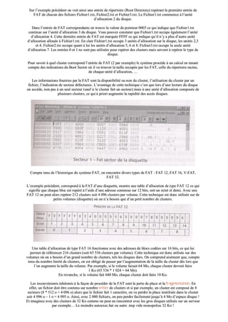SSuurr ll’’eexxeemmppllee pprrééccééddeenntt oonn vvooiitt aaiinnssii uunnee eennttrrééee ddee rrééppeerrttooiirree ((RRoooott DDiirreeccttoorryy)) rreeppéérraanntt llaa pprreemmiièèrree eennttrrééee ddee
FFAATT ddee cchhaaccuunn ddeess ffiicchhiieerrss FFiicchhiieerr11..ttxxtt,, FFiicchhiieerr22..ttxxtt eett FFiicchhiieerr33..ttxxtt.. LLee FFiicchhiieerr11..ttxxtt ccoommmmeennccee àà ll’’uunniittéé
dd’’aallllooccaattiioonn 22 dduu ddiissqquuee..
DDaannss ll’’eennttrrééee ddee FFAATT ccoorrrreessppoonnddaannttee oonn ttrroouuvvee llaa vvaalleeuurr ddee ppooiinntteeuurr 00000033 ccee qquuii iinnddiiqquuee qquuee FFiicchhiieerr11..ttxxtt
ccoonnttiinnuuee ssuurr ll’’uunniittéé dd’’aallllooccaattiioonn 33 dduu ddiissqquuee.. VVoouuss ppoouuvveezz ccoonnssttaatteerr qquuee FFiicchhiieerr11..ttxxtt ooccccuuppee ééggaalleemmeenntt ll’’uunniittéé
dd’’aallllooccaattiioonn 44.. CCeettttee ddeerrnniièèrree eennttrrééee ddee FFAATT eesstt mmaarrqquuééee FFFFFFFF ccee qquuii iinnddiiqquuee qquu’’iill nn’’yy aa pplluuss dd’’aauuttrree uunniittéé
dd’’aallllooccaattiioonn aalllloouuééee àà FFiicchhiieerr11..ttxxtt.. EEnn ccllaaiirr FFiicchhiieerr11..ttxxtt ooccccuuppee 33 uunniittééss dd’’aallllooccaattiioonn ssuurr llee ddiissqquuee,, lleess uunniittééss 22,,33
eett 44.. FFiicchhiieerr22..ttxxtt ooccccuuppee qquuaanntt àà lluuii lleess uunniittééss dd’’aallllooccaattiioonn 55,, 66 eett 88.. FFiicchhiieerr33..ttxxtt ooccccuuppee llaa sseeuullee uunniittéé
dd’’aallllooccaattiioonn 77.. LLeess eennttrrééeess 00 eett 11 nnee ssoonntt ppaass uuttiilliissééeess ppoouurr rreeppéérreerr ddeess cclluusstteerrss mmaaiiss sseerrvveenntt àà rreeppéérreerr llee ttyyppee ddee
ddiissqquuee..
PPoouurr ssaavvooiirr àà qquueell cclluusstteerr ccoorrrreessppoonndd ll’’eennttrrééee ddee FFAATT ((22 ppaarr eexxeemmppllee)) llee ssyyssttèèmmee pprrooccèèddee àà uunn ccaallccuull eenn tteennaanntt
ccoommppttee ddeess iinnddiiccaattiioonnss dduu BBoooott SSeeccttoorr ooùù iill vvaa ttrroouuvveerr llaa ttaaiillllee ooccccuuppééee ppaarr lleess FFAATT,, cceellllee dduu rrééppeerrttooiirree rraacciinnee,,
ddee cchhaaqquuee uunniittéé dd’’aallllooccaattiioonn,, ……
LLeess iinnffoorrmmaattiioonnss ffoouurrnniieess ppaarr llaa FFAATT ssoonntt llaa ddiissppoonniibbiilliittéé oouu nnoonn dduu cclluusstteerr,, ll’’uuttiilliissaattiioonn dduu cclluusstteerr ppaarr uunn
ffiicchhiieerr,, ll’’iinnddiiccaattiioonn ddee sseecctteeuurr ddééffeeccttuueeuuxx.. LL’’aavvaannttaaggee ddee cceettttee tteecchhnniiqquuee cc’’eesstt qquuee lloorrss dd’’uunnee lleeccttuurree dduu ddiissqquuee
oonn aaccccèèddee,, nnoonn ppaass àà uunn sseeuull sseecctteeuurr ((ssaauuff ssii llee cclluusstteerr ffaaiitt uunn sseecctteeuurr)) mmaaiiss àà uunnee uunniittéé dd’’aallllooccaattiioonn ccoommppoossééee ddee
pplluussiieeuurrss cclluusstteerrss,, ccee qquuii àà pprriioorrii aauuggmmeennttee llaa rraappiiddiittéé ddeess aaccccèèss ddiissqquueess..
EEddiittiioonnss llee sseecctteeuurr 11 –– FFaatt SSeeccttoorr,, ssiittuuéé aauu ddéébbuutt ddee llaa ddiissqquueettttee ddeerrrriièèrree llee BBoooott SSeeccttoorr..
CCoommppttee tteennuu ddee ll’’hhiissttoorriiqquuee dduu ssyyssttèèmmee FFAATT,, oonn rreennccoonnttrree ddiivveerrss ttyyppeess ddee FFAATT :: FFAATT 1122,, FFAATT 1166,, VV--FFAATT,,
FFAATT 3322..
LL’’eexxeemmppllee pprrééccééddeenntt,, ccoorrrreessppoonndd àà llaa FFAATT dd’’uunnee ddiissqquueettttee,, mmoonnttrree uunnee ttaabbllee dd’’aallllooccaattiioonn ddee ttyyppee FFAATT 1122 ccee qquuii
ssiiggnniiffiiee qquuee cchhaaqquuee bblloocc eesstt rreeppéérréé àà ll’’aaiiddee dd’’uunnee aaddrreessssee ccoonntteennuuee ssuurr 1122 bbiittss,, ssooiitt uunn oocctteett eett ddeemmii.. AAvveecc uunnee
FFAATT 1122 oonn ppeeuutt aalloorrss rreeppéérreerr 221122 cclluusstteerrss ssooiitt 44 009966 cclluusstteerrss ppaarr vvoolluummee.. CCeettttee tteecchhnniiqquuee eesstt ddoonncc uuttiilliissééee ssuurr ddee
ppeettiittss vvoolluummeess ((ddiissqquueettttee)) ooùù oonn nn’’aa bbeessooiinn qquuee dd’’uunn ppeettiitt nnoommbbrree ddee cclluusstteerrss..
UUnnee ttaabbllee dd’’aallllooccaattiioonn ddee ttyyppee FFAATT 1166 ffoonnccttiioonnnnee aavveecc ddeess aaddrreesssseess ddee bbllooccss ccooddééeess ssuurr 1166 bbiittss,, ccee qquuii lluuii
ppeerrmmeett ddee rrééfféérreenncceerr 221166 cclluusstteerrss ((ssooiitt 6655 553366 cclluusstteerrss ppaarr vvoolluummee)).. CCeettttee tteecchhnniiqquuee eesstt ddoonncc uuttiilliissééee ssuurr ddeess
vvoolluummeess ooùù oonn aa bbeessooiinn dd’’uunn ggrraanndd nnoommbbrree ddee cclluusstteerrss,, tteellss lleess ddiissqquueess dduurrss.. OOnn ccoommpprreenndd aaiisséémmeenntt qquuee,, ccoommppttee
tteennuu dduu nnoommbbrree lliimmiittéé ddee cclluusstteerrss,, oonn eesstt oobblliiggéé ddee ppaasssseerr ppaarr ll’’aauuggmmeennttaattiioonn ddee llaa ttaaiillllee dduu cclluusstteerr ddèèss lloorrss qquuee
ll’’oonn aauuggmmeennttee llaa ttaaiillllee dduu vvoolluummee.. PPaarr eexxeemmppllee,, ssii llee vvoolluummee ffaaiissaaiitt 6644 MMoo,, cchhaaqquuee cclluusstteerr ddeevvrraaiitt ffaaiirree
11 KKoo ((6655 553366 ** 11 002244 == 6644 MMoo))..
EEnn rreevvaanncchhee,, ssii llee vvoolluummee ffaaiitt 664400 MMoo,, cchhaaqquuee cclluusstteerr ddooiitt ffaaiirree 1100 KKoo..
LLeess iinnccoonnvvéénniieennttss iinnhhéérreennttss àà llaa ffaaççoonn ddee pprrooccééddeerr ddee llaa FFAATT ssoonntt llaa ppeerrttee ddee ppllaaccee eett llaa ffrraaggmmeennttaattiioonn.. EEnn
eeffffeett,, uunn ffiicchhiieerr ddooiitt êêttrree ccoonntteennuu ssuurr nnoommbbrree eennttiieerr ddee cclluusstteerrss eett ssii ppaarr eexxeemmppllee,, uunn cclluusstteerr eesstt ccoommppoosséé ddee 88
sseecctteeuurrss ((88 ** 551122 oo == 44 009966 oo)) aalloorrss qquuee llee ffiicchhiieerr ffaaiitt 11 ccaarraaccttèèrree,, oonn vvaa ppeerrddrree llaa ppllaaccee iinnuuttiilliissééee ddaannss llee cclluusstteerr
ssooiitt 44 009966 oo –– 11 oo == 44 009955 oo.. AAiinnssii,, aavveecc 22 000000 ffiicchhiieerrss,, oonn ppeeuu ppeerrddrree ffaacciilleemmeenntt jjuussqquu’’àà 44 MMoo dd’’eessppaaccee ddiissqquuee !!
EEtt iimmaaggiinneezz aavveecc ddeess cclluusstteerrss ddee 3322 KKoo ccoommmmee oonn ppeeuutt eenn rreennccoonnttrreerr aavveecc lleess ggrrooss ddiissqquueess uuttiilliissééss ssuurr uunn sseerrvveeuurr
ppaarr eexxeemmppllee…… LLee mmooiinnddrree aauuttooeexxeecc..bbaatt oouu aauuttrree ..ttmmpp vviiddee mmoonnooppoolliissee 3322 KKoo !!
 