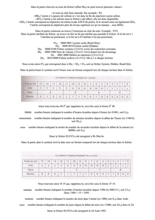 DDaannss llaa ppaarrttiiee rréésseerrvvééee aauu nnoomm dduu ffiicchhiieerr ((ooffffsseett 0000HH)) oonn ppeeuutt ttrroouuvveerr pplluussiieeuurrss vvaalleeuurrss ::
-- llee nnoomm eenn ccllaaiirr bbiieenn eenntteenndduu.. PPaarr eexxeemmppllee :: IIOO,,
-- 000000HH ll’’eennttrrééee nn’’aa jjaammaaiiss ééttéé uuttiilliissééee eett cc’’eesstt ddoonncc llaa ffiinn dduu rrééppeerrttooiirree rraacciinnee uuttiilliisséé,,
-- 00EE55HH ll’’eennttrrééee aa ééttéé uuttiilliissééee mmaaiiss llee ffiicchhiieerr aa ééttéé eeffffaaccéé,, eellllee eesstt ddoonncc ddiissppoonniibbllee,,
-- 0022EEHH ll’’eennttrrééee ccoorrrreessppoonndd aauu rrééppeerrttooiirree lluuii--mmêêmmee ((ccooddee AASSCCIIII dduu ppooiinntt)).. SSii llee sseeccoonndd oocctteett eesstt ééggaalleemmeenntt 0022EEHH
ll’’eennttrrééee ccoorrrreessppoonndd aauu rrééppeerrttooiirree ppèèrree ddee nniivveeaauu ssuuppéérriieeuurr ((ccee qquu’’oonn mmaarrqquuee .... ssoouuss DDOOSS))..
DDaannss llaa ppaarrttiiee eexxtteennssiioonn oouu ttrroouuvvee ll’’eexxtteennssiioonn eenn ccllaaiirr dduu nnoomm.. EExxeemmppllee :: SSYYSS..
DDaannss llaa ppaarrttiiee aattttrriibbuuttss dduu ffiicchhiieerr,, oonn ttrroouuvvee eenn ffaaiitt uunn bbiitt ppaarr aattttrriibbuutt qquuee ppoossssèèddee llee ffiicchhiieerr.. SSii llee bbiitt eesstt àà 11
ll’’aattttrriibbuutt eesstt ppoossiittiioonnnnéé,, ssii llee bbiitt eesstt àà 00 ll’’aattttrriibbuutt nn’’eesstt ppaass ppoossiittiioonnnnéé..
0011HH 00000000 00000011 LLeeccttuurree sseeuullee ((RReeaadd OOnnllyy))
0022HH 00000000 00001100 FFiicchhiieerr ccaacchhéé ((HHiiddddeenn))
0044HH 00000000 00110000 FFiicchhiieerr ssyyssttèèmmee ((SSyysstteemm)),, eexxcclluu ddeess rreecchheerrcchheess nnoorrmmaalleess
0088HH 00000000 11000000 NNoomm ddee vvoolluummee ((VVoolluummee nnaammee)) ddoonnnnéé lloorrss dduu ffoorrmmaattaaggee
1100HH 00000011 00000000 DDééffiinniitt uunn rrééppeerrttooiirree ((DDiirreeccttoorryy))
2200HH 00001100 00000000 FFiicchhiieerr aarrcchhiivvee ((AArrcchhiivvee)).. MMiiss àà 11 àà cchhaaqquuee ééccrriittuurree..
NNoouuss aavvoonnss aaiinnssii 0077HH qquuii ccoorrrreessppoonndd ddoonncc àà 0044HH ++ 0022HH ++ 0011HH ssooiitt uunn ffiicchhiieerr SSyysstteemm,, HHiiddddeenn,, RReeaadd--OOnnllyy..
DDaannss llaa ppaarrttiiee hheeuurree llee ssyyssttèèmmee ééccrriitt ll’’hheeuurree ssoouuss uunn ffoorrmmaatt ccoommppaaccttéé lloorrss ddee cchhaaqquuee ééccrriittuurree ddaannss llee ffiicchhiieerr..
AAiinnssii nnoouuss ttrroouuvvoonnss 4400 44EE
qquuii,, rraappppeelloonnss llee,, eesstt àà lliirree ssoouuss llee ffoorrmmee 44EE
4400..
hhhhhhhhhh nnoommbbrree bbiinnaaiirree iinnddiiqquuaanntt llee nnoommbbrree dd’’hheeuurreess ééccoouullééeess ddeeppuuiiss 00 hheeuurree ((iiccii 001100001122 ssooiitt 991100))..
mmmmmmmmmmmm nnoommbbrree bbiinnaaiirree iinnddiiqquuaanntt llee nnoommbbrree ddee mmiinnuutteess ééccoouullééeess ddeeppuuiiss llee ddéébbuutt ddee ll’’hheeuurree ((iiccii 11110000110022
ssooiitt 55001100))..
ssssssssss nnoommbbrree bbiinnaaiirree iinnddiiqquuaanntt llaa mmooiittiiéé dduu nnoommbbrree ddee sseeccoonnddeess ééccoouullééeess ddeeppuuiiss llee ddéébbuutt ddee llaa mmiinnuuttee ((iiccii
000000000022 ssooiitt 001100))..
DDoonncc llee ffiicchhiieerr IIOO..SSYYSS aa ééttéé eennrreeggiissttrréé àà 99hh 5500mm 00ss..
DDaannss llaa ppaarrttiiee ddaattee llee ssyyssttèèmmee ééccrriitt llaa ddaattee ssoouuss uunn ffoorrmmaatt ccoommppaaccttéé lloorrss ddee cchhaaqquuee ééccrriittuurree ddaannss llee ffiicchhiieerr..
NNoouuss ttrroouuvvoonnss aaiinnssii 1188 11FF qquuii,, rraappppeelloonnss llee,, eesstt àà lliirree ssoouuss llaa ffoorrmmee 11FF 1188..
aaaaaaaaaaaaaa nnoommbbrree bbiinnaaiirree iinnddiiqquuaanntt llee nnoommbbrree dd’’aannnnééeess ééccoouullééeess ddeeppuuiiss 11998800 ((iiccii 0000001111111122 ssooiitt 11551100))
DDoonncc 11998800 ++ 1155 == 11999955..
mmmmmmmm nnoommbbrree bbiinnaaiirree iinnddiiqquuaanntt llee nnuumméérroo dduu mmooiiss ddaannss ll’’aannnnééee ((iiccii 1100000022 ssooiitt 881100)) ddoonncc AAooûûtt..
ssssssssss nnoommbbrree bbiinnaaiirree iinnddiiqquuaanntt llee nnoommbbrree ddee jjoouurrss ddeeppuuiiss llee ddéébbuutt dduu mmooiiss ((iiccii 111100000022 ssooiitt 22441100)) ddoonncc llee 2244..
DDoonncc llee ffiicchhiieerr IIOO..SSYYSS aa ééttéé eennrreeggiissttrréé llee 2244 AAooûûtt 11999955..
 