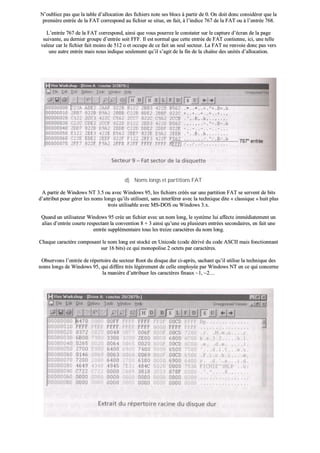 NN’’oouubblliieezz ppaass qquuee llaa ttaabbllee dd’’aallllooccaattiioonn ddeess ffiicchhiieerrss nnoottee sseess bbllooccss àà ppaarrttiirr ddee 00.. OOnn ddooiitt ddoonncc ccoonnssiiddéérreerr qquuee llaa
pprreemmiièèrree eennttrrééee ddee llaa FFAATT ccoorrrreessppoonndd aauu ffiicchhiieerr ssee ssiittuuee,, eenn ffaaiitt,, àà ll’’iinnddiiccee 776677 ddee llaa FFAATT oouu àà ll’’eennttrrééee 776688..
LL’’eennttrrééee 776677 ddee llaa FFAATT ccoorrrreessppoonndd,, aaiinnssii qquuee vvoouuss ppoouurrrreezz llee ccoonnssttaatteerr ssuurr llee ccaappttuurree dd’’ééccrraann ddee llaa ppaaggee
ssuuiivvaannttee,, aauu ddeerrnniieerr ggrroouuppee dd’’eennttrrééee ssooiitt FFFFFF.. IIll eesstt nnoorrmmaall qquuee cceettttee eennttrrééee ddee FFAATT ccoonnttiieennnnee,, iiccii,, uunnee tteellllee
vvaalleeuurr ccaarr llee ffiicchhiieerr ffaaiitt mmooiinnss ddee 551122 oo eett ooccccuuppee ddee ccee ffaaiitt uunn sseeuull sseecctteeuurr.. LLaa FFAATT nnee rreennvvooiiee ddoonncc ppaass vveerrss
uunnee aauuttrree eennttrrééee mmaaiiss nnoouuss iinnddiiqquuee sseeuulleemmeenntt qquu’’iill ss’’aaggiitt ddee llaa ffiinn ddee llaa cchhaaîînnee ddeess uunniittééss dd’’aallllooccaattiioonn..
dd)) NNoommss lloonnggss eett ppaarrttiittiioonnss FFAATT
AA ppaarrttiirr ddee WWiinnddoowwss NNTT 33..55 oouu aavveecc WWiinnddoowwss 9955,, lleess ffiicchhiieerrss ccrrééééss ssuurr uunnee ppaarrttiittiioonn FFAATT ssee sseerrvveenntt ddee bbiittss
dd’’aattttrriibbuutt ppoouurr ggéérreerr lleess nnoommss lloonnggss qquu’’iillss uuttiilliisseenntt,, ssaannss iinntteerrfféérreerr aavveecc llaa tteecchhnniiqquuee ddiittee «« ccllaassssiiqquuee »» hhuuiitt pplluuss
ttrrooiiss uuttiilliissaabbllee aavveecc MMSS--DDOOSS oouu WWiinnddoowwss 33..xx..
QQuuaanndd uunn uuttiilliissaatteeuurr WWiinnddoowwss 9955 ccrrééee uunn ffiicchhiieerr aavveecc uunn nnoomm lloonngg,, llee ssyyssttèèmmee lluuii aaffffeeccttee iimmmmééddiiaatteemmeenntt uunn
aalliiaass dd’’eennttrrééee ccoouurrttee rreessppeeccttaanntt llaa ccoonnvveennttiioonn 88 ++ 33 aaiinnssii qquu’’uunnee oouu pplluussiieeuurrss eennttrrééeess sseeccoonnddaaiirreess,, eenn ffaaiitt uunnee
eennttrrééee ssuupppplléémmeennttaaiirree ttoouuss lleess ttrreeiizzee ccaarraaccttèèrreess dduu nnoomm lloonngg..
CChhaaqquuee ccaarraaccttèèrree ccoommppoossaanntt llee nnoomm lloonngg eesstt ssttoocckkéé eenn UUnniiccooddee ((ccooddee ddéérriivvéé dduu ccooddee AASSCCIIII mmaaiiss ffoonnccttiioonnnnaanntt
ssuurr 1166 bbiittss)) ccee qquuii mmoonnooppoolliissee 22 oocctteettss ppaarr ccaarraaccttèèrreess..
OObbsseerrvvoonnss ll’’eennttrrééee ddee rrééppeerrttooiirree dduu sseecctteeuurr RRoooott dduu ddiissqquuee dduurr ccii--aapprrèèss,, ssaacchhaanntt qquu’’iill uuttiilliissee llaa tteecchhnniiqquuee ddeess
nnoommss lloonnggss ddee WWiinnddoowwss 9955,, qquuii ddiiffffèèrree ttrrèèss llééggèèrreemmeenntt ddee cceellllee eemmppllooyyééee ppaarr WWiinnddoowwss NNTT eenn ccee qquuii ccoonncceerrnnee
llaa mmaanniièèrree dd’’aattttrriibbuueerr lleess ccaarraaccttèèrreess ffiinnaauuxx ~~11,, ~~22……
 