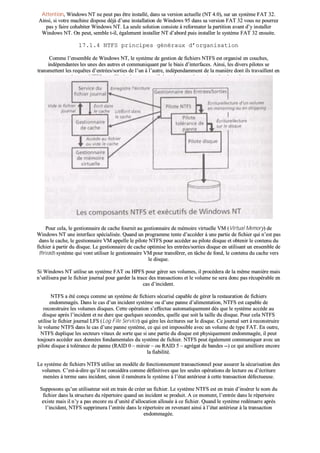 AAtttteennttiioonn,, WWiinnddoowwss NNTT nnee ppeeuutt ppaass êêttrree iinnssttaalllléé,, ddaannss ssaa vveerrssiioonn aaccttuueellllee ((NNTT 44..00)),, ssuurr uunn ssyyssttèèmmee FFAATT 3322..
AAiinnssii,, ssii vvoottrree mmaacchhiinnee ddiissppoossee ddééjjàà dd’’uunnee iinnssttaallllaattiioonn ddee WWiinnddoowwss 9955 ddaannss ssaa vveerrssiioonn FFAATT 3322 vvoouuss nnee ppoouurrrreezz
ppaass yy ffaaiirree ccoohhaabbiitteerr WWiinnddoowwss NNTT.. LLaa sseeuullee ssoolluuttiioonn ccoonnssiissttee àà rreeffoorrmmaatteerr llaa ppaarrttiittiioonn aavvaanntt dd’’yy iinnssttaalllleerr
WWiinnddoowwss NNTT.. OOnn ppeeuutt,, sseemmbbllee tt--iill,, ééggaalleemmeenntt iinnssttaalllleerr NNTT dd’’aabboorrdd ppuuiiss iinnssttaalllleerr llee ssyyssttèèmmee FFAATT 3322 eennssuuiittee..
1177..11..44 NNTTFFSS pprriinncciippeess ggéénnéérraauuxx dd’’oorrggaanniissaattiioonn
CCoommmmee ll’’eennsseemmbbllee ddee WWiinnddoowwss NNTT,, llee ssyyssttèèmmee ddee ggeessttiioonn ddee ffiicchhiieerrss NNTTFFSS eesstt oorrggaanniisséé eenn ccoouucchheess,,
iinnddééppeennddaanntteess lleess uunneess ddeess aauuttrreess eett ccoommmmuunniiqquuaanntt ppaarr llee bbiiaaiiss dd’’iinntteerrffaacceess.. AAiinnssii,, lleess ddiivveerrss ppiillootteess ssee
ttrraannssmmeetttteenntt lleess rreeqquuêêtteess dd’’eennttrrééeess//ssoorrttiieess ddee ll’’uunn àà ll’’aauuttrree,, iinnddééppeennddaammmmeenntt ddee llaa mmaanniièèrree ddoonntt iillss ttrraavvaaiilllleenntt eenn
iinntteerrnnee.. NNTTFFSS ttrraavvaaiillllee ééggaalleemmeenntt eenn ccoollllaabboorraattiioonn aavveecc llee ggeessttiioonnnnaaiirree ddee ccaacchhee..
PPoouurr cceellaa,, llee ggeessttiioonnnnaaiirree ddee ccaacchhee ffoouurrnniitt aauu ggeessttiioonnnnaaiirree ddee mméémmooiirree vviirrttuueellllee VVMM ((VViirrttuuaall MMeemmoorryy)) ddee
WWiinnddoowwss NNTT uunnee iinntteerrffaaccee ssppéécciiaalliissééee.. QQuuaanndd uunn pprrooggrraammmmee tteennttee dd’’aaccccééddeerr àà uunnee ppaarrttiiee ddee ffiicchhiieerr qquuii nn’’eesstt ppaass
ddaannss llee ccaacchhee,, llee ggeessttiioonnnnaaiirree VVMM aappppeellllee llee ppiilloottee NNTTFFSS ppoouurr aaccccééddeerr aauu ppiilloottee ddiissqquuee eett oobbtteenniirr llee ccoonntteennuu dduu
ffiicchhiieerr àà ppaarrttiirr dduu ddiissqquuee.. LLee ggeessttiioonnnnaaiirree ddee ccaacchhee ooppttiimmiissee lleess eennttrrééeess//ssoorrttiieess ddiissqquuee eenn uuttiilliissaanntt uunn eennsseemmbbllee ddee
tthhrreeaaddss ssyyssttèèmmee qquuii vvoonntt uuttiilliisseerr llee ggeessttiioonnnnaaiirree VVMM ppoouurr ttrraannssfféérreerr,, eenn ttââcchhee ddee ffoonndd,, llee ccoonntteennuu dduu ccaacchhee vveerrss
llee ddiissqquuee..
SSii WWiinnddoowwss NNTT uuttiilliissee uunn ssyyssttèèmmee FFAATT oouu HHPPFFSS ppoouurr ggéérreerr sseess vvoolluummeess,, iill pprrooccééddeerraa ddee llaa mmêêmmee mmaanniièèrree mmaaiiss
nn’’uuttiilliisseerraa ppaarr llee ffiicchhiieerr jjoouurrnnaall ppoouurr ggaarrddeerr llaa ttrraaccee ddeess ttrraannssaaccttiioonnss eett llee vvoolluummee nnee sseerraa ddoonncc ppaass rrééccuuppéérraabbllee eenn
ccaass dd’’iinncciiddeenntt..
NNTTFFSS aa ééttéé ccoonnççuu ccoommmmee uunn ssyyssttèèmmee ddee ffiicchhiieerrss ssééccuurriisséé ccaappaabbllee ddee ggéérreerr llaa rreessttaauurraattiioonn ddee ffiicchhiieerrss
eennddoommmmaaggééss.. DDaannss llee ccaass dd’’uunn iinncciiddeenntt ssyyssttèèmmee oouu dd’’uunnee ppaannnnee dd’’aalliimmeennttaattiioonn,, NNTTFFSS eesstt ccaappaabbllee ddee
rreeccoonnssttrruuiirree lleess vvoolluummeess ddiissqquueess.. CCeettttee ooppéérraattiioonn ss’’eeffffeeccttuuee aauuttoommaattiiqquueemmeenntt ddèèss qquuee llee ssyyssttèèmmee aaccccèèddee aauu
ddiissqquuee aapprrèèss ll’’iinncciiddeenntt eett nnee dduurree qquuee qquueellqquueess sseeccoonnddeess,, qquueellllee qquuee ssooiitt llaa ttaaiillllee dduu ddiissqquuee.. PPoouurr cceellaa NNTTFFSS
uuttiilliissee llee ffiicchhiieerr jjoouurrnnaall LLFFSS ((LLoogg FFiillee SSeerrvviiccee)) qquuii ggèèrree lleess ééccrriittuurreess ssuurr llee ddiissqquuee.. CCee jjoouurrnnaall sseerrtt àà rreeccoonnssttrruuiirree
llee vvoolluummee NNTTFFSS ddaannss llee ccaass dd’’uunnee ppaannnnee ssyyssttèèmmee,, ccee qquuii eesstt iimmppoossssiibbllee aavveecc uunn vvoolluummee ddee ttyyppee FFAATT.. EEnn oouuttrree,,
NNTTFFSS dduupplliiqquuee lleess sseecctteeuurrss vviittaauuxx ddee ssoorrttee qquuee ssii uunnee ppaarrttiiee dduu ddiissqquuee eesstt pphhyyssiiqquueemmeenntt eennddoommmmaaggééee,, iill ppeeuutt
ttoouujjoouurrss aaccccééddeerr aauuxx ddoonnnnééeess ffoonnddaammeennttaalleess dduu ssyyssttèèmmee ddee ffiicchhiieerr.. NNTTFFSS ppeeuutt ééggaalleemmeenntt ccoommmmuunniiqquueerr aavveecc uunn
ppiilloottee ddiissqquuee àà ttoolléérraannccee ddee ppaannnnee ((RRAAIIDD 00 –– mmiirrooiirr –– oouu RRAAIIDD 55 –– aaggrrééggaatt ddee bbaannddeess ----)) ccee qquuii aamméélliioorree eennccoorree
llaa ffiiaabbiilliittéé..
LLee ssyyssttèèmmee ddee ffiicchhiieerrss NNTTFFSS uuttiilliissee uunn mmooddèèllee ddee ffoonnccttiioonnnneemmeenntt ttrraannssaaccttiioonnnneell ppoouurr aassssuurreerr llaa ssééccuurriissaattiioonn ddeess
vvoolluummeess.. CC’’eesstt--àà--ddiirree qquu’’iill nnee ccoonnssiiddéérraa ccoommmmee ddééffiinniittiivveess qquuee lleess sseeuulleess ooppéérraattiioonnss ddee lleeccttuurree oouu dd’’ééccrriittuurree
mmeennééeess àà tteerrmmee ssaannss iinncciiddeenntt,, ssiinnoonn iill rraammèènneerraa llee ssyyssttèèmmee àà ll’’ééttaatt aannttéérriieeuurr àà cceettttee ttrraannssaaccttiioonn ddééffeeccttuueeuussee..
SSuuppppoossoonnss qquu’’uunn uuttiilliissaatteeuurr ssooiitt eenn ttrraaiinn ddee ccrrééeerr uunn ffiicchhiieerr.. LLee ssyyssttèèmmee NNTTFFSS eesstt eenn ttrraaiinn dd’’iinnsséérreerr llee nnoomm dduu
ffiicchhiieerr ddaannss llaa ssttrruuccttuurree dduu rrééppeerrttooiirree qquuaanndd uunn iinncciiddeenntt ssee pprroodduuiitt.. AA ccee mmoommeenntt,, ll’’eennttrrééee ddaannss llee rrééppeerrttooiirree
eexxiissttee mmaaiiss iill nn’’yy aa ppaass eennccoorree eeuu dd’’uunniittéé dd’’aallllooccaattiioonn aalllloouuééee àà ccee ffiicchhiieerr.. QQuuaanndd llee ssyyssttèèmmee rreeddéémmaarrrree aapprrèèss
ll’’iinncciiddeenntt,, NNTTFFSS ssuupppprriimmeerraa ll’’eennttrrééee ddaannss llee rrééppeerrttooiirree eenn rreevveennaanntt aaiinnssii àà ll’’ééttaatt aannttéérriieeuurr àà llaa ttrraannssaaccttiioonn
eennddoommmmaaggééee..
 