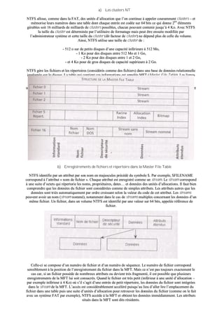 aa)) LLeess cclluusstteerrss NNTT
NNTTFFSS aalllloouuee,, ccoommmmee ddaannss llaa FFAATT,, ddeess uunniittééss dd’’aallllooccaattiioonn qquuee ll’’oonn ccoonnttiinnuuee àà aappppeelleerr ccoouurraammmmeenntt cclluusstteerrss –– eett
mméémmoorriissee lleeuurrss nnuumméérrooss ddaannss uunnee ttaabbllee ddoonntt cchhaaqquuee eennttrrééee eesstt ccooddééee ssuurr 6644 bbiittss ccee qquuii ddoonnnnee 226644
éélléémmeennttss
ggéérraabblleess ssooiitt 1166 mmiilllliiaarrddss ddee mmiilllliiaarrddss ddee cclluusstteerrss ppoossssiibblleess,, cchhaaccuunn ppoouuvvaanntt ccoonntteenniirr jjuussqquu’’àà 44 KKoo.. AAvveecc NNTTFFSS
llaa ttaaiillllee dduu cclluusstteerr eesstt ddéétteerrmmiinnééee ppaarr ll’’uuttiilliittaaiirree ddee ffoorrmmaattaaggee mmaaiiss ppeeuutt êêttrree eennssuuiittee mmooddiiffiiééee ppaarr
ll’’aaddmmiinniissttrraatteeuurr ssyyssttèèmmee eett cceettttee ttaaiillllee dduu cclluusstteerr ((ddiitt ffaacctteeuurr ddee cclluusstteerr)) nnee ddééppeenndd pplluuss ddee cceellllee dduu vvoolluummee..
AAiinnssii,, NNTTFFSS uuttiilliissee uunnee ttaaiillllee ddee cclluusstteerr ddee ::
-- 551122 oo ssuurr ddee ppeettiittss ddiissqquueess dd’’uunnee ccaappaacciittéé iinnfféérriieeuurree àà 551122 MMoo,,
-- 11 KKoo ppoouurr ddeess ddiissqquueess eennttrree 551122 MMoo eett 11 GGoo,,
-- 22 KKoo ppoouurr ddeess ddiissqquueess eennttrree 11 eett 22 GGoo,,
-- eett 44 KKoo ppoouurr ddee ggrrooss ddiissqquueess ddee ccaappaacciittéé ssuuppéérriieeuurree àà 22 GGoo..
NNTTFFSS ggèèrree lleess ffiicchhiieerrss eett lleess rrééppeerrttooiirreess ((ccoonnssiiddéérrééss ccoommmmee ddeess ffiicchhiieerrss)) ddaannss uunnee bbaassee ddee ddoonnnnééeess rreellaattiioonnnneellllee
iimmppllaannttééee ssuurr llee ddiissqquuee.. LLaa ttaabbllee qquuii ccoonnttiieenntt cceess iinnffoorrmmaattiioonnss eesstt aappppeellééee MMFFTT ((MMaasstteerr FFiillee TTaabbllee)).. LLeess lliiggnneess
ddee cceettttee ttaabbllee MMFFTT ccoorrrreessppoonnddeenntt aauuxx ffiicchhiieerrss ssuurr llee vvoolluummee eett lleess ccoolloonnnneess aauuxx aattttrriibbuuttss ddee cceess ffiicchhiieerrss.. UUnn
rrééppeerrttooiirree eesstt ccoonnssiiddéérréé ccoommmmee uunn ffiicchhiieerr eett eesstt eennrreeggiissttrréé ddaannss cceettttee mmêêmmee ttaabbllee aavveecc qquueellqquueess ddiifffféérreenncceess aauu
nniivveeaauu ddeess aattttrriibbuuttss.. CChhaaqquuee lliiggnnee ddee llaa MMFFTT ooccccuuppee uunnee ttaaiillllee,, ddéétteerrmmiinnééee aauu ffoorrmmaattaaggee,, dd’’aauu mmiinniimmuumm 11 KKoo eett
dd’’aauu mmaaxxiimmuumm 44 KKoo..
bb)) EEnnrreeggiissttrreemmeennttss ddee ffiicchhiieerrss eett rrééppeerrttooiirree ddaannss llaa MMaasstteerr FFiillee TTaabbllee
NNTTFFSS iiddeennttiiffiiee ppaarr uunn aattttrriibbuutt ppaarr ssoonn nnoomm eenn mmaajjuussccuulleess pprrééccééddéé dduu ssyymmbboollee $$.. PPaarr eexxeemmppllee,, $$FFIILLEENNAAMMEE
ccoorrrreessppoonndd àà ll’’aattttrriibbuutt «« nnoomm ddee ffiicchhiieerr »».. CChhaaqquuee aattttrriibbuutt eesstt eennrreeggiissttrréé ccoommmmee uunn ssttrreeaamm.. LLee ssttrreeaamm ccoorrrreessppoonndd
àà uunnee ssuuiittee dd’’oocctteettss qquuii rrééppeerrttoorriiee lleess nnoommss,, pprroopprriiééttaaiirreess,, ddaatteess…… eett ddoonnnnééeess ddeess uunniittééss dd’’aallllooccaattiioonnss.. IIll ffaauutt bbiieenn
ccoommpprreennddrree qquuee lleess ddoonnnnééeess dduu ffiicchhiieerr ssoonntt ccoonnssiiddéérrééeess ccoommmmee ddee ssiimmpplleess aattttrriibbuuttss.. LLeess aattttrriibbuuttss aauuttrreess qquuee lleess
ddoonnnnééeess ssoonntt ttrriiééss aauuttoommaattiiqquueemmeenntt ppaarr oorrddrree ccrrooiissssaanntt sseelloonn llaa vvaalleeuurr dduu ccooddee ddee cceett aattttrriibbuutt.. LLeess ssttrreeaammss
ppeeuuvveenntt aavvooiirr uunn nnoomm ((ssttrreeaamm nnoommmméé)),, nnoottaammmmeenntt ddaannss llee ccaass ddee ssttrreeaammss mmuullttiipplleess ccoonncceerrnnaanntt lleess ddoonnnnééeess dd’’uunn
mmêêmmee ffiicchhiieerr.. UUnn ffiicchhiieerr,, ddaannss uunn vvoolluummee NNTTFFSS eesstt iiddeennttiiffiiéé ppaarr uunnee vvaalleeuurr ssuurr 6644 bbiittss,, aappppeellééee rrééfféérreennccee ddee
ffiicchhiieerr..
CCeellllee--ccii ssee ccoommppoossee dd’’uunn nnuumméérroo ddee ffiicchhiieerr eett dd’’uunn nnuumméérroo ddee ssééqquueennccee.. LLee nnuumméérroo ddee ffiicchhiieerr ccoorrrreessppoonndd
sseennssiibblleemmeenntt àà llaa ppoossiittiioonn ddee ll’’eennrreeggiissttrreemmeenntt dduu ffiicchhiieerr ddaannss llaa MMFFTT.. MMaaiiss ccee nn’’eesstt ppaass ttoouujjoouurrss eexxaacctteemmeenntt llee
ccaass ccaarr,, ssii uunn ffiicchhiieerr ppoossssèèddee ddee nnoommbbrreeuuxx aattttrriibbuuttss oouu ddeevviieenntt ttrrèèss ffrraaggmmeennttéé,, iill eesstt ppoossssiibbllee qquuee pplluussiieeuurrss
eennrreeggiissttrreemmeennttss ddee llaa MMFFTT lluuii ssooiitt ccoonnssaaccrrééss.. QQuuaanndd llee ffiicchhiieerr eesstt ttrrèèss ppeettiitt ((iinnfféérriieeuurr àà uunnee uunniittéé dd’’aallllooccaattiioonn ––
ppaarr eexxeemmppllee iinnfféérriieeuurr àà 44 KKoo)) ooùù ss’’iill ss’’aaggiitt dd’’uunnee eennttrrééee ddee ppeettiitt rrééppeerrttooiirree,, lleess ddoonnnnééeess dduu ffiicchhiieerr ssoonntt iinnttééggrrééeess
ddaannss llee ssttrreeaamm ddee llaa MMFFTT.. LL’’aaccccèèss eesstt ccoonnssiiddéérraabblleemmeenntt aaccccéélléérréé ppuuiissqquu’’aauu lliieeuu dd’’aalllleerr lliirree ll’’eemmppllaacceemmeenntt dduu
ffiicchhiieerr ddaannss uunnee ttaabbllee ppuuiiss uunnee ssuuiittee dd’’uunniittééss dd’’aallllooccaattiioonn ppoouurr rreettrroouuvveerr lleess ddoonnnnééeess dduu ffiicchhiieerr ((ccoommmmee oonn llee ffaaiitt
aavveecc uunn ssyyssttèèmmee FFAATT ppaarr eexxeemmppllee)),, NNTTFFSS aaccccèèddee àà llaa MMFFTT eett oobbttiieenntt lleess ddoonnnnééeess iimmmmééddiiaatteemmeenntt.. LLeess aattttrriibbuuttss
ssiittuuééss ddaannss llaa MMFFTT ssoonntt ddiittss rrééssiiddeennttss..
 