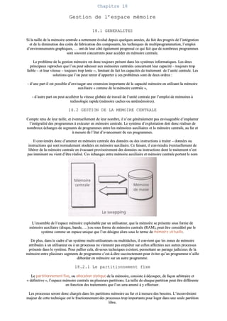 CChhaappiittrree 1188
GGeessttiioonn ddee ll’’eessppaaccee mméémmooiirree
1188..11 GGEENNEERRAALLIITTEESS
SSii llaa ttaaiillllee ddee llaa mméémmooiirree cceennttrraallee aa nneetttteemmeenntt éévvoolluuéé ddeeppuuiiss qquueellqquueess aannnnééeess,, dduu ffaaiitt ddeess pprrooggrrèèss ddee ll’’iinnttééggrraattiioonn
eett ddee llaa ddiimmiinnuuttiioonn ddeess ccooûûttss ddee ffaabbrriiccaattiioonn ddeess ccoommppoossaannttss,, lleess tteecchhnniiqquueess ddee mmuullttiipprrooggrraammmmaattiioonn,, ll’’eemmppllooii
dd’’eennvviirroonnnneemmeennttss ggrraapphhiiqquueess,, …… oonntt ddee lleeuurr ccôôttéé ééggaalleemmeenntt pprrooggrreesssséé ccee qquuii ffaaiitt qquuee ddee nnoommbbrreeuuxx pprrooggrraammmmeess
ssoonntt ssoouuvveenntt ccoonnccuurrrreennttss ppoouurr aaccccééddeerr eenn mméémmooiirree cceennttrraallee..
LLee pprroobbllèèmmee ddee llaa ggeessttiioonn mméémmooiirree eesstt ddoonncc ttoouujjoouurrss pprréésseenntt ddaannss lleess ssyyssttèèmmeess iinnffoorrmmaattiiqquueess.. LLeess ddeeuuxx
pprriinncciippaauuxx rreepprroocchheess qquuee ll’’oonn ppeeuutt aaddrreesssseerr aauuxx mméémmooiirreess cceennttrraalleess ccoonncceerrnneenntt lleeuurr ccaappaacciittéé –– ttoouujjoouurrss ttrroopp
ffaaiibbllee –– eett lleeuurr vviitteessssee –– ttoouujjoouurrss ttrroopp lleennttee ----,, lliimmiittaanntt ddee ffaaiitt lleess ccaappaacciittééss ddee ttrraaiitteemmeenntt ddee ll’’uunniittéé cceennttrraallee.. LLeess
ssoolluuttiioonnss qquuee ll’’oonn ppeeuutt tteenntteerr dd’’aappppoorrtteerr àà cceess pprroobbllèèmmeess ssoonntt ddee ddeeuuxx oorrddrreess ::
-- dd’’uunnee ppaarrtt iill eesstt ppoossssiibbllee dd’’eennvviissaaggeerr uunnee eexxtteennssiioonn iimmppoorrttaannttee ddee llaa ccaappaacciittéé mméémmooiirree eenn uuttiilliissaanntt llaa mméémmooiirree
aauuxxiilliiaaiirree «« ccoommmmee ddee llaa mméémmooiirree cceennttrraallee »»,,
-- dd’’aauuttrree ppaarrtt oonn ppeeuutt aaccccéélléérreerr llaa vviitteessssee gglloobbaallee ddee ttrraavvaaiill ddee ll’’uunniittéé cceennttrraallee ppaarr ll’’eemmppllooii ddee mméémmooiirreess àà
tteecchhnnoollooggiiee rraappiiddee ((mméémmooiirree ccaacchheess oouu aannttéémméémmooiirreess))..
1188..22 GGEESSTTIIOONN DDEE LLAA MMEEMMOOIIRREE CCEENNTTRRAALLEE
CCoommppttee tteennuu ddee lleeuurr ttaaiillllee,, eett éévveennttuueelllleemmeenntt ddee lleeuurr nnoommbbrree,, iill nn’’eesstt ggéénnéérraalleemmeenntt ppaass eennvviissaaggeeaabbllee dd’’iimmppllaanntteerr
ll’’iinnttééggrraalliittéé ddeess pprrooggrraammmmeess àà eexxééccuutteerr eenn mméémmooiirree cceennttrraallee.. LLee ssyyssttèèmmee dd’’eexxppllooiittaattiioonn ddooiitt ddoonncc rrééaalliisseerr ddee
nnoommbbrreeuuxx éécchhaannggeess ddee sseeggmmeennttss ddee pprrooggrraammmmeess eennttrree lleess mméémmooiirreess aauuxxiilliiaaiirreess eett llaa mméémmooiirree cceennttrraallee,, aauu ffuurr eett
àà mmeessuurree ddee ll’’ééttaatt dd’’aavvaanncceemmeenntt ddee cceess pprrooggrraammmmeess..
IIll ccoonnvviieennddrraa ddoonncc dd’’aammeenneerr eenn mméémmooiirree cceennttrraallee ddeess ddoonnnnééeess oouu ddeess iinnssttrruuccttiioonnss àà ttrraaiitteerr –– ddoonnnnééeess oouu
iinnssttrruuccttiioonnss qquuii ssoonntt nnoorrmmaalleemmeenntt ssttoocckkééeess eenn mméémmooiirree aauuxxiilliiaaiirree.. CCee ffaaiissaanntt,, iill ccoonnvviieennddrraa éévveennttuueelllleemmeenntt ddee
lliibbéérreerr ddee llaa mméémmooiirree cceennttrraallee eenn éévvaaccuuaanntt pprroovviissooiirreemmeenntt ddeess ddoonnnnééeess oouu iinnssttrruuccttiioonnss ddoonntt llee ttrraaiitteemmeenntt nn’’eesstt
ppaass iimmmmiinneenntt oouu vviieenntt dd’’êêttrree rrééaalliisséé.. CCeess éécchhaannggeess eennttrree mméémmooiirree aauuxxiilliiaaiirree eett mméémmooiirree cceennttrraallee ppoorrtteenntt llee nnoomm
ddee sswwaappppiinngg ((ttoo sswwaapppp éécchhaannggeerr))..
LL’’eennsseemmbbllee ddee ll’’eessppaaccee mméémmooiirree eexxppllooiittaabbllee ppaarr uunn uuttiilliissaatteeuurr,, qquuee llaa mméémmooiirree ssee pprréésseennttee ssoouuss ffoorrmmee ddee
mméémmooiirree aauuxxiilliiaaiirree ((ddiissqquuee,, bbaannddee,, ……)) oouu ssoouuss ffoorrmmee ddee mméémmooiirree cceennttrraallee ((RRAAMM)),, ppeeuutt êêttrree ccoonnssiiddéérréé ppaarr llee
ssyyssttèèmmee ccoommmmee uunn eessppaaccee uunniiqquuee qquuee ll’’oonn ddééssiiggnnee aalloorrss ssoouuss llee tteerrmmee ddee mméémmooiirree vviirrttuueellllee..
DDee pplluuss,, ddaannss llee ccaaddrree dd’’uunn ssyyssttèèmmee mmuullttii--uuttiilliissaatteeuurrss oouu mmuullttiittââcchheess,, iill ccoonnvviieenntt qquuee lleess zzoonneess ddee mméémmooiirree
aattttrriibbuuééeess àà uunn uuttiilliissaatteeuurr oouu àà uunn pprroocceessssuuss nnee vviieennnneenntt ppaass eemmppiiéétteerr ssuurr cceelllleess aaffffeeccttééeess aauuxx aauuttrreess pprroocceessssuuss
pprréésseennttss ddaannss llee ssyyssttèèmmee.. PPoouurr ppaalllliieerr cceellaa,, ddiivveerrsseess tteecchhnniiqquueess eexxiisstteenntt,, ppeerrmmeettttaanntt uunn ppaarrttaaggee jjuuddiicciieeuuxx ddee llaa
mméémmooiirree eennttrree pplluussiieeuurrss sseeggmmeennttss ddee pprrooggrraammmmee cc’’eesstt--àà--ddiirree ssuucccciinncctteemmeenntt ppoouurr éévviitteerr qquu’’uunn pprrooggrraammmmee nn’’aaiillllee
ddéébboorrddeerr eenn mméémmooiirree ssuurr uunn aauuttrree pprrooggrraammmmee..
1188..22..11 LLee ppaarrttiittiioonnnneemmeenntt ffiixxee
LLee ppaarrttiittiioonnnneemmeenntt ffiixxee,, oouu aallllooccaattiioonn ssttaattiiqquuee ddee llaa mméémmooiirree,, ccoonnssiissttee àà ddééccoouuppeerr,, ddee ffaaççoonn aarrbbiittrraaiirree eett
«« ddééffiinniittiivvee »»,, ll’’eessppaaccee mméémmooiirree cceennttrraallee eenn pplluussiieeuurrss ppaarrttiittiioonnss.. LLaa ttaaiillllee ddee cchhaaqquuee ppaarrttiittiioonn ppeeuutt êêttrree ddiifffféérreennttee
eenn ffoonnccttiioonn ddeess ttrraaiitteemmeennttss qquuee ll’’oonn sseerraa aammeennéé àà yy eeffffeeccttuueerr..
LLeess pprroocceessssuuss sseerroonntt ddoonncc cchhaarrggééss ddaannss lleess ppaarrttiittiioonnss mméémmooiirree aauu ffuurr eett àà mmeessuurree ddeess bbeessooiinnss.. LL’’iinnccoonnvvéénniieenntt
mmaajjeeuurr ddee cceettttee tteecchhnniiqquuee eesstt llee ffrraaccttiioonnnneemmeenntt ddeess pprroocceessssuuss ttrroopp iimmppoorrttaannttss ppoouurr llooggeerr ddaannss uunnee sseeuullee ppaarrttiittiioonn
lliibbrree..
 