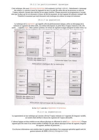 1188..22..22 LLee ppaarrttiittiioonnnneemmeenntt ddyynnaammiiqquuee
CCeettttee tteecchhnniiqquuee,, ddiittee aauussssii aallllooccaattiioonn ddyynnaammiiqquuee ddee llaa mméémmooiirree ((ggaarrbbaaggee ccoolllleeccttoorr –– lliittttéérraalleemmeenntt «« rraammaassssaaggee
ddeess oorrdduurreess »»)),, ccoonnssiissttee àà ttaasssseerr lleess sseeggmmeennttss lleess uunnss àà llaa ssuuiittee ddeess aauuttrreess ddèèss qquu’’uunn pprroocceessssuuss ssee rreettiirree ddee
ll’’eessppaaccee mméémmooiirree,, llaaiissssaanntt aalloorrss ddeerrrriièèrree lluuii uunn eessppaaccee iinnuuttiilliisséé.. CChhaaqquuee pprroocceessssuuss ((oouu pprrooggrraammmmeess)) nn’’ooccccuuppee
aaiinnssii qquuee llaa ppllaaccee qquuii lluuii eesstt nnéécceessssaaiirree eett llaaiissssee,, dduu ffaaiitt dduu ttaasssseemmeenntt,, uunn sseeuull sseeggmmeenntt ddee mméémmooiirree ccoonnttiigguuëë vviiddee..
TToouutteeffooiiss llee ttaasssseemmeenntt qquuee rreenndd nnéécceessssaaiirree cceettttee tteecchhnniiqquuee eesstt ccooûûtteeuuxx eenn tteemmppss ddee ttrraaiitteemmeenntt..
1188..22..33 LLaa ppaaggiinnaattiioonn
LLaa tteecchhnniiqquuee ddee llaa ppaaggiinnaattiioonn,, qquuii rraappppeellllee cceellllee dduu ppaarrttiittiioonnnneemmeenntt ssttaattiiqquuee,, uuttiilliissee uunn ddééccoouuppaaggee ddee llaa
mméémmooiirree eenn sseeggmmeennttss ddee mmêêmmee ttaaiillllee,, eeuuxx--mmêêmmeess ddééccoommppoossééss eenn ppeettiittss bbllooccss dd’’eessppaaccee mméémmooiirree ((112288,, 225566
oocctteettss,, ……)) aappppeellééss ppaaggeess.. DDaannss cceerrttaaiinnss ssyyssttèèmmeess,, lleess tteerrmmeess ddee sseeggmmeennttss eett ppaaggeess ddééssiiggnneenntt llaa mmêêmmee cchhoossee.. LLaa
ppaaggiinnaattiioonn éévviittee aaiinnssii lleess pprroobbllèèmmeess lliiééss aauu ttaasssseemmeenntt ddeess sseeggmmeennttss mmaaiiss nnéécceessssiittee,, ppoouurr ggéérreerr lleess ppaaggeess,,
ll’’aaddjjoonnccttiioonn dd’’uunn ddiissppoossiittiiff qquuee ll’’oonn aappppeellllee ttaabbllee ddeess ppaaggeess –– qquuii ddooiitt êêttrree ccaappaabbllee ddee rreeccoonnssttiittuueerr ll’’oorrddrree
llooggiiqquuee ddeess ddiivveerrsseess ppaaggeess ccoommppoossaanntt llee sseeggmmeenntt ddee pprrooggrraammmmee..
IIccii lleess oobbjjeettss ssoonntt ddeess pprrooggrraammmmeess ==>> pprroocceessssuuss..
1188..22..44 LLaa sseeggmmeennttaattiioonn
LLaa sseeggmmeennttaattiioonn eesstt uunnee tteecchhnniiqquuee qquuii ccoonnssiissttee àà ddiivviisseerr ll’’eessppaaccee mméémmooiirree eenn nn sseeggmmeennttss ddee lloonngguueeuurr vvaarriiaabbllee,,
uunn nnuumméérroo ééttaanntt aattttrriibbuuéé àà cchhaaccuunn ddeess sseeggmmeennttss ddee ll’’eessppaaccee aaddrreessssaabbllee..
LL’’aaddrreessssee llooggiiqquuee eesstt aalloorrss ttrraadduuiittee eenn uunnee aaddrreessssee pphhyyssiiqquuee eenn eeffffeeccttuuaanntt llee ccaallccuull bbaassee ++ ddééppllaacceemmeenntt.. CChhaaqquuee
sseeggmmeenntt ppeeuutt êêttrree mmuunnii dd’’uunn cceerrttaaiinn nnoommbbrree dd’’aattttrriibbuuttss tteellss qquuee aaddrreessssee pphhyyssiiqquuee ddee bbaassee dduu sseeggmmeenntt,, lloonngguueeuurr
dduu sseeggmmeenntt,, aattttrriibbuuttss ddee pprrootteeccttiioonn,, ……
CCeess ddiivveerrsseess iinnffoorrmmaattiioonnss ssoonntt ssttoocckkééeess ddaannss llee rreeggiissttrree ddeessccrriipptteeuurr dd’’uunn ccoommppoossaanntt ssppéécciiaalliisséé aappppeelléé uunniittéé ddee
ggeessttiioonn mméémmooiirree ddiitt MMMMUU ((MMeemmoorryy MMaannaaggeemmeenntt UUnniitt))..
 