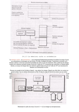1188..22..55 LLaa mméémmooiirreess ccaacchhee oouu aannttéémméémmooiirree
LLaa mméémmooiirree ccaacchhee –– oouu aannttéémméémmooiirree –– eesstt uunn ddiissppoossiittiiff ffoonnddaammeennttaall ppeerrmmeettttaanntt dd’’aaccccéélléérreerr lleess tteemmppss dd’’aaccccèèss
aauuxx iinnffoorrmmaattiioonnss eenn aannttiicciippaanntt ssuurr lleeuurr lleeccttuurree.. EEnn eeffffeett,, llaa pplluuppaarrtt dduu tteemmppss,, ll’’iinnssttrruuccttiioonn àà eexxééccuutteerr oouu llaa
ddoonnnnééee àà uuttiilliisseerr ssee ttrroouuvveenntt àà pprrooxxiimmiittéé iimmmmééddiiaattee ddee cceellllee eenn ccoouurrss ddee ttrraaiitteemmeenntt.. DDoonncc,, pplluuttôôtt qquuee ddee cchhaarrggeerr,,
àà ppaarrttiirr ddee llaa mméémmooiirree aauuxxiilliiaaiirree ((tteemmppss dd’’aaccccèèss ddee ll’’oorrddrree ddee 1100--33
ss)) iinnssttrruuccttiioonn ppaarr iinnssttrruuccttiioonn,, oouu ddoonnnnééee aapprrèèss
ddoonnnnééee,, oonn eessssaayyee ddee cchhaarrggeerr ddaannss uunnee mméémmooiirree rraappiiddee ((tteemmppss dd’’aaccccèèss ddee ll’’oorrddrree ddee 1100--99
ss)) uunn mmaaxxiimmuumm ddee
ddoonnnnééeess oouu dd’’iinnssttrruuccttiioonnss àà llaa ffooiiss..
PPrreennoonnss uunn eexxeemmppllee ttrriivviiaall ((éévviiddeenntt eett bbaannaall)) :: vvoouuss aaddoorreezz lleess oorraannggeess.. QQuuaanndd vvoouuss aalllleezz ffaaiirree vvooss ccoouurrsseess eenn
ggrraannddee ssuurrffaaccee vvoouuss eenn aacchheetteezz ddiirreecctteemmeenntt uunn ffiilleett.. EEtt ddaannss llaa ccoouuppee ddee ffrruuiitt ddee llaa ccuuiissiinnee vvoouuss eenn mmeetttteezz
qquueellqquueess uunneess.. QQuuaanndd vvoouuss vvoouulleezz uunnee oorraannggee vvoouuss nn’’aavveezz qquu’’àà tteennddrree llaa mmaaiinn vveerrss llaa ccoouuppee.. QQuuaanndd llaa ccoouuppee eesstt
vviiddee vvoouuss aalllleezz ddaannss llee cceelllliieerr ((lliieeuu ffrraaiiss)) eett,, pplluuttôôtt qquuee ddee nnee pprreennddrree qquu’’uunnee oorraannggee,, vvoouuss eenn rreemmeetttteezz qquueellqquueess
uunneess ddaannss llaa ccoouuppee.. QQuuaanndd iill nn’’yy eenn aa pplluuss ddaannss llee cceelllliieerr,, vvoouuss rreettoouurrnneezz ffaaiirree ddeess ccoouurrsseess…… eett vvoouuss aacchheetteezz uunn
ffiilleett !! VVoouuss aavveezz llàà uunn eexxeemmppllee ttyyppiiqquuee ddee ccaacchhee àà ddeeuuxx nniivveeaauuxx :: llaa ccoouuppee ccoorrrreessppoonndd aauu 11eerr
nniivveeaauu eett llee cceelllliieerr
aauu 22èèmmee
nniivveeaauu..
MMaaiinntteennaanntt llee ccaacchhee ddee nniivveeaauu 22 ((LLeevveell 22 ==>> LL22)) eesstt iinnttééggrréé aauu mmiiccrroopprroocceesssseeuurr..
 