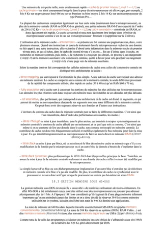 UUnnee mméémmooiirree ddee ttrrèèss ppeettiittee ttaaiillllee,, mmaaiiss eexxttrrêêmmeemmeenntt rraappiiddee –– ccaacchhee ddee pprreemmiieerr nniivveeaauu ((LLeevveell 11 ==>> LL11)) oouu
ccaacchhee pprriimmaaiirree –– eesstt aaiinnssii ccoouurraammmmeenntt iinnttééggrrééee ddaannss llaa ppuuccee dduu mmiiccrroopprroocceesssseeuurr ooùù eellllee ooccccuuppee,, ppaarr eexxeemmppllee,, 22
ffooiiss 88 KKoo ssuurr uunn pprroocceesssseeuurr IInntteell 448866 oouu ssuurr uunn PPeennttiiuumm oouu bbiieenn eennccoorree 22 ffooiiss 1166 KKoo ssuurr uunn mmiiccrroopprroocceesssseeuurr ddee
ttyyppee PPeennttiiuumm PPrroo……
LLaa pplluuppaarrtt ddeess oorrddiinnaatteeuurrss ccoommppoorrtteenntt ééggaalleemmeenntt ssuurr lleeuurr ccaarrttee mmèèrree ((mmaaiinntteennaanntt ddaannss llee mmiiccrroopprroocceesssseeuurr)),, eenn
pplluuss ddee llaa mméémmooiirree cceennttrraallee ((RRAAMM oouu SSDDRRAAMM eenn ggéénnéérraall)),, uunnee ppeettiittee mméémmooiirree SSRRAAMM dd’’uunnee ccaappaacciittéé ddee ll’’oorrddrree
ddee 225566 àà 551122 KKoo –– ccaacchhee ddee sseeccoonndd nniivveeaauu ((LLeevveell 22 ==>> LL22)) oouu ccaacchhee sseeccoonnddaaiirree –– ccoonnssttiittuuééee ddee SSRRAAMM,, eett
ddoonncc ééggaalleemmeenntt ttrrèèss rraappiiddee.. CCee ccaacchhee ddee sseeccoonndd nniivveeaauu ppeeuutt ééggaalleemmeenntt êêttrree iinnttééggrréé ddaannss llee bbooîîttiieerr dduu
mmiiccrroopprroocceesssseeuurr ccoommmmee cc’’eesstt llee ccaass ssuurr llee mmiiccrroopprroocceesssseeuurr PPeennttiiuumm IIII ((ssuupppprriimmééee ssuurr llee CCéélléérroonn))..
LL’’uuttiilliissaattiioonn ddee llaa mméémmooiirree ccaacchhee –– aannttéémméémmooiirree –– ssee pprréésseennttee eenn ffaaiitt ccoommmmee uunnee ppaaggiinnaattiioonn àà uunn,, ddeeuuxx,, vvooiirree
pplluussiieeuurrss nniivveeaauuxx.. QQuuaanndd uunnee iinnssttrruuccttiioonn eenn ccoouurrss ddee ttrraaiitteemmeenntt ddaannss llee mmiiccrroopprroocceesssseeuurr rreecchheerrcchhee uunnee ddoonnnnééee
oouu ffaaiitt aappppeell àà uunnee aauuttrree iinnssttrruuccttiioonn,, eellllee rreecchheerrcchhee dd’’aabboorrdd cceettttee iinnffoorrmmaattiioonn ddaannss llaa mméémmooiirree ccaacchhee ddee pprreemmiieerr
nniivveeaauu ppuuiiss,, eenn ccaass dd’’éécchheecc,, ddaannss llee ccaacchhee ddee sseeccoonndd nniivveeaauu ss’’iill eexxiissttee…… EEnn ccaass dd’’éécchheecc ddaannss llee ccaacchhee,, oonn
rreecchheerrcchhee eenn mméémmooiirree cceennttrraallee,, ppuuiiss eennffiinn,, ssii llaa rreecchheerrcchhee nn’’aa ttoouujjoouurrss ppaass aabboouuttii,, oonn pprrooccèèddee àà uunn cchhaarrggeemmeenntt
((sswwaapppp--iinn)) ddee llaa mméémmooiirree aauuxxiilliiaaiirree vveerrss llaa mméémmooiirree cceennttrraallee,, qquuiittttee àà ddeevvooiirr ppoouurr cceellaa pprrooccééddeerr aauu rraannggeemmeenntt
((sswwaapppp--oouutt)) dd’’uunnee ppaaggee vveerrss llaa mméémmooiirree aauuxxiilliiaaiirree..
SSeelloonn llaa mmaanniièèrree ddoonntt oonn ffaaiitt ccoorrrreessppoonnddrree lleess cceelllluulleess mméémmooiirree dduu ccaacchhee aavveecc cceelllleess ddee llaa mméémmooiirree cceennttrraallee oonn
ddiissttiinngguuee ttrrooiiss aarrcchhiitteeccttuurreess ddee ccaacchhee ::
-- ddiirreecctt mmaappppiinngg,, qquuii ccoorrrreessppoonndd àà ll’’aarrcchhiitteeccttuurree llaa pplluuss ssiimmppllee.. AA uunnee aaddrreessssee dduu ccaacchhee ccoorrrreessppoonndd uunnee aaddrreessssee
eenn mméémmooiirree cceennttrraallee.. LLee ccaacchhee ssee ccoommppoorrttee aalloorrss ccoommmmee ddee llaa mméémmooiirree cceennttrraallee,, llaa sseeuullee ddiifffféérreennccee pprroovveennaanntt
ddee llaa rraappiiddiittéé ddeess ccoommppoossaannttss uuttiilliissééss,, pplluuss rraappiiddee eenn ccaacchhee ((3300 àà 4400 nnss)) qquu’’eenn RRAAMM ((6600 àà 7700 nnss)),,
-- ffuullllyy aassssoocciiaattiivvee ooùù llee ccaacchhee sseerrtt àà ccoonnsseerrvveerr lleess ppoorrttiioonnss ddee mméémmooiirree lleess pplluuss uuttiilliissééeess ppaarr llee mmiiccrroopprroocceesssseeuurr..
LLeess ddoonnnnééeess lleess pplluuss rréécceenntteess ssoonntt ddoonncc ttoouujjoouurrss eenn mméémmooiirree mmaaiiss llaa rreecchheerrcchhee ddee cceess ddoonnnnééeess eesstt pplluuss ddéélliiccaattee,,
-- sseett aassssoocciiaattiivvee,, pplluuss ppeerrffoorrmmaanntt,, qquuii ccoorrrreessppoonndd àà uunnee aarrcchhiitteeccttuurree ooùù llee ccaacchhee eesstt ddiivviisséé eenn sseeggmmeennttss,, ccee qquuii
ppeerrmmeett ddee mmeettttrree eenn ccoorrrreessppoonnddaannccee cchhaaccuunn ddee sseess sseeggmmeennttss aavveecc uunnee zzoonnee ddiifffféérreennttee ddee llaa mméémmooiirree cceennttrraallee..
OOnn ppeeuutt ddoonncc aavvooiirr ddeess sseeggmmeennttss rréésseerrvvééss aauuxx ddoonnnnééeess eett dd’’aauuttrreess aauuxx iinnssttrruuccttiioonnss..
LL’’ééccrriittuurree dduu ccoonntteennuu dduu ccaacchhee ddaannss llaa mméémmooiirree cceennttrraallee ppeeuutt ssee ffaaiirree ddee ddiifffféérreenntteess mmaanniièèrreess.. CC’’eesstt aaiinnssii qquuee
ll’’oonn rreennccoonnttrreerraa,, ddaannss ll’’oorrddrree ddeess ppeerrffoorrmmaanncceess ccrrooiissssaanntteess,, lleess mmooddeess ::
-- WWrriittee TThhrroouugghh oouu mmiissee àà jjoouurr iimmmmééddiiaattee,, ppoouurr llee pplluuss aanncciieenn,, qquuii ccoonnssiissttee àà rreeccooppiieerr ssyyssttéémmaattiiqquueemmeenntt eenn
mméémmooiirree cceennttrraallee llee ccoonntteennuu dduu ccaacchhee aaffffeeccttéé ppaarr uunn ttrraaiitteemmeenntt,, eett ccee qquueell qquuee ssooiitt ccee ccoonntteennuu.. CC’’eesstt aaiinnssii qquuee
mmêêmmee ssii oonn ssee ccoonntteennttee ddee lliirree uunnee ddoonnnnééee ddaannss llee ccaacchhee,, ssoonn ccoonntteennuu eesstt rreeccooppiiéé eenn mméémmooiirree cceennttrraallee.. LLee
ccoonnttrrôôlleeuurr ddee ccaacchhee eesstt ddoonncc ttrrèèss ffrrééqquueemmmmeenntt ssoolllliicciittéé eett mmoobbiilliissee ééggaalleemmeenntt llee bbuuss mméémmooiirree ppoouurr ffaaiirree llaa mmiissee
àà jjoouurr.. CCee qquuii iinntteerrddiitt tteemmppoorraaiirreemmeenntt aauu mmiiccrroopprroocceesssseeuurr ddee ffaaiirree uunn aaccccèèss ddiirreecctt eenn mméémmooiirree DDMMAA ((DDiirreecctt
MMeemmoorryy AAcccceessss))..
-- WWrriittee BBaacckk oouu mmiissee àà jjoouurr ppaarr bbllooccss,, ooùù oonn nnee rrééiinnssccrriitt llee bblloocc ddee mméémmooiirree ccaacchhee eenn mméémmooiirree qquuee ss’’iill yy aa eeuu
mmooddiiffiiccaattiioonn ddee llaa ddoonnnnééee ppaarr llee mmiiccrroopprroocceesssseeuurr oouu ssii uunn aauuttrree bblloocc ddee ddoonnnnééee aa bbeessooiinn ddee ss’’iimmppllaanntteerr ddaannss llee
ccaacchhee..
-- WWrriittee BBaacckk SSyynncchhrroonnee,, pplluuss ppeerrffoorrmmaanntt qquuee llee WWrriittee BBaacckk ddoonntt iill rreepprreenndd lleess pprriinncciippeess ddee bbaassee.. TToouutteeffooiiss,, oonn
aassssuurree llaa mmiissee àà jjoouurr ddee llaa mméémmooiirree cceennttrraallee sseeuulleemmeenntt ssii uunnee ddoonnnnééee dduu ccaacchhee aa eeffffeeccttiivveemmeenntt ééttéé mmooddiiffiiééee ppaarr
llee mmiiccrroopprroocceesssseeuurr..
LLaa ssiimmppllee lleeccttuurree dd’’uunn bblloocc oouu ssoonn ddéécchhaarrggeemmeenntt ppoouurr iimmppllaannttaattiioonn dd’’uunn aauuttrree bblloocc nn’’eennttrraaîînnee ppaass ddee rrééééccrriittuurree
eenn mméémmooiirree cceennttrraallee ssii llee bblloocc nn’’aa ppaass ééttéé mmooddiiffiiéé.. DDee pplluuss,, llee ccoonnttrrôôlleeuurr ddee ccaacchhee eesstt ssyynncchhrroonniisséé aavveecc llee
pprroocceesssseeuurr eett nnee sseerraa ddoonncc aaccttiiff qquuee lloorrssqquuee llee pprroocceesssseeuurr nnee tteenntteerraa ppaass lluuii--mmêêmmee uunn aaccccèèss DDMMAA..
1188..33 GGEESSTTIIOONN MMEEMMOOIIRREE SSOOUUSS MMSS--DDOOSS
LLaa ggeessttiioonn mméémmooiirree ssoouuss DDOOSS eesstt eennccoorree llee «« ccaassssee--ttêêttee »» ddee nnoommbbrreeuuxx uuttiilliissaatteeuurrss ddee mmiiccrroo--oorrddiinnaatteeuurrss.. EEnn
eeffffeett MMSS--DDOOSS aa ééttéé iinniittiiaalleemmeenntt ccoonnççuu ppoouurr êêttrree uuttiilliisséé aavveecc ddeess mmiiccrroopprroocceesssseeuurrss nnee ppoouuvvaanntt ppaass aaddrreesssseerr
pphhyyssiiqquueemmeenntt pplluuss ddee 11 MMoo.. AA ll’’ééppooqquuee ((11998811)) oonn ccoonnssiiddéérraaiitt qquu’’iill ss’’aaggiissssaaiitt llàà dd’’uunnee ppllaaggee mméémmooiirree tteelllleemmeenntt
iimmppoorrttaannttee qquu’’oonn eenn aatttteeiinnddrraaiitt jjaammaaiiss lleess lliimmiitteess eett oonn aa ddoonncc ddéécciiddéé ddee rréésseerrvveerr 338844 KKoo ccoommmmee mméémmooiirree
uuttiilliissaabbllee ppaarr llee ssyyssttèèmmee,, llaaiissssaanntt aaiinnssii lliibbrree uunnee zzoonnee ddee 664400 KKoo ddeessttiinnéé aauuxx aapppplliiccaattiioonnss..
LLaa zzoonnee ddee mméémmooiirree ddee 664400 KKoo ddaannss llaaqquueellllee ttrraavvaaiillllee eesssseennttiieelllleemmeenntt MMSS--DDOOSS eesstt aappppeellééee mméémmooiirree
ccoonnvveennttiioonnnneellllee ((CCoonnvveennttiioonnaall MMeemmoorryy)).. LLaa zzoonnee ddee 338844 KKoo rréésseerrvvééee aauu ssyyssttèèmmee ((RROOMM,, RRAAMM VViiddééoo……)) eesstt
ddiittee mméémmooiirree rréésseerrvvééee ((RReesseerrvveedd AArreeaa)) oouu pplluuss ssoouuvveenntt mméémmooiirree ssuuppéérriieeuurree oouu UUMMAA ((UUppppeerr MMeemmoorryy AArreeaa))..
CCoommppttee tteennuu ddee llaa ttaaiillllee ddeess pprrooggrraammmmeess àà eexxééccuutteerr eenn mméémmooiirree oonn aa ééttéé oobblliiggéé ddee ss’’aaffffrraanncchhiirr aasssseezz ttôôtt ((11998855))
ddee llaa bbaarrrriièèrree ddeess 664400 KKoo ggéérrééss ddiirreecctteemmeenntt ppaarr DDOOSS..
 