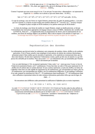 SSiiggnnee :: llee bbiitt ddee ssiiggnnee eesstt uunn zzéérroo iill ss’’aaggiitt ddoonncc dd’’uunn nnoommbbrree ppoossiittiiff..
EExxppoossaanntt :: 1100000000110022 == 66661100 ddoonncc,, ppaarr rraappppoorrtt àà 66441100 qquuii eesstt llee ddééccaallaaggee ddee bbaassee,, ééqquuiivvaalleenntt àà EE1166
++22
MMaannttiissssee :: ..1166338855221166
CCoommmmee ll’’eexxppoossaanntt qquuee nnoouuss aavvoonnss ttrroouuvvéé iiccii eesstt ++22 oonn ssaaiitt qquuee ll’’oonn ppeeuutt aalloorrss «« ddéénnoorrmmaalliisseerr »» eenn rreeppoouussssaanntt llaa
vviirrgguullee ddee ddeeuuxx cchhiiffffrreess vveerrss llaa ddrrooiittee ccee qquuii nnoouuss ddoonnnnee ddoonncc :: 1166..338855221166
SSooiitt :: ((11 ** 116611
)) ++ ((66 ** 116600
)) .. ((33 ** 1166--11
)) ++ ((88 ** 1166--22
)) ++ ((55 ** 1166--33
)) ++ ((22 ** 1166--44
)) ssooiitt eennffiinn :: 2222..22221100
CCee ttyyppee ddee ssttoocckkaaggee,, ssoouuss uunnee ffoorrmmee eenn vviirrgguullee fflloottttaannttee,, ppeerrmmeett ddoonncc ddee ccooddeerr ddee ggrraannddss nnoommbbrreess ;; cc’’eesstt aaiinnssii
qquuee ssuurr llee ffoorrmmaatt vvuu ccii--ddeessssuuss oonn ppeeuutt ssttoocckkeerr ddeess nnoommbbrreess aallllaanntt ddee 1100--7766..88
eennvviirroonn àà 1100++7755..66
eennvviirroonn.. EEssssaayyeezz
dd’’iimmaaggiinneerr llaa ppllaaccee ooccccuuppééee eenn DDCCBB ccoonnddeennsséé,, eett nnee ppaarrlloonnss mmêêmmee ppaass dduu DDCCBB éétteenndduu !!
LLee cchhooiixx dduu ssttoocckkaaggee,, ssoouuss ffoorrmmee ddee nnoommbbrree eenn vviirrgguullee fflloottttaannttee,, ssiimmppllee oouu ddoouubbllee pprréécciissiioonn,, ssee ffaaiitt ppaarr
ll’’iinntteerrmmééddiiaaiirree ddeess iinnssttrruuccttiioonnss aapppprroopprriiééeess dduu llaannggaaggee ((ccllaauusseess ccoommpp eenn CCOOBBOOLL,, ddééccllaarraattiioonn ddeess vvaarriiaabblleess rreeaall
eenn PPAASSCCAALL,, ffllooaatt eenn CC……)).. IIll aappppaarrttiieennddrraa ddoonncc aauu pprrooggrraammmmeeuurr ddee cchhooiissiirr,, ppoouurr llaa rreepprréésseennttaattiioonn ddee sseess
nnoommbbrreess,, uunnee ffoorrmmee ddee ssttoocckkaaggee aaddaappttéé àà ssoonn pprroobbllèèmmee.. MMaaiiss iill ddeevvrraa ttoouujjoouurrss aavvooiirr pprréésseenntt àà ll’’eesspprriitt qquuee cc’’eesstt
llee ssttoocckkaaggee ssoouuss ffoorrmmee vviirrgguullee fflloottttaannttee qquuii mmiinniimmiissee llaa ppllaaccee ooccccuuppééee ssuurr lleess ssuuppppoorrttss..
CChhaappiittrree 55
RReepprréésseennttaattiioonn ddeess ddoonnnnééeess
LLeess iinnffoorrmmaattiioonnss qquuee ddooiivveenntt ttrraaiitteerr lleess oorrddiinnaatteeuurrss ssoonntt ccoommppoossééeess ddee nnoommbbrreess,, lleettttrreess,, cchhiiffffrreess oouu ddee ssyymmbboolleess
ppaarrttiiccuulliieerrss.. IIll eesstt àà ll’’hheeuurree aaccttuueellllee,, ttrroopp ccoommpplliiqquuéé eett ttrroopp oonnéérreeuuxx ddee rrééaalliisseerr ddeess ssyyssttèèmmeess éélleeccttrroonniiqquueess
pprréésseennttaanntt aauuttaanntt dd’’ééttaattss ssttaabblleess qquuee ddee ccaarraaccttèèrreess àà rreepprréésseenntteerr,, eett lleess mmaattéérriieellss nnee rreeccoonnnnaaiisssseenntt ddoonncc qquuee lleess
ddeeuuxx ééttaattss bbiinnaaiirreess.. OOnn ddooiitt aalloorrss rreepprréésseenntteerr ll’’iinnffoorrmmaattiioonn àà ttrraaiitteerr,, qquueellllee qquu’’eellllee ssooiitt,, ddee mmaanniièèrree àà ccee qquu’’eellllee
ppuuiissssee êêttrree uuttiilliissaabbllee ppaarr llaa mmaacchhiinnee.. PPoouurr cceellaa oonn ddooiitt ccooddeerr cceess iinnffoorrmmaattiioonnss aaffiinn,, qquu’’aassssiimmiillaabblleess ppaarr ll’’hhoommmmee
eelllleess llee ddeevviieennnneenntt ppaarr llaa mmaacchhiinnee..
AAvveecc uunn ccooddee tthhééoorriiqquuee àà 11 bbiitt,, oonn ppoouurrrraaiitt rreepprréésseenntteerr 22 ééttaattss,, nnoottééss 00 oouu 11,, aaiinnssii qquuee nnoouuss ll’’aavvoonnss vvuu lloorrss ddee
ll’’ééttuuddee ddee llaa nnuumméérraattiioonn bbiinnaaiirree,, ssooiitt 2211
ccoommbbiinnaaiissoonnss.. IIll nnoouuss ffaauutt ddoonncc uunn ccooddee àà 44 bbiittss ppoouurr rreepprréésseenntteerr lleess 1100
cchhiiffffrreess ((00 àà 99)) uuttiilliissééss ddaannss llee ssyyssttèèmmee ddéécciimmaall.. SSii nnoouuss vvoouulloonnss rreepprréésseenntteerr,, eenn pplluuss ddeess cchhiiffffrreess,, lleess lleettttrreess ddee
ll’’aallpphhaabbeett iill ffaauutt aalloorrss uunn ccooddee ccaappaabbllee ddee rreepprréésseenntteerr lleess 2266 ccoommbbiinnaaiissoonnss,, qquuii ccoorrrreessppoonnddeenntt aauuxx lleettttrreess,, pplluuss lleess
1100 ccoommbbiinnaaiissoonnss,, qquuii ccoorrrreessppoonnddeenntt aauuxx cchhiiffffrreess,, ssooiitt 3366 ccoommbbiinnaaiissoonnss ddiifffféérreenntteess,, ccee qquuii iimmpplliiqquuee ll’’uuttiilliissaattiioonn
dd’’uunn ccooddee ccoommppoosséé aauu mmiinniimmuumm ddee 66 bbiittss ((2255
== 3322 ccoommbbiinnaaiissoonnss ééttaanntt iinnssuuffffiissaanntteess ;; 2266
== 6644 ccoommbbiinnaaiissoonnss ééttaanntt
aalloorrss ssuuffffiissaanntteess eett ppeerrmmeettttaanntt mmêêmmee ddee ccooddeerr cceerrttaaiinneess iinnffoorrmmaattiioonnss ppaarrttiiccuulliièèrree tteelllleess qquuee ssaauutt ddee lliiggnnee,, ddee
ppaaggee,, ……))..
OOnn rreennccoonnttrreerraa aaiinnssii ddiifffféérreennttss ccooddeess ppeerrmmeettttaanntt llaa ccooddiiffiiccaattiioonn dd’’aallpphhaabbeettss pplluuss oouu mmooiinnss iimmppoorrttaannttss..
55..11 UUNN CCOODDEE AA 77 BBIITTSS,, LLEE CCOODDEE AASSCCIIII
LLee ccooddee AASSCCIIII ((AAmmeerriiccaann SSttaannddaarrdd CCooddee ffoorr IInnffoorrmmaattiioonn IInntteerrcchhaannggee)) eesstt ll’’uunn ddeess ccooddeess lleess pplluuss uuttiilliissééss eenn
iinnffoorrmmaattiiqquuee.. IIll aa ééttéé ddééffiinnii,, eenn 11996633,, aauuxx EEttaattss--UUnniiss ppuuiiss rreepprriiss eennssuuiittee ppaarr lleess oorrggaanniissmmeess ddee nnoorrmmaalliissaattiioonn ddeess
ttrraannssmmiissssiioonnss iinntteerrnnaattiioonnaalleess ddee ddoonnnnééeess qquuii eenn oonntt ffaaiitt llee ccooddee IISSOO àà 77 bbiittss ((IInntteerrnnaattiioonnaall SSttaannddaarrdd
OOrrggaanniizzaattiioonn)) oouu ccooddee CCCCIITTTT NN°° 55 ((CCoommmmiissssiioonn CCoonnssuullttaattiivvee IInntteerrnnaattiioonnaallee ddeess TTéélléépphhoonneess eett
TTééllééccoommmmuunniiccaattiioonnss))..
 