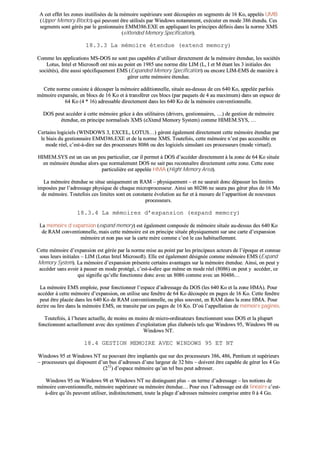 AA cceett eeffffeett lleess zzoonneess iinnuuttiilliissééeess ddee llaa mméémmooiirree ssuuppéérriieeuurree ssoonntt ddééccoouuppééeess eenn sseeggmmeennttss ddee 1166 KKoo,, aappppeellééss UUMMBB
((UUppppeerr MMeemmoorryy BBlloocckkss)) qquuii ppeeuuvveenntt êêttrree uuttiilliissééss ppaarr WWiinnddoowwss nnoottaammmmeenntt,, eexxééccuutteerr eenn mmooddee 338866 éétteenndduu.. CCeess
sseeggmmeennttss ssoonntt ggéérrééss ppaarr llee ggeessttiioonnnnaaiirree EEMMMM338866..EEXXEE eenn aapppplliiqquuaanntt lleess pprriinncciippeess ddééffiinniiss ddaannss llaa nnoorrmmee XXMMSS
((eeXXtteennddeedd MMeemmoorryy SSppeecciiffiiccaattiioonn))..
1188..33..33 LLaa mméémmooiirree éétteenndduuee ((eexxtteenndd mmeemmoorryy))
CCoommmmee lleess aapppplliiccaattiioonnss MMSS--DDOOSS nnee ssoonntt ppaass ccaappaabblleess dd’’uuttiilliisseerr ddiirreecctteemmeenntt ddee llaa mméémmooiirree éétteenndduuee,, lleess ssoocciiééttééss
LLoottuuss,, IInntteell eett MMiiccrroossoofftt oonntt mmiiss aauu ppooiinntt eenn 11998855 uunnee nnoorrmmee ddiittee LLIIMM ((LL,, II eett MM ééttaanntt lleess 33 iinniittiiaalleess ddeess
ssoocciiééttééss)),, ddiittee aauussssii ssppéécciiffiiqquueemmeenntt EEMMSS ((EExxppaannddeedd MMeemmoorryy SSppeecciiffiiccaattiioonn)) oouu eennccoorree LLIIMM--EEMMSS ddee mmaanniièèrree àà
ggéérreerr cceettttee mméémmooiirree éétteenndduuee..
CCeettttee nnoorrmmee ccoonnssiissttee àà ddééccoouuppeerr llaa mméémmooiirree aaddddiittiioonnnneellllee,, ssiittuuééee aauu--ddeessssuuss ddee cceess 664400 KKoo,, aappppeellééee ppaarrffooiiss
mméémmooiirree eexxppaannssééee,, eenn bbllooccss ddee 1166 KKoo eett àà ttrraannssfféérreerr cceess bbllooccss ((ppaarr ppaaqquueettss ddee 44 aauu mmaaxxiimmuumm)) ddaannss uunn eessppaaccee ddee
6644 KKoo ((44 ** 1166)) aaddrreessssaabbllee ddiirreecctteemmeenntt ddaannss lleess 664400 KKoo ddee llaa mméémmooiirree ccoonnvveennttiioonnnneellllee..
DDOOSS ppeeuutt aaccccééddeerr àà cceettttee mméémmooiirree ggrrââccee àà ddeess uuttiilliittaaiirreess ((ddrriivveerrss,, ggeessttiioonnnnaaiirreess,, ……)) ddee ggeessttiioonn ddee mméémmooiirree
éétteenndduuee,, eenn pprriinncciippee nnoorrmmaalliissééss XXMMSS ((eeXXtteenndd MMeemmoorryy SSyysstteemm)) ccoommmmee HHIIMMEEMM..SSYYSS,, ……
CCeerrttaaiinnss llooggiicciieellss ((WWIINNDDOOWWSS 33,, EEXXCCEELL,, LLOOTTUUSS……)) ggèèrreenntt ééggaalleemmeenntt ddiirreecctteemmeenntt cceettttee mméémmooiirree éétteenndduuee ppaarr
llee bbiiaaiiss dduu ggeessttiioonnnnaaiirree EEMMMM338866..EEXXEE eett ddee llaa nnoorrmmee XXMMSS.. TToouutteeffooiiss,, cceettttee mméémmooiirree nn’’eesstt ppaass aacccceessssiibbllee eenn
mmooddee rrééeell,, cc’’eesstt--àà--ddiirree ssuurr ddeess pprroocceesssseeuurrss 88008866 oouu ddeess llooggiicciieellss ssiimmuullaanntt cceess pprroocceesssseeuurrss ((mmooddee vviirrttuueell))..
HHIIMMEEMM..SSYYSS eesstt uunn ccaass uunn ppeeuu ppaarrttiiccuulliieerr,, ccaarr iill ppeerrmmeett àà DDOOSS dd’’aaccccééddeerr ddiirreecctteemmeenntt àà llaa zzoonnee ddee 6644 KKoo ssiittuuééee
eenn mméémmooiirree éétteenndduuee aalloorrss qquuee nnoorrmmaalleemmeenntt DDOOSS nnee ssaaiitt ppaass rreeccoonnnnaaîîttrree ddiirreecctteemmeenntt cceettttee zzoonnee.. CCeettttee zzoonnee
ppaarrttiiccuulliièèrree eesstt aappppeellééee HHMMAA ((HHiigghhtt MMeemmoorryy AArreeaa))..
LLaa mméémmooiirree éétteenndduuee ssee ssiittuuee uunniiqquueemmeenntt eenn RRAAMM –– pphhyyssiiqquueemmeenntt –– eett nnee ssaauurraaiitt ddoonncc ddééppaasssseerr lleess lliimmiitteess
iimmppoossééeess ppaarr ll’’aaddrreessssaaggee pphhyyssiiqquuee ddee cchhaaqquuee mmiiccrroopprroocceesssseeuurr.. AAiinnssii uunn 8800228866 nnee ssaauurraa ppaass ggéérreerr pplluuss ddee 1166 MMoo
ddee mméémmooiirree.. TToouutteeffooiiss cceess lliimmiitteess ssoonntt eenn ccoonnssttaannttee éévvoolluuttiioonn aauu ffuurr eett àà mmeessuurree ddee ll’’aappppaarriittiioonn ddee nnoouuvveeaauuxx
pprroocceesssseeuurrss..
1188..33..44 LLaa mméémmooiirreess dd’’eexxppaannssiioonn ((eexxppaanndd mmeemmoorryy))
LLaa mméémmooiirree dd’’eexxppaannssiioonn ((eexxppaanndd mmeemmoorryy)) eesstt ééggaalleemmeenntt ccoommppoossééee ddee mméémmooiirree ssiittuuééee aauu--ddeessssuuss ddeess 664400 KKoo
ddee RRAAMM ccoonnvveennttiioonnnneellllee,, mmaaiiss cceettttee mméémmooiirree eesstt eenn pprriinncciippee ssiittuuééee pphhyyssiiqquueemmeenntt ssuurr uunnee ccaarrttee dd’’eexxppaannssiioonn
mméémmooiirree eett nnoonn ppaass ssuurr llaa ccaarrttee mmèèrree ccoommmmee cc’’eesstt llee ccaass hhaabbiittuueelllleemmeenntt..
CCeettttee mméémmooiirree dd’’eexxppaannssiioonn eesstt ggéérrééee ppaarr llaa nnoorrmmee mmiissee aauu ppooiinntt ppaarr lleess pprriinncciippaauuxx aacctteeuurrss ddee ll’’ééppooqquuee eett ccoonnnnuuee
ssoouuss lleeuurrss iinniittiiaalleess –– LLIIMM ((LLoottuuss IInntteell MMiiccrroossoofftt)).. EEllllee eesstt ééggaalleemmeenntt ddééssiiggnnééee ccoommmmee mméémmooiirree EEMMSS ((EExxppaanndd
MMeemmoorryy SSyysstteemm)).. LLaa mméémmooiirree dd’’eexxppaannssiioonn pprréésseennttee cceerrttaaiinnss aavvaannttaaggeess ssuurr llaa mméémmooiirree éétteenndduuee.. AAiinnssii,, oonn ppeeuutt yy
aaccccééddeerr ssaannss aavvooiirr àà ppaasssseerr eenn mmooddee pprroottééggéé,, cc’’eesstt--àà--ddiirree qquuee mmêêmmee eenn mmooddee rrééeell ((88008866)) oonn ppeeuutt yy aaccccééddeerr,, ccee
qquuii ssiiggnniiffiiee qquu’’eellllee ffoonnccttiioonnnnee ddoonncc aavveecc uunn 88008866 ccoommmmee aavveecc uunn 8800448866……
LLaa mméémmooiirree EEMMSS eemmppllooiiee,, ppoouurr ffoonnccttiioonnnneerr ll’’eessppaaccee dd’’aaddrreessssaaggee dduu DDOOSS ((lleess 664400 KKoo eett llaa zzoonnee HHMMAA)).. PPoouurr
aaccccééddeerr àà cceettttee mméémmooiirree dd’’eexxppaannssiioonn,, oonn uuttiilliissee uunnee ffeennêêttrree ddee 6644 KKoo ddééccoouuppééee eenn ppaaggeess ddee 1166 KKoo.. CCeettttee ffeennêêttrree
ppeeuutt êêttrree ppllaaccééee ddaannss lleess 664400 KKoo ddee RRAAMM ccoonnvveennttiioonnnneellllee,, oouu pplluuss ssoouuvveenntt,, eenn RRAAMM ddaannss llaa zzoonnee HHMMAA.. PPoouurr
ééccrriirree oouu lliirree ddaannss llaa mméémmooiirree EEMMSS,, oonn ttrraannssiittee ppaarr cceess ppaaggeess ddee 1166 KKoo.. DD’’ooùù ll’’aappppeellllaattiioonn ddee mméémmooiirree ppaaggiinnééee..
TToouutteeffooiiss,, àà ll’’hheeuurree aaccttuueellllee,, ddee mmooiinnss eenn mmooiinnss ddee mmiiccrroo--oorrddiinnaatteeuurrss ffoonnccttiioonnnneenntt ssoouuss DDOOSS eett llaa pplluuppaarrtt
ffoonnccttiioonnnneenntt aaccttuueelllleemmeenntt aavveecc ddeess ssyyssttèèmmeess dd’’eexxppllooiittaattiioonn pplluuss ééllaabboorrééss tteellss qquuee WWiinnddoowwss 9955,, WWiinnddoowwss 9988 oouu
WWiinnddoowwss NNTT..
1188..44 GGEESSTTIIOONN MMEEMMOOIIRREE AAVVEECC WWIINNDDOOWWSS 9955 EETT NNTT
WWiinnddoowwss 9955 eett WWiinnddoowwss NNTT nnee ppoouuvvaanntt êêttrree iimmppllaannttééss qquuee ssuurr ddeess pprroocceesssseeuurrss 338866,, 448866,, PPeennttiiuumm eett ssuuppéérriieeuurrss
–– pprroocceesssseeuurrss qquuii ddiissppoosseenntt dd’’uunn bbuuss dd’’aaddrreesssseess dd’’uunnee llaarrggeeuurr ddee 3322 bbiittss –– ddooiivveenntt êêttrree ccaappaabbllee ddee ggéérreerr lleess 44 GGoo
((223322
)) dd’’eessppaaccee mméémmooiirree qquu’’uunn tteell bbuuss ppeeuutt aaddrreesssseerr..
WWiinnddoowwss 9955 oouu WWiinnddoowwss 9988 eett WWiinnddoowwss NNTT nnee ddiissttiinngguueenntt pplluuss –– eenn tteerrmmee dd’’aaddrreessssaaggee –– lleess nnoottiioonnss ddee
mméémmooiirree ccoonnvveennttiioonnnneellllee,, mméémmooiirree ssuuppéérriieeuurree oouu mméémmooiirree éétteenndduuee…… PPoouurr eeuuxx ll’’aaddrreessssaaggee eesstt ddiitt lliinnééaaiirree cc’’eesstt--
àà--ddiirree qquu’’iillss ppeeuuvveenntt uuttiilliisseerr,, iinnddiissttiinncctteemmeenntt,, ttoouuttee llaa ppllaaggee dd’’aaddrreesssseess mméémmooiirree ccoommpprriissee eennttrree 00 àà 44 GGoo..
 