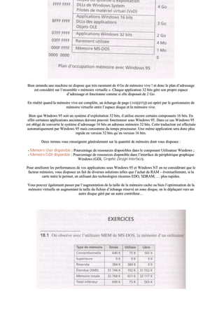 BBiieenn eenntteenndduu uunnee mmaacchhiinnee nnee ddiissppoossee qquuee ttrrèèss rraarreemmeenntt ddee 44 GGoo ddee mméémmooiirree vviivvee !! eett ddoonncc llee ppllaann dd’’aaddrreessssaaggee
eesstt ccoonnssiiddéérréé ssuurr ll’’eennsseemmbbllee «« mméémmooiirree vviirrttuueellllee »».. CChhaaqquuee aapppplliiccaattiioonn 3322 bbiittss ggèèrree ssoonn pprroopprree eessppaaccee
dd’’aaddrreessssaaggee eett ffoonnccttiioonnnnee ccoommmmee ssii eellllee ddiissppoossaaiitt ddee 22 GGoo..
EEnn rrééaalliittéé qquuaanndd llaa mméémmooiirree vviivvee eesstt ccoommppllèèttee,, uunn éécchhaannggee ddee ppaaggee ((sswwaappppiinngg)) eesstt ooppéérréé ppaarr llee ggeessttiioonnnnaaiirree ddee
mméémmooiirree vviirrttuueellllee eennttrree ll’’eessppaaccee ddiissqquuee eett llaa mméémmooiirree vviivvee..
BBiieenn qquuee WWiinnddoowwss 9955 ssooiitt uunn ssyyssttèèmmee dd’’eexxppllooiittaattiioonn 3322 bbiittss,, iill uuttiilliissee eennccoorree cceerrttaaiinnss ccoommppoossaannttss 1166 bbiittss.. EEnn
eeffffeett cceerrttaaiinneess aapppplliiccaattiioonnss aanncciieennnneess ddooiivveenntt ppoouuvvooiirr ffoonnccttiioonnnneerr ssoouuss WWiinnddoowwss 9955.. DDaannss ccee ccaass WWiinnddoowwss 9955
eesstt oobblliiggéé ddee ccoonnvveerrttiirr llee ssyyssttèèmmee dd’’aaddrreessssaaggee 1166 bbiittss eenn aaddrreesssseess mméémmooiirree 3322 bbiittss.. CCeettttee ttrraadduuccttiioonn eesstt eeffffeeccttuuééee
aauuttoommaattiiqquueemmeenntt ppaarr WWiinnddoowwss 9955 mmaaiiss ccoonnssoommmmee dduu tteemmppss pprroocceesssseeuurr.. UUnnee mmêêmmee aapppplliiccaattiioonn sseerraa ddoonncc pplluuss
rraappiiddee eenn vveerrssiioonn 3322 bbiittss qquu’’eenn vveerrssiioonn 1166 bbiittss..
DDeeuuxx tteerrmmeess vvoouuss rreennsseeiiggnneenntt ggéénnéérraalleemmeenntt ssuurr llaa qquuaannttiittéé ddee mméémmooiirree ddoonntt vvoouuss ddiissppoosseezz ::
-- MMéémmooiirree UUsseerr ddiissppoonniibbllee :: PPoouurrcceennttaaggee ddee rreessssoouurrcceess ddiissppoonniibblleess ddaannss llee ccoommppoossaanntt UUttiilliissaatteeuurr WWiinnddoowwss ;;
-- MMéémmooiirree GGDDII ddiissppoonniibbllee :: PPoouurrcceennttaaggee ddee rreessssoouurrcceess ddiissppoonniibbllee ddaannss ll’’iinntteerrffaaccee ddee ppéérriipphhéérriiqquuee ggrraapphhiiqquuee
WWiinnddoowwss ((GGDDII,, GGrraapphhiicc DDeessiiggnn IInntteerrffaaccee))..
PPoouurr aamméélliioorreerr lleess ppeerrffoorrmmaanncceess ddee vvooss aapppplliiccaattiioonnss ssoouuss WWiinnddoowwss 9955 eett WWiinnddoowwss NNTT eenn nnee ccoonnssiiddéérraanntt qquuee llee
ffaacctteeuurr mméémmooiirree,, vvoouuss ddiissppoosseezz eenn ffaaiitt ddee ddiivveerrsseess ssoolluuttiioonnss tteelllleess qquuee ll’’aacchhaatt ddee RRAAMM –– éévveennttuueelllleemmeenntt,, ssii llaa
ccaarrttee mmèèrree llee ppeerrmmeett,, eenn uuttiilliissaanntt ddeess tteecchhnnoollooggiieess rréécceenntteess EEDDOO,, SSDDRRAAMM,, …… pplluuss rraappiiddeess..
VVoouuss ppoouuvveezz ééggaalleemmeenntt ppaasssseerr ppaarr ll’’aauuggmmeennttaattiioonn ddee llaa ttaaiillllee ddee llaa mméémmooiirree ccaacchhee oouu bbiieenn ll’’ooppttiimmiissaattiioonn ddee llaa
mméémmooiirree vviirrttuueellllee eenn aauuggmmeennttaanntt llaa ttaaiillllee dduu ffiicchhiieerr dd’’éécchhaannggee rréésseerrvvéé eenn zzoonnee ddiissqquuee,, eenn llee ddééppllaaççaanntt vveerrss uunn
aauuttrree ddiissqquuee ggéérréé ppaarr uunn aauuttrree ccoonnttrrôôlleeuurr……
 