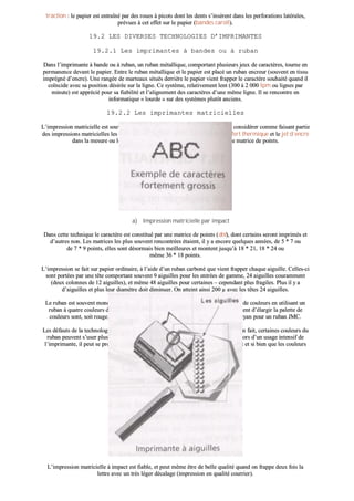 ttrraaccttiioonn :: llee ppaappiieerr eesstt eennttrraaîînnéé ppaarr ddeess rroouueess àà ppiiccoottss ddoonntt lleess ddeennttss ss’’iinnssèèrreenntt ddaannss lleess ppeerrffoorraattiioonnss llaattéérraalleess,,
pprréévvuueess àà cceett eeffffeett ssuurr llee ppaappiieerr ((bbaannddeess ccaarroollll))..
1199..22 LLEESS DDIIVVEERRSSEESS TTEECCHHNNOOLLOOGGIIEESS DD’’IIMMPPRRIIMMAANNTTEESS
1199..22..11 LLeess iimmpprriimmaanntteess àà bbaannddeess oouu àà rruubbaann
DDaannss ll’’iimmpprriimmaannttee àà bbaannddee oouu àà rruubbaann,, uunn rruubbaann mmééttaalllliiqquuee,, ccoommppoorrttaanntt pplluussiieeuurrss jjeeuuxx ddee ccaarraaccttèèrreess,, ttoouurrnnee eenn
ppeerrmmaanneennccee ddeevvaanntt llee ppaappiieerr.. EEnnttrree llee rruubbaann mmééttaalllliiqquuee eett llee ppaappiieerr eesstt ppllaaccéé uunn rruubbaann eennccrreeuurr ((ssoouuvveenntt eenn ttiissssuu
iimmpprrééggnnéé dd’’eennccrree)).. UUnnee rraannggééee ddee mmaarrtteeaauuxx ssiittuuééss ddeerrrriièèrree llee ppaappiieerr vviieenntt ffrraappppeerr llee ccaarraaccttèèrree ssoouuhhaaiittéé qquuaanndd iill
ccooïïnncciiddee aavveecc ssaa ppoossiittiioonn ddééssiirrééee ssuurr llaa lliiggnnee.. CCee ssyyssttèèmmee,, rreellaattiivveemmeenntt lleenntt ((330000 àà 22 000000 IIppmm oouu lliiggnneess ppaarr
mmiinnuuttee)) eesstt aapppprréécciiéé ppoouurr ssaa ffiiaabbiilliittéé eett ll’’aalliiggnneemmeenntt ddeess ccaarraaccttèèrreess dd’’uunnee mmêêmmee lliiggnnee.. IIll ssee rreennccoonnttrree eenn
iinnffoorrmmaattiiqquuee «« lloouurrddee »» ssuurr ddeess ssyyssttèèmmeess pplluuttôôtt aanncciieennss..
1199..22..22 LLeess iimmpprriimmaanntteess mmaattrriicciieelllleess
LL’’iimmpprreessssiioonn mmaattrriicciieellllee eesstt ssoouuvveenntt aassssoocciiééee àà llaa nnoottiioonn dd’’iimmppaacctt,, mmaaiiss oonn ppeeuutt ccoonnssiiddéérreerr ccoommmmee ffaaiissaanntt ppaarrttiiee
ddeess iimmpprreessssiioonnss mmaattrriicciieelllleess lleess ddiivveerrsseess tteecchhnniiqquueess qquuee ssoonntt ll’’iimmppaacctt,, llee ttrraannssffeerrtt tthheerrmmiiqquuee eett llee jjeett dd’’eennccrree
ddaannss llaa mmeessuurree oouu llee ddeessssiinn dduu ccaarraaccttèèrree ssee ffaaiitt bbiieenn aauu ttrraavveerrss dd’’uunnee mmaattrriiccee ddee ppooiinnttss..
aa)) IImmpprreessssiioonn mmaattrriicciieellllee ppaarr iimmppaacctt
DDaannss cceettttee tteecchhnniiqquuee llee ccaarraaccttèèrree eesstt ccoonnssttiittuuéé ppaarr uunnee mmaattrriiccee ddee ppooiinnttss ((ddoott)),, ddoonntt cceerrttaaiinnss sseerroonntt iimmpprriimmééss eett
dd’’aauuttrreess nnoonn.. LLeess mmaattrriicceess lleess pplluuss ssoouuvveenntt rreennccoonnttrrééeess ééttaaiieenntt,, iill yy aa eennccoorree qquueellqquueess aannnnééeess,, ddee 55 ** 77 oouu
ddee 77 ** 99 ppooiinnttss,, eelllleess ssoonntt ddééssoorrmmaaiiss bbiieenn mmeeiilllleeuurreess eett mmoonntteenntt jjuussqquu’’àà 1188 ** 2211,, 1188 ** 2244 oouu
mmêêmmee 3366 ** 1188 ppooiinnttss..
LL’’iimmpprreessssiioonn ssee ffaaiitt ssuurr ppaappiieerr oorrddiinnaaiirree,, àà ll’’aaiiddee dd’’uunn rruubbaann ccaarrbboonnéé qquuee vviieenntt ffrraappppeerr cchhaaqquuee aaiigguuiillllee.. CCeelllleess--ccii
ssoonntt ppoorrttééeess ppaarr uunnee ttêêttee ccoommppoorrttaanntt ssoouuvveenntt 99 aaiigguuiilllleess ppoouurr lleess eennttrrééeess ddee ggaammmmee,, 2244 aaiigguuiilllleess ccoouurraammmmeenntt
((ddeeuuxx ccoolloonnnneess ddee 1122 aaiigguuiilllleess)),, eett mmêêmmee 4488 aaiigguuiilllleess ppoouurr cceerrttaaiinneess –– cceeppeennddaanntt pplluuss ffrraaggiilleess.. PPlluuss iill yy aa
dd’’aaiigguuiilllleess eett pplluuss lleeuurr ddiiaammèèttrree ddooiitt ddiimmiinnuueerr.. OOnn aatttteeiinntt aaiinnssii 220000 µµ aavveecc lleess ttêêtteess 2244 aaiigguuiilllleess..
LLee rruubbaann eesstt ssoouuvveenntt mmoonnoocchhrroommee nnooiirr,, mmaaiiss iill eesstt ppoossssiibbllee dd’’oobbtteenniirr ll’’iimmpprreessssiioonn ddee ccoouulleeuurrss eenn uuttiilliissaanntt uunn
rruubbaann àà qquuaattrree ccoouulleeuurrss ddoonntt llee nnooiirr.. LLeess aauuttrreess ccoouulleeuurrss,, qquuii ppaarr mmééllaannggee ppeerrmmeetttteenntt dd’’ééllaarrggiirr llaa ppaalleettttee ddee
ccoouulleeuurrss ssoonntt,, ssooiitt rroouuggee,, vveerrtt eett bblleeuu ppoouurr llee rruubbaann RRVVBB,, ssooiitt jjaauunnee,, mmaaggeennttaa eett ccyyaann ppoouurr uunn rruubbaann JJMMCC..
LLeess ddééffaauuttss ddee llaa tteecchhnnoollooggiiee ccoouulleeuurr ttiieennnneenntt aauu ffaaiitt qquuee,, ssuuiivvaanntt ll’’uussaaggee qquuee ll’’oonn eenn ffaaiitt,, cceerrttaaiinneess ccoouulleeuurrss dduu
rruubbaann ppeeuuvveenntt ss’’uusseerr pplluuss vviittee qquuee dd’’aauuttrreess ((llee jjaauunnee eenn ppaarrttiiccuulliieerr)).. DD’’aauuttrree ppaarrtt,, lloorrss dd’’uunn uussaaggee iinntteennssiiff ddee
ll’’iimmpprriimmaannttee,, iill ppeeuutt ssee pprroodduuiirree uunn llééggeerr ddéérrèègglleemmeenntt ddaannss llaa hhaauussssee dduu rruubbaann,, ttaanntt eett ssii bbiieenn qquuee lleess ccoouulleeuurrss
ssiittuuééeess ll’’uunnee àà ccôôttéé ddee ll’’aauuttrree ffiinniisssseenntt ppaarr «« bbaavveerr »»..
LL’’iimmpprreessssiioonn mmaattrriicciieellllee àà iimmppaacctt eesstt ffiiaabbllee,, eett ppeeuutt mmêêmmee êêttrree ddee bbeellllee qquuaalliittéé qquuaanndd oonn ffrraappppee ddeeuuxx ffooiiss llaa
lleettttrree aavveecc uunn ttrrèèss llééggeerr ddééccaallaaggee ((iimmpprreessssiioonn eenn qquuaalliittéé ccoouurrrriieerr))..
 