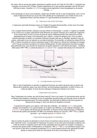 PPaarr ccoonnttrree,, eellllee eesstt ssoouuvveenntt ppeeuu rraappiiddee,, nnoottaammmmeenntt eenn qquuaalliittéé ccoouurrrriieerr,, ddee ll’’oorrddrree ddee 112200 àà 440000 ccppss ((ccaarraaccttèèrreess ppaarr
sseeccoonnddeess)),, ssooiitt eennvviirroonn 4400 àà 115500 llppmm.. CCeerrttaaiinneess iimmpprriimmaanntteess ddee ccee ttyyppee mmoonntteenntt cceeppeennddaanntt àà pplluuss ddee 885500 ccppss eett
660000 llmmpp eenn mmooddee «« bbrroouuiilllloonn »» ((ddrraafftt)).. CCee ssyyssttèèmmee ppeerrmmeett ééggaalleemmeenntt llee ttrraaccéé ddee ggrraapphhiiqquueess oouu ddee ddeessssiinnss
((bbiittmmaapp,, ……))..
CCeettttee tteecchhnnoollooggiiee eesstt eennccoorree aasssseezz eemmppllooyyééee,, ccoommppttee tteennuu dduu ffaaiibbllee ccooûûtt ddee ccee ttyyppee dd’’iimmpprriimmaanntteess,, mmaaiiss cc’’eesstt uunn
mmooddee dd’’iimmpprreessssiioonn bbrruuyyaanntt qquuii eesstt eenn ttrraaiinn dd’’êêttrree ddééttrrôônnéé ppaarr lleess iimmpprriimmaanntteess àà jjeett oouu bbuullllee dd’’eennccrree eett lleess
iimmpprriimmaanntteess llaasseerrss,, ssaauuff bbiieenn eenntteenndduu ss’’iill ss’’aaggiitt ddee pprroodduuiirree ddeess ddooccuummeennttss eenn lliiaasssseess..
bb)) IImmpprreessssiioonn mmaattrriicciieellllee tthheerrmmiiqquuee
LL’’iimmpprreessssiioonn mmaattrriicciieellllee tthheerrmmiiqquuee rreeppoossee ssuurr ll’’eemmppllooii dd’’uunn ppaappiieerr tthheerrmmoosseennssiibbllee,, oouu bbiieenn eennccrree dd’’uunn rruubbaann
eennccrreeuurr àà ttrraannssffeerrtt tthheerrmmiiqquuee..
AAvveecc uunn ppaappiieerr tthheerrmmoosseennssiibbllee,, tteecchhnniiqquuee aasssseezz ppeeuu uuttiilliissééee eenn iinnffoorrmmaattiiqquuee «« ccoouurraannttee »»,, ll’’aaiigguuiillllee eesstt cchhaauuffffééee
eett ssoonn ccoonnttaacctt aavveecc uunn ppaappiieerr ssppéécciiaalleemmeenntt ttrraaiittéé ddéécclleenncchhee uunnee rrééaaccttiioonn cchhiimmiiqquuee qquuii ssee ttrraadduuiitt ppaarr ll’’aappppaarriittiioonn
dd’’uunnee ccoouulleeuurr bblleeuuee oouu nnooiirree aauu nniivveeaauu dduu ppooiinntt ddee ccoonnttaacctt.. MMaallhheeuurreeuusseemmeenntt cceettttee iimmpprreessssiioonn nnee rrééssiiddee
ggéénnéérraalleemmeenntt ppaass aauu tteemmppss,, eett lleess ddooccuummeennttss ssoonntt «« eeffffaaccééss »» aauu bboouutt ddee qquueellqquueess mmooiiss.. AAvveecc uunn rruubbaann àà
ttrraannssffeerrtt tthheerrmmiiqquuee,, llaa mmaattrriiccee eesstt ccoonnssttiittuuééee dd’’éélléémmeennttss ddee ppeettiittee ttaaiillllee qquuii,, eenn cchhaauuffffaanntt,, ddééccoolllleenntt ll’’eennccrree ddee
ccoouulleeuurr,, ccoollllééee ggrrââccee àà uunnee cciirree ssppéécciiaallee ssuurr uunn rruubbaann ddee ppoollyyeesstteerr.. IIll eesstt ppoossssiibbllee,, eenn uuttiilliissaanntt ddeess rruubbaannss RRVVBB oouu
JJMMCC,, dd’’oobbtteenniirr uunnee ppaalleettttee ddee ccoouulleeuurrss iimmppoorrttaannttee ((jjuussqquu’’àà 110000 ccoouulleeuurrss)) eenn uuttiilliissaanntt ddeess tteecchhnniiqquueess ddee ttrraammaaggeess
((ddiitthheerriinngg)) qquuii ccoonnssiisstteenntt àà jjuuxxttaappoosseerr lleess ccoouulleeuurrss ffoonnddaammeennttaalleess.. DDee tteelllleess iimmpprriimmaanntteess nnéécceessssiitteenntt uunn ppaappiieerr
ppaarrttiiccuulliièèrreemmeenntt lliissssee,, mmaaiiss aassssuurreenntt uunnee iimmpprreessssiioonn ddee qquuaalliittéé ssuuppéérriieeuurree àà cceellllee oobbtteennuuee ppaarr iimmppaacctt –– rrééssoolluuttiioonn
aallllaanntt jjuussqquu’’àà 440000 ** 440000 pppppp ((ppooiinntt ppaarr ppoouuccee)) oouu ddppii ((ddoott ppeerr iinncchh)) –– qquuooiiqquuee lleennttee ppuuiissqquu’’iill eesstt nnéécceessssaaiirree ddee
ffaaiirree pplluussiieeuurrss ppaasssseess..
cc)) LLeess iimmpprriimmaanntteess àà jjeett dd’’eennccrree
DDaannss ccee ttyyppee dd’’iimmpprriimmaannttee,, llee ccaarraaccttèèrree eesstt ééggaalleemmeenntt ffoorrmméé ppaarr uunnee mmaattrriiccee ddee ppooiinnttss mmaaiiss cceess ppooiinnttss ssoonntt
oobbtteennuuss ppaarr llaa pprroojjeeccttiioonn,, ggrrââccee àà uunnee sséérriiee ddee bbuusseess,, ddee mmiiccrroossccooppiiqquueess ggoouutttteelleetttteess,, oouu bbuulllleess dd’’eennccrree,, àà llaa
ssuurrffaaccee dduu ppaappiieerr.. IIll eexxiissttee ddiivveerrsseess tteecchhnniiqquueess dd’’iimmpprreessssiioonn uuttiilliissaanntt llee jjeett dd’’eennccrree..
>> IImmpprriimmaannttee àà jjeett ccoonnttiinnuu <<
DDaannss ll’’iimmpprriimmaannttee àà jjeett ccoonnttiinnuu,, uunnee sséérriiee ddee bbuusseess éémmeett ddee ll’’eennccrree àà jjeett ccoonnttiinnuu.. UUnn ccoonnvveerrttiisssseeuurr ppiieezzoo,, ppaarr ddeess
oosscciillllaattiioonnss hhaauuttee ffrrééqquueennccee,, ttrraannssffoorrmmee cceess jjeettss eenn ggoouutttteelleetttteess qquuii ppaasssseenntt ddaannss uunnee éélleeccttrrooddee ccrreeuussee ooùù cchhaaccuunnee
eesstt cchhaarrggééee éélleeccttrriiqquueemmeenntt ppaarrmmii 3300 nniivveeaauuxx ppoossssiibblleess.. DDeess éélleeccttrrooddeess ddee ddééfflleexxiioonn ddéévviieenntt lleess ggoouutttteess eenn
ffoonnccttiioonn ddee lleeuurr cchhaarrggee.. LL’’eennccrree nnoonn ddéévviiééee eesstt rrééccuuppéérrééee eett rreeccyyccllééee..
LLaa pprroojjeeccttiioonn ddeess ggoouutttteess ssuurr llee ppaappiieerr ssee ffaaiitt sseelloonn ddeeuuxx mméétthhooddeess :: uunnee mméétthhooddee bbiinnaaiirree,, ooùù lleess ggoouutttteess
cchhaarrggééeess ssoonntt rrééccuuppéérrééeess eett lleess aauuttrreess pprroojjeettééeess ssuurr llee ppaappiieerr ssaannss ddééfflleexxiioonn,, oouu uunnee mméétthhooddee aannaallooggiiqquuee,, ddiittee
mmuullttiiddéévviiéé,, ooùù lleess ggoouutttteess ssoonntt ddéévviiééeess ppaarr ddeess éélleeccttrrooddeess,, eenn ffoonnccttiioonn ddee lleeuurr cchhaarrggee éélleeccttrriiqquuee.. LLaa ffrrééqquueennccee
dd’’éémmiissssiioonn ddeess ggoouutttteess ppeeuutt aatttteeiinnddrree 662255 000000//ss eett llaa rrééssoolluuttiioonn oobbtteennuuee eesstt dd’’eennvviirroonn 11 440000 ** 772200 pppppp ((ppooiinnttss
ppaarr ppoouuccee –– qquuii ss’’eexxpprriimmee aauussssii eenn ddppii ((ddoott ppeerr iinncchh))..
>> IImmpprriimmaannttee dduu ttyyppee ggoouuttttee àà llaa ddeemmaannddee <<
DDaannss llee ssyyssttèèmmee ddee ggoouuttttee àà llaa ddeemmaannddee,, llee cciirrccuuiitt dd’’eennccrree eesstt mmaaiinntteennuu àà bbaassssee pprreessssiioonn,, ccee qquuii rreettiieenntt llaa ggoouuttttee
ddaannss ll’’éélleeccttrrooddee ccrreeuussee.. AA llaa ddeemmaannddee ddee ll’’iimmpprreessssiioonn dd’’uunn ppooiinntt,, uunn aaccttiivvaatteeuurr ppiieezzoo--ccéérraammiiqquuee ssee ddééffoorrmmee ssoouuss
ll’’eeffffeett dduu ccoouurraanntt eett ccoommpprriimmee ll’’eennccrree ddaannss llaa bbuussee,, pprrooppuullssaanntt aaiinnssii uunnee ggoouuttttee ssuurr llee ppaappiieerr.. LLaa ffrrééqquueennccee
dd’’éémmiissssiioonn ddeess ggoouutttteess aatttteeiinntt 1144 000000 ggoouutttteess//ss,, llaa rrééssoolluuttiioonn 11 444400 ddppii ** 772200 ddppii.. LLeess mmiiccrroobbuusseess ((jjuussqquu’’àà 119922))
ssoonntt ddee pplluuss eenn pplluuss ffiinneess eett aatttteeiiggnneenntt aaccttuueelllleemmeenntt 3333 µµ.. LLee ppooiinntt iimmpprriimméé ddeevviieenntt aalloorrss qquuaassiimmeenntt iinnvviissiibbllee
ppuuiissqquu’’oonn eessttiimmee qquuee llaa lliimmiittee ddee ll’’œœiill hhuummaaiinn eesstt ddee 4400 µµ àà uunnee ddiissttaannccee ddee 2200 ccmm..
 