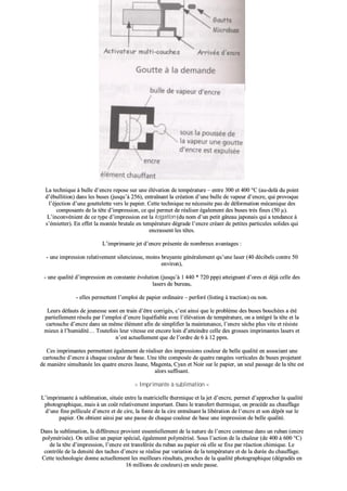 >> IImmpprriimmaannttee àà bbuullllee dd’’eennccrree <<
LLaa tteecchhnniiqquuee àà bbuullllee dd’’eennccrree rreeppoossee ssuurr uunnee éélléévvaattiioonn ddee tteemmppéérraattuurree –– eennttrree 330000 eett 440000 °°CC ((aauu--ddeellàà dduu ppooiinntt
dd’’éébbuulllliittiioonn)) ddaannss lleess bbuusseess ((jjuussqquu’’àà 225566)),, eennttrraaîînnaanntt llaa ccrrééaattiioonn dd’’uunnee bbuullllee ddee vvaappeeuurr dd’’eennccrree,, qquuii pprroovvooqquuee
ll’’ééjjeeccttiioonn dd’’uunnee ggoouutttteelleettttee vveerrss llee ppaappiieerr.. CCeettttee tteecchhnniiqquuee nnee nnéécceessssiittee ppaass ddee ddééffoorrmmaattiioonn mmééccaanniiqquuee ddeess
ccoommppoossaannttss ddee llaa ttêêttee dd’’iimmpprreessssiioonn,, ccee qquuii ppeerrmmeett ddee rrééaalliisseerr ééggaalleemmeenntt ddeess bbuusseess ttrrèèss ffiinneess ((5500 µµ))..
LL’’iinnccoonnvvéénniieenntt ddee ccee ttyyppee dd’’iimmpprreessssiioonn eesstt llaa kkooggaattiioonn ((dduu nnoomm dd’’uunn ppeettiitt ggââtteeaauu jjaappoonnaaiiss qquuii aa tteennddaannccee àà
ss’’éémmiieetttteerr)).. EEnn eeffffeett llaa mmoonnttééee bbrruuttaallee eenn tteemmppéérraattuurree ddééggrraaddee ll’’eennccrree ccrrééaanntt ddee ppeettiitteess ppaarrttiiccuulleess ssoolliiddeess qquuii
eennccrraasssseenntt lleess ttêêtteess..
LL’’iimmpprriimmaannttee jjeett dd’’eennccrree pprréésseennttee ddee nnoommbbrreeuuxx aavvaannttaaggeess ::
-- uunnee iimmpprreessssiioonn rreellaattiivveemmeenntt ssiilleenncciieeuussee,, mmooiinnss bbrruuyyaannttee ggéénnéérraalleemmeenntt qquu’’uunnee llaasseerr ((4400 ddéécciibbeellss ccoonnttrree 5500
eennvviirroonn)),,
-- uunnee qquuaalliittéé dd’’iimmpprreessssiioonn eenn ccoonnssttaannttee éévvoolluuttiioonn ((jjuussqquu’’àà 11 444400 ** 772200 pppppp)) aatttteeiiggnnaanntt dd’’oorreess eett ddééjjàà cceellllee ddeess
llaasseerrss ddee bbuurreeaauu,,
-- eelllleess ppeerrmmeetttteenntt ll’’eemmppllooii ddee ppaappiieerr oorrddiinnaaiirree –– ppeerrffoorréé ((lliissttiinngg àà ttrraaccttiioonn)) oouu nnoonn..
LLeeuurrss ddééffaauuttss ddee jjeeuunneessssee ssoonntt eenn ttrraaiinn dd’’êêttrree ccoorrrriiggééss,, cc’’eesstt aaiinnssii qquuee llee pprroobbllèèmmee ddeess bbuusseess bboouucchhééeess aa ééttéé
ppaarrttiieelllleemmeenntt rrééssoolluu ppaarr ll’’eemmppllooii dd’’eennccrree lliiqquuééffiiaabbllee aavveecc ll’’éélléévvaattiioonn ddee tteemmppéérraattuurree,, oonn aa iinnttééggrréé llaa ttêêttee eett llaa
ccaarrttoouucchhee dd’’eennccrree ddaannss uunn mmêêmmee éélléémmeenntt aaffiinn ddee ssiimmpplliiffiieerr llaa mmaaiinntteennaannccee,, ll’’eennccrree ssèècchhee pplluuss vviittee eett rrééssiissttee
mmiieeuuxx àà ll’’hhuummiiddiittéé…… TToouutteeffooiiss lleeuurr vviitteessssee eesstt eennccoorree llooiinn dd’’aatttteeiinnddrree cceellllee ddeess ggrroosssseess iimmpprriimmaanntteess llaasseerrss eett
nn’’eesstt aaccttuueelllleemmeenntt qquuee ddee ll’’oorrddrree ddee 66 àà 1122 ppppmm..
CCeess iimmpprriimmaanntteess ppeerrmmeetttteenntt ééggaalleemmeenntt ddee rrééaalliisseerr ddeess iimmpprreessssiioonnss ccoouulleeuurr ddee bbeellllee qquuaalliittéé eenn aassssoocciiaanntt uunnee
ccaarrttoouucchhee dd’’eennccrree àà cchhaaqquuee ccoouulleeuurr ddee bbaassee.. UUnnee ttêêttee ccoommppoossééee ddee qquuaattrree rraannggééeess vveerrttiiccaalleess ddee bbuusseess pprroojjeettaanntt
ddee mmaanniièèrree ssiimmuullttaannééee lleess qquuaattrree eennccrreess JJaauunnee,, MMaaggeennttaa,, CCyyaann eett NNooiirr ssuurr llee ppaappiieerr,, uunn sseeuull ppaassssaaggee ddee llaa ttêêttee eesstt
aalloorrss ssuuffffiissaanntt..
>> IImmpprriimmaannttee àà ssuubblliimmaattiioonn <<
LL’’iimmpprriimmaannttee àà ssuubblliimmaattiioonn,, ssiittuuééee eennttrree llaa mmaattrriicciieellllee tthheerrmmiiqquuee eett llaa jjeett dd’’eennccrree,, ppeerrmmeett dd’’aapppprroocchheerr llaa qquuaalliittéé
pphhoottooggrraapphhiiqquuee,, mmaaiiss àà uunn ccooûûtt rreellaattiivveemmeenntt iimmppoorrttaanntt.. DDaannss llee ttrraannssffeerrtt tthheerrmmiiqquuee,, oonn pprrooccèèddee aauu cchhaauuffffaaggee
dd’’uunnee ffiinnee ppeelllliiccuullee dd’’eennccrree eett ddee cciirree,, llaa ffoonnttee ddee llaa cciirree eennttrraaîînnaanntt llaa lliibbéérraattiioonn ddee ll’’eennccrree eett ssoonn ddééppôôtt ssuurr llee
ppaappiieerr.. OOnn oobbttiieenntt aaiinnssii ppaarr uunnee ppaassssee ddee cchhaaqquuee ccoouulleeuurr ddee bbaassee uunnee iimmpprreessssiioonn ddee bbeellllee qquuaalliittéé..
DDaannss llaa ssuubblliimmaattiioonn,, llaa ddiifffféérreennccee pprroovviieenntt eesssseennttiieelllleemmeenntt ddee llaa nnaattuurree ddee ll’’eennccrree ccoonntteennuuee ddaannss uunn rruubbaann ((eennccrree
ppoollyymméérriissééee)).. OOnn uuttiilliissee uunn ppaappiieerr ssppéécciiaall,, ééggaalleemmeenntt ppoollyymméérriisséé.. SSoouuss ll’’aaccttiioonn ddee llaa cchhaalleeuurr ((ddee 440000 àà 660000 °°CC))
ddee llaa ttêêttee dd’’iimmpprreessssiioonn,, ll’’eennccrree eesstt ttrraannssfféérrééee dduu rruubbaann aauu ppaappiieerr ooùù eellllee ssee ffiixxee ppaarr rrééaaccttiioonn cchhiimmiiqquuee.. LLee
ccoonnttrrôôllee ddee llaa ddeennssiittéé ddeess ttaacchheess dd’’eennccrree ssee rrééaalliissee ppaarr vvaarriiaattiioonn ddee llaa tteemmppéérraattuurree eett ddee llaa dduurrééee dduu cchhaauuffffaaggee..
CCeettttee tteecchhnnoollooggiiee ddoonnnnee aaccttuueelllleemmeenntt lleess mmeeiilllleeuurrss rrééssuullttaattss,, pprroocchheess ddee llaa qquuaalliittéé pphhoottooggrraapphhiiqquuee ((ddééggrraaddééss eenn
1166 mmiilllliioonnss ddee ccoouulleeuurrss)) eenn sseeuullee ppaassssee..
 