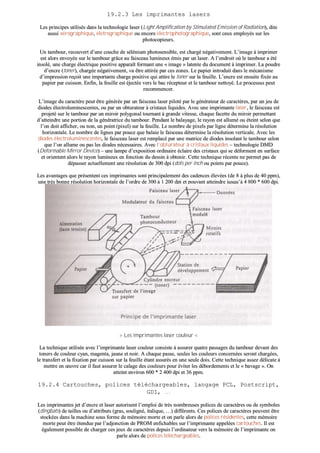 1199..22..33 LLeess iimmpprriimmaanntteess llaasseerrss
LLeess pprriinncciippeess uuttiilliissééss ddaannss llaa tteecchhnnoollooggiiee llaasseerr ((LLiigghhtt AAmmpplliiffiiccaattiioonn bbyy SSttiimmuullaatteedd EEmmiissssiioonn ooff RRaaddiiaattiioonn)),, ddiittee
aauussssii xxéérrooggrraapphhiiqquuee,, éélleettrrooggrraapphhiiqquuee oouu eennccoorree éélleeccttrroopphhoottooggrraapphhiiqquuee,, ssoonntt cceeuuxx eemmppllooyyééss ssuurr lleess
pphhoottooccooppiieeuurrss..
UUnn ttaammbboouurr,, rreeccoouuvveerrtt dd’’uunnee ccoouucchhee ddee sséélléénniiuumm pphhoottoosseennssiibbllee,, eesstt cchhaarrggéé nnééggaattiivveemmeenntt.. LL’’iimmaaggee àà iimmpprriimmeerr
eesstt aalloorrss eennvvooyyééee ssuurr llee ttaammbboouurr ggrrââccee aauu ffaaiisscceeaauu lluummiinneeuuxx éémmiiss ppaarr uunn llaasseerr.. AA ll’’eennddrrooiitt ooùù llee ttaammbboouurr aa ééttéé
iinnssoolléé,, uunnee cchhaarrggee éélleeccttrriiqquuee ppoossiittiivvee aappppaarraaîîtt ffoorrmmaanntt uunnee «« iimmaaggee »» llaatteennttee dduu ddooccuummeenntt àà iimmpprriimmeerr.. LLaa ppoouuddrree
dd’’eennccrree ((ttoonneerr)),, cchhaarrggééee nnééggaattiivveemmeenntt,, vvaa êêttrree aattttiirrééee ppaarr cceess zzoonneess.. LLee ppaappiieerr iinnttrroodduuiitt ddaannss llee mmééccaanniissmmee
dd’’iimmpprreessssiioonn rreeççooiitt uunnee iimmppoorrttaannttee cchhaarrggee ppoossiittiivvee qquuii aattttiirree llee ttoonneerr ssuurr llaa ffeeuuiillllee.. LL’’eennccrree eesstt eennssuuiittee ffiixxééee aauu
ppaappiieerr ppaarr ccuuiissssoonn.. EEnnffiinn,, llaa ffeeuuiillllee eesstt ééjjeeccttééee vveerrss llee bbaacc rréécceepptteeuurr eett llee ttaammbboouurr nneettttooyyéé.. LLee pprroocceessssuuss ppeeuutt
rreeccoommmmeenncceerr..
LL’’iimmaaggee dduu ccaarraaccttèèrree ppeeuutt êêttrree ggéénnéérrééee ppaarr uunn ffaaiisscceeaauu llaasseerr ppiilloottéé ppaarr llee ggéénnéérraatteeuurr ddee ccaarraaccttèèrreess,, ppaarr uunn jjeeuu ddee
ddiiooddeess éélleeccttrroolluummiinneesscceenntteess,, oouu ppaarr uunn oobbttuurraatteeuurr àà ccrriissttaauuxx lliiqquuiiddeess.. AAvveecc uunnee iimmpprriimmaannttee llaasseerr,, llee ffaaiisscceeaauu eesstt
pprroojjeettéé ssuurr llee ttaammbboouurr ppaarr uunn mmiirrooiirr ppoollyyggoonnaall ttoouurrnnaanntt àà ggrraannddee vviitteessssee,, cchhaaqquuee ffaacceettttee dduu mmiirrooiirr ppeerrmmeettttaanntt
dd’’aatttteeiinnddrree uunnee ppoorrttiioonn ddee llaa ggéénnéérraattrriiccee dduu ttaammbboouurr.. PPeennddaanntt llee bbaallaayyaaggee,, llee rraayyoonn eesstt aalllluumméé oouu éétteeiinntt sseelloonn qquuee
ll’’oonn ddooiitt aaffffiicchheerr,, oouu nnoonn,, uunn ppooiinntt ((ppiixxeell)) ssuurr llaa ffeeuuiillllee.. LLee nnoommbbrree ddee ppiixxeellss ppaarr lliiggnnee ddéétteerrmmiinnee llaa rrééssoolluuttiioonn
hhoorriizzoonnttaallee.. LLee nnoommbbrree ddee lliiggnneess ppaarr ppoouuccee qquuee bbaallaaiiee llee ffaaiisscceeaauu ddéétteerrmmiinnee llaa rrééssoolluuttiioonn vveerrttiiccaallee.. AAvveecc lleess
ddiiooddeess éélleeccttrroolluummiinneesscceenntteess,, llee ffaaiisscceeaauu llaasseerr eesstt rreemmppllaaccéé ppaarr uunnee mmaattrriiccee ddee ddiiooddeess iinnssoollaanntt llee ttaammbboouurr sseelloonn
qquuee ll’’oonn aalllluummee oouu ppaass lleess ddiiooddeess nnéécceessssaaiirreess.. AAvveecc ll’’oobbttuurraatteeuurr àà ccrriissttaauuxx lliiqquuiiddeess –– tteecchhnnoollooggiiee DDMMDD
((DDeeffoorrmmaabbllee MMiirrrroorr DDeevviiccee)) –– uunnee llaammppee dd’’eexxppoossiittiioonn oorrddiinnaaiirree ééccllaaiirree ddeess ccrriissttaauuxx qquuii ssee ddééffoorrmmeenntt eenn ssuurrffaaccee
eett oorriieenntteenntt aalloorrss llee rraayyoonn lluummiinneeuuxx eenn ffoonnccttiioonn dduu ddeessssiinn àà oobbtteenniirr.. CCeettttee tteecchhnniiqquuee rréécceennttee nnee ppeerrmmeett ppaass ddee
ddééppaasssseerr aaccttuueelllleemmeenntt uunnee rrééssoolluuttiioonn ddee 330000 ddppii ((ddoottss ppeerr iinncchh oouu ppooiinnttss ppaarr ppoouuccee))..
LLeess aavvaannttaaggeess qquuee pprréésseenntteenntt cceess iimmpprriimmaanntteess ssoonntt pprriinncciippaalleemmeenntt ddeess ccaaddeenncceess éélleevvééeess ((ddee 88 àà pplluuss ddee 4400 ppppmm)),,
uunnee ttrrèèss bboonnnnee rrééssoolluuttiioonn hhoorriizzoonnttaallee ddee ll’’oorrddrree ddee 330000 àà 11 220000 ddppii eett ppoouuvvaanntt aatttteeiinnddrree jjuussqquu’’àà 44 880000 ** 660000 ddppii..
PPaarr ccoonnttrree,, eelllleess ssoonntt dd’’uunnee tteecchhnnoollooggiiee uunn ppeeuu ccoommpplleexxee lleess rreennddaanntt pplluuss ffrraaggiilleess qquuee dd’’aauuttrreess..
>> LLeess iimmpprriimmaanntteess llaasseerr ccoouulleeuurr <<
LLaa tteecchhnniiqquuee uuttiilliissééee aavveecc ll’’iimmpprriimmaannttee llaasseerr ccoouulleeuurr ccoonnssiissttee àà aassssuurreerr qquuaattrree ppaassssaaggeess dduu ttaammbboouurr ddeevvaanntt ddeess
ttoonneerrss ddee ccoouulleeuurr ccyyaann,, mmaaggeennttaa,, jjaauunnee eett nnooiirr.. AA cchhaaqquuee ppaassssee,, sseeuulleess lleess ccoouulleeuurrss ccoonncceerrnnééeess sseerroonntt cchhaarrggééeess,,
llee ttrraannssffeerrtt eett llaa ffiixxaattiioonn ppaarr ccuuiissssoonn ssuurr llaa ffeeuuiillllee ééttaanntt aassssuurrééss eenn uunnee sseeuullee ddooiiss.. CCeettttee tteecchhnniiqquuee aasssseezz ddéélliiccaattee àà
mmeettttrree eenn œœuuvvrree ccaarr iill ffaauutt aassssuurreerr llee ccaallaaggee ddeess ccoouulleeuurrss ppoouurr éévviitteerr lleess ddéébboorrddeemmeennttss eett llee «« bbaavvaaggee »».. OOnn
aatttteeiinntt eennvviirroonn 660000 ** 22 440000 ddppii eett 3366 ppppmm..
1199..22..44 CCaarrttoouucchheess,, ppoolliicceess ttéélléécchhaarrggeeaabblleess,, llaannggaaggee PPCCLL,, PPoossttssccrriipptt,,
GGDDII,, ……
LLeess iimmpprriimmaanntteess jjeett dd’’eennccrree eett llaasseerr aauuttoorriisseenntt ll’’eemmppllooii ddee ttrrèèss nnoommbbrreeuusseess ppoolliicceess ddee ccaarraaccttèèrreess oouu ddee ssyymmbboolleess
((ddiinnggbbaattss)) ddee ttaaiilllleess oouu dd’’aattttrriibbuuttss ((ggrraass,, ssoouulliiggnnéé,, iittaalliiqquuee,, ……)) ddiifffféérreennttss.. CCeess ppoolliicceess ddee ccaarraaccttèèrreess ppeeuuvveenntt êêttrree
ssttoocckkééeess ddaannss llaa mmaacchhiinnee ssoouuss ffoorrmmee ddee mméémmooiirree mmoorrttee eett oonn ppaarrllee aalloorrss ddee ppoolliicceess rrééssiiddeenntteess,, cceettttee mméémmooiirree
mmoorrttee ppeeuutt êêttrree éétteenndduuee ppaarr ll’’aaddjjoonnccttiioonn ddee PPRROOMM eennffiicchhaabblleess ssuurr ll’’iimmpprriimmaannttee aappppeellééeess ccaarrttoouucchheess.. IIll eesstt
ééggaalleemmeenntt ppoossssiibbllee ddee cchhaarrggeerr cceess jjeeuuxx ddee ccaarraaccttèèrreess ddeeppuuiiss ll’’oorrddiinnaatteeuurr vveerrss llaa mméémmooiirree ddee ll’’iimmpprriimmaannttee oonn
ppaarrllee aalloorrss ddee ppoolliicceess ttéélléécchhaarrggeeaabblleess..
 