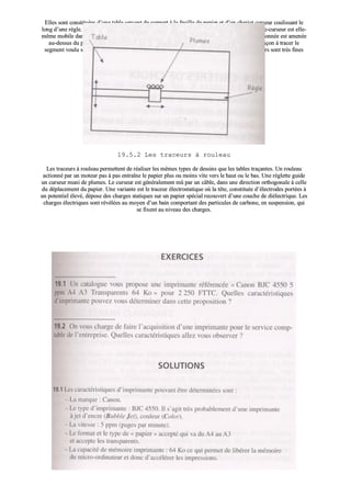 EElllleess ssoonntt ccoonnssttiittuuééeess dd’’uunnee ttaabbllee sseerrvvaanntt ddee ssuuppppoorrtt àà llaa ffeeuuiillllee ddee ppaappiieerr eett dd’’uunn cchhaarriioott ccuurrsseeuurr ccoouulliissssaanntt llee
lloonngg dd’’uunnee rrèèggllee.. CCee cchhaarriioott eesstt ddeessttiinnéé àà ppoorrtteerr ddeess pplluummeess ddee ccoouulleeuurrss ddiivveerrsseess.. LLaa rrèèggllee ppoorrttee--ccuurrsseeuurr eesstt eellllee--
mmêêmmee mmoobbiillee ddaannss uunn aaxxee ppeerrppeennddiiccuullaaiirree àà ll’’aaxxee ddee ddééppllaacceemmeenntt dduu ccuurrsseeuurr.. LLaa pplluummee sséélleeccttiioonnnnééee eesstt aammeennééee
aauu--ddeessssuuss dduu ppooiinntt àà ttrraacceerr ppuuiiss aabbaaiissssééee,, llee ccuurrsseeuurr eett llaa rrèèggllee vvoonntt eennssuuiittee ssee ddééppllaacceerr ddee ffaaççoonn àà ttrraacceerr llee
sseeggmmeenntt vvoouulluu ssuurr llaa ffeeuuiillllee,, llaa ppooiinnttee eesstt aalloorrss rreelleevvééee.. LLeess ppoossssiibbiilliittééss ggrraapphhiiqquueess ddeess ttrraacceeuurrss ssoonntt ttrrèèss ffiinneess
ppuuiissqquuee llaa ppooiinnttee ppeeuutt êêttrree ppllaaccééee àà mmooiinnss ddee 00,,0055 mmmm dduu ppooiinntt àà ttrraacceerr..
1199..55..22 LLeess ttrraacceeuurrss àà rroouulleeaauu
LLeess ttrraacceeuurrss àà rroouulleeaauu ppeerrmmeetttteenntt ddee rrééaalliisseerr lleess mmêêmmeess ttyyppeess ddee ddeessssiinnss qquuee lleess ttaabblleess ttrraaççaanntteess.. UUnn rroouulleeaauu
aaccttiioonnnnéé ppaarr uunn mmootteeuurr ppaass àà ppaass eennttrraaîînnee llee ppaappiieerr pplluuss oouu mmooiinnss vviittee vveerrss llee hhaauutt oouu llee bbaass.. UUnnee rréégglleettttee gguuiiddee
uunn ccuurrsseeuurr mmuunnii ddee pplluummeess.. LLee ccuurrsseeuurr eesstt ggéénnéérraalleemmeenntt mmûû ppaarr uunn ccââbbllee,, ddaannss uunnee ddiirreeccttiioonn oorrtthhooggoonnaallee àà cceellllee
dduu ddééppllaacceemmeenntt dduu ppaappiieerr.. UUnnee vvaarriiaannttee eesstt llee ttrraacceeuurr éélleeccttrroossttaattiiqquuee ooùù llaa ttêêttee,, ccoonnssttiittuuééee dd’’éélleeccttrrooddeess ppoorrttééeess àà
uunn ppootteennttiieell éélleevvéé,, ddééppoossee ddeess cchhaarrggeess ssttaattiiqquueess ssuurr uunn ppaappiieerr ssppéécciiaall rreeccoouuvveerrtt dd’’uunnee ccoouucchhee ddee ddiiéélleeccttrriiqquuee.. LLeess
cchhaarrggeess éélleeccttrriiqquueess ssoonntt rréévvééllééeess aauu mmooyyeenn dd’’uunn bbaaiinn ccoommppoorrttaanntt ddeess ppaarrttiiccuulleess ddee ccaarrbboonnee,, eenn ssuussppeennssiioonn,, qquuii
ssee ffiixxeenntt aauu nniivveeaauu ddeess cchhaarrggeess..
 