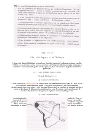 CChhaappiittrree 2200
PPéérriipphhéérriiqquueess dd’’aaffffiicchhaaggee
LL’’ééccrraann eesstt llee ddiissppoossiittiiff dd’’aaffffiicchhaaggee ppaarr eexxcceelllleennccee.. IIll ppeeuutt êêttrree iinnccoorrppoorréé àà ll’’oorrddiinnaatteeuurr ((oorrddiinnaatteeuurr ppoorrttaabbllee,,
nnootteebbooookk,, ……)) oouu eexxttéérriieeuurr àà cceelluuii--ccii ((ccoonnssoollee,, mmoonniitteeuurr,, ……)).. CC’’eesstt ppoouurr ll’’uuttiilliissaatteeuurr uunnee ppiièèccee mmaaîîttrreessssee eett llaa
sseeuullee ddoonntt iill ppuuiissssee aapppprréécciieerr llaa qquuaalliittéé ssaannss êêttrree ssppéécciiaalliissttee.. IIll eesstt ddoonncc iimmppoorrttaanntt dd’’yy ppoorrtteerr uunnee aatttteennttiioonn
ppaarrttiiccuulliièèrree..
2200..11 LLEESS EECCRRAANNSS CCLLAASSSSIIQQUUEESS
2200..11..11 GGéénnéérraalliittééss
aa)) LLeess ééccrraannss mmoonnoocchhrroommeess
LL’’ééccrraann ccllaassssiiqquuee,, oouu mmoonniitteeuurr vviiddééoo,, eesstt ccoonnssttiittuuéé dd’’uunn TTuubbee àà RRaayyoonnss CCaatthhooddiiqquuee –– TTRRCC oouu CCRRTT ((CCaatthhooddiicc
RRaayy TTuubbee)),, ddaannss lleeqquueell oonn aa rrééaalliisséé llee vviiddee.. LLaa ffaaccee aavvaanntt eesstt rreeccoouuvveerrttee,, dd’’uunnee ccoouucchhee ddee mmaattiièèrree
pphhoosspphhoorreesscceennttee ((bbllaanncc,, vveerrtt,, aammbbrree,, ……)).. UUnn ffaaiisscceeaauu dd’’éélleeccttrroonnss,, éémmiiss ppaarr cchhaauuffffaaggee ddee llaa ccaatthhooddee,, aaccccéélléérréé eett
oorriieennttéé ppaarr ddeess ppllaaqquueess ddee ddééfflleexxiioonn sseelloonn lleess iinnffoorrmmaattiioonnss iissssuueess dduu ssyyssttèèmmee,, vviieenntt ffrraappppeerr llaa ccoouucchhee ddee
pphhoosspphhoorree.. LLeess éélleeccttrroonnss ssee cchhaannggeenntt aalloorrss eenn pphhoottoonnss lluummiinneeuuxx vviissiibblleess ppaarr ll’’œœiill..
bb)) LLeess ééccrraannss mmuullttiicchhrroommeess
LLeess mmoonniitteeuurrss ccoouulleeuurrss uuttiilliisseenntt lleess mmêêmmeess pprriinncciippeess qquuee lleess ééccrraannss mmoonnoocchhrroommeess.. LLaa ssuurrffaaccee ddee ll’’ééccrraann eesstt
ccoommppoossééee ddee ppiixxeellss ((ccoonnttrraaccttiioonn ddee ppiiccttuurree eelleemmeenntt)) –– pplluuss ppeettiitt ppooiinntt aaddrreessssaabbllee ssuurr ll’’ééccrraann –– qquuii ssoonntt ddeess
ggrroouuppeess ddee ttrrooiiss lluummiinnoopphhoorreess ddee pphhoosspphhoorree éémmeettttaanntt ddaannss ddeess rraayyoonnnneemmeennttss ddiifffféérreennttss ((dd’’oorrddiinnaaiirree rroouuggee,, vveerrtt
eett bblleeuu,, dd’’ooùù llaa ddéénnoommiinnaattiioonn RRVVBB)).. AA ppaarrttiirr ddee cceess ttrrooiiss ccoouulleeuurrss,, ttoouutteess lleess aauuttrreess nnuuaanncceess ppeeuuvveenntt êêttrree
rreeccoonnssttiittuuééee,, lleess ttrrooiiss lluummiinnoopphhoorreess dd’’uunn ppiixxeell ééttaanntt ssuuffffiissaammmmeenntt ppeettiittss ppoouurr êêttrree ccoonnffoonndduuss ppaarr ll’’œœiill eenn uunn sseeuull
ppooiinntt..
 