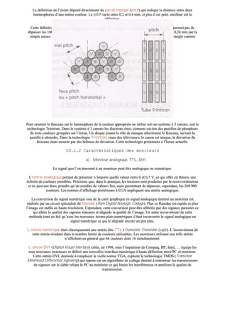 LLaa ddééffiinniittiioonn ddee ll’’ééccrraann ddééppeenndd ddiirreecctteemmeenntt dduu ppaass ddee mmaassqquuee ((ppiittcchh)) qquuii iinnddiiqquuee llaa ddiissttaannccee eennttrree ddeeuuxx
lluummiinnoopphhoorreess dd’’uunnee mmêêmmee ccoouulleeuurr.. LLee ppiittcchh vvaarriiee eennttrree 00,,22 eett 00,,44 mmmm,, eett pplluuss iill eesstt ppeettiitt,, mmeeiilllleeuurr eesstt llaa
ddééffiinniittiioonn..
CCeettttee ddééffiinniittiioonn eesstt cceeppeennddaanntt eennccoorree llooiinn ddee cceellllee aatttteeiinnttee ssuurr lleess iimmpprriimmaanntteess ppuuiissqquu’’eellllee nnee ppeerrmmeett ppaass ddee
ddééppaasssseerr lleess 110000 ddppii²².. TToouutteeffooiiss,, aatttteennttiioonn aauuxx «« ffaauuxx ppiittcchh »» qquuii ppeerrmmeetttteenntt ddee ppaasssseerr ddee 00,,2288 àà 00,,2244 mmmm ppaarr llaa
ssiimmppllee aassttuuccee ccoonnssiissttaanntt àà ccoonnssiiddéérreerr llaa hhaauutteeuurr dduu ttrriiaannggllee ddee ppiixxeellss pplluuttôôtt qquuee llee ccôôttéé ddee ccee ttrriiaannggllee ccoommmmee
cc’’eesstt eenn pprriinncciippee llee ccaass !!
PPoouurr oorriieenntteerr llee ffaaiisscceeaauu ssuurr llee lluummiinnoopphhoorree ddee llaa ccoouulleeuurr aapppprroopprriiééee oonn uuttiilliissee ssooiitt uunn ssyyssttèèmmee àà 33 ccaannoonnss,, ssooiitt llaa
tteecchhnnoollooggiiee TTrriinniittrroonn.. DDaannss llee ssyyssttèèmmee àà 33 ccaannoonnss lleess éélleeccttrroonnss éémmiiss vviieennnneenntt eexxcciitteerr ddeess ppaassttiilllleess ddee pphhoosspphhoorree
ddee ttrrooiiss ccoouulleeuurrss ggrroouuppééeess ssuurr ll’’ééccrraann.. UUnn ddiissqquuee jjoouuaanntt llee rrôôllee ddee mmaassqquuee sséélleeccttiioonnnnee llee ffaaiisscceeaauu,, ssuuiivvaanntt llaa
ppaassttiillllee àà aatttteeiinnddrree.. DDaannss llaa tteecchhnnoollooggiiee TTrriinniittrroonn,, iissssuuee ddeess ttéélléévviisseeuurrss,, llee ccaannoonn eesstt uunniiqquuee,, llaa ddéévviiaattiioonn dduu
ffaaiisscceeaauu ééttaanntt aassssuurrééee ppaarr ddeess bboobbiinneess ddee ddéévviiaattiioonn.. CCeettttee tteecchhnnoollooggiiee pprrééddoommiinnee àà ll’’hheeuurree aaccttuueellllee..
2200..11..22 CCaarraaccttéérriissttiiqquueess ddeess mmoonniitteeuurrss
aa)) MMoonniitteeuurr aannaallooggiiqquuee,, TTTTLL,, DDVVII
LLee ssiiggnnaall qquuee ll’’oonn ttrraannssmmeett àà uunn mmoonniitteeuurr ppeeuutt êêttrree aannaallooggiiqquuee oouu nnuumméérriiqquuee..
LL’’eennttrrééee aannaallooggiiqquuee ppeerrmmeett ddee pprréésseenntteerr nn’’iimmppoorrttee qquueellllee vvaalleeuurr eennttrree 00 eett 00,,77 VV,, ccee qquuii ooffffrree eenn tthhééoorriiee uunnee
iinnffiinniittéé ddee ccoouulleeuurrss ppoossssiibblleess.. PPrréécciissoonnss qquuee,, ddaannss llaa pprraattiiqquuee,, lleess tteennssiioonnss ssoonntt pprroodduuiitteess ppaarr llee mmiiccrroo--oorrddiinnaatteeuurr
eett nnee ppeeuuvveenntt ddoonncc pprreennddrree qquu’’uunn nnoommbbrree ddee vvaalleeuurrss ffiinnii,, mmaaiiss ppeerrmmeetttteenntt ddee ddééppaasssseerr,, cceeppeennddaanntt,, lleess 226600 000000
ccoouulleeuurrss.. LLeess nnoorrmmeess dd’’aaffffiicchhaaggee ppoossttéérriieeuurree àà EEGGAA iimmpplliiqquueenntt uunnee eennttrrééee aannaallooggiiqquuee..
LLaa ccoonnvveerrssiioonn dduu ssiiggnnaall nnuumméérriiqquuee iissssuu ddee llaa ccaarrttee ggrraapphhiiqquuee eenn ssiiggnnaall aannaallooggiiqquuee ddeessttiinnéé aauu mmoonniitteeuurr eesstt
rrééaalliissééee ppaarr uunn cciirrccuuiitt ssppéécciiaalliisséé ddiitt RRaammddaacc ((RRaamm DDiiggiittaall AAnnaallooggiicc CCooddaaggee)).. PPlluuss ccee RRaammddaacc eesstt rraappiiddee eett pplluuss
ll’’iimmaaggee eesstt ssttaabbllee eenn hhaauuttee rrééssoolluuttiioonn.. CCeeppeennddaanntt,, cceettttee ccoonnvveerrssiioonn ppeeuutt êêttrree aaffffeeccttééee ppaarr ddeess ssiiggnnaauuxx ppaarraassiitteess ccee
qquuii aallttèèrree llaa qquuaalliittéé ddeess ssiiggnnaauuxx ttrraannssmmiiss eett ddééggrraaddee llaa qquuaalliittéé ddee ll’’iimmaaggee.. UUnn aauuttrree iinnccoonnvvéénniieenntt ddee cceettttee
mméétthhooddee ttiieenntt aauu ffaaiitt qquu’’aavveecc lleess nnoouuvveeaauuxx ééccrraannss ppllaattss nnuumméérriiqquueess iill ffaauutt rreeccoonnvveerrttiirr llee ssiiggnnaall aannaallooggiiqquuee eenn
ssiiggnnaall nnuumméérriiqquuee ccee qquuii llee ddééggrraaddee eennccoorree uunn ppeeuu pplluuss..
LL’’eennttrrééee nnuumméérriiqquuee ééttaaiitt ccllaassssiiqquueemmeenntt uunnee eennttrrééee ddiittee TTTTLL ((TTrraannssiissttoorr TTrraannssiissttoorr LLooggiicc)).. LL’’iinnccoonnvvéénniieenntt ddee
cceettttee eennttrrééee rrééssiiddaanntt ddaannss llee nnoommbbrree lliimmiittéé ddee ccoouulleeuurrss uuttiilliissaabblleess.. LLeess mmoonniitteeuurrss uuttiilliissaanntt uunnee tteellllee eennttrrééee
nn’’aaffffiicchheenntt eenn ggéénnéérraall qquuee 6644 ccoouulleeuurrss ddoonntt 1166 ssiimmuullttaannéémmeenntt..
LL’’eennttrrééee DDVVII ((DDiiggiittaall VViissuuaall IInntteerrffaaccee)) ccrrééééee,, eenn 11999988,, ssoouuss ll’’iimmppuullssiioonn ddee CCoommppaaqq,, HHPP,, IInntteell,, …… ééqquuiippee lleess
ttoouuss nnoouuvveeaauuxx mmoonniitteeuurrss eett ddééffiinniitt uunnee nnoouuvveelllleess iinntteerrffaaccee nnuumméérriiqquuee àà hhaauuttee ddééffiinniittiioonn eennttrree PPCC eett mmoonniitteeuurr..
CCeettttee eennttrrééee DDVVII,, ddeessttiinnééee àà rreemmppllaacceerr llaa vviieellllee nnoorrmmee VVGGAA,, eexxppllooiittee llaa tteecchhnnoollooggiiee TTMMDDSS ((TTrraannssiittiioonn
MMiinniimmiizzeedd DDiiffffeerreennttiiaall SSiiggnnaalliinngg)) qquuii rreeppoossee ssuurr uunn aallggoorriitthhmmee ddee ccooddaaggee ddeessttiinnéé àà mmiinniimmiisseerr lleess ttrraannssmmiissssiioonnss
ddee ssiiggnnaauuxx ssuurr llee ccââbbllee rreelliiaanntt llee PPCC aauu mmoonniitteeuurr ccee qquuii lliimmiittee lleess iinntteerrfféérreenncceess eett aamméélliioorree llaa qquuaalliittéé ddee
ttrraannssmmiissssiioonn..
 