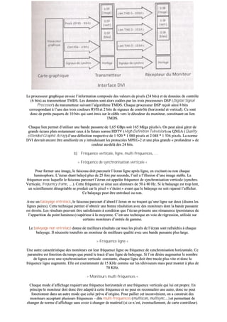 LLee pprroocceesssseeuurr ggrraapphhiiqquuee eennvvooiiee ll’’iinnffoorrmmaattiioonn ccoommppoossééee ddeess vvaalleeuurrss ddee ppiixxeellss ((2244 bbiittss)) eett ddee ddoonnnnééeess ddee ccoonnttrrôôllee
((66 bbiittss)) aauu ttrraannssmmeetttteeuurr TTMMDDSS.. LLeess ddoonnnnééeess ssoonntt aalloorrss ccooddééeess ppaarr lleess ttrrooiiss pprroocceesssseeuurrss DDSSPP ((DDiiggiittaall SSiiggnnaall
PPrroocceessssoorr)) dduu ttrraannssmmeetttteeuurr ssuuiivvaanntt ll’’aallggoorriitthhmmee TTMMDDSS.. CChhaaqquuee pprroocceesssseeuurr DDSSPP rreeççooiitt aaiinnssii 88 bbiittss
ccoorrrreessppoonnddaanntt àà ll’’uunnee ddeess ttrrooiiss ccoouulleeuurrss RRVVBB eett 22 bbiittss ddee ssiiggnnaauuxx ddee ccoonnttrrôôllee ((hhoorriizzoonnttaall eett vveerrttiiccaall)).. CCee ssoonntt
ddoonncc ddee ppeettiittss ppaaqquueettss ddee 1100 bbiittss qquuii ssoonntt éémmiiss ssuurr llee ccââbbllee vveerrss llee ddééccooddeeuurr dduu mmoonniitteeuurr,, ccoonnssttiittuuaanntt uunn lliieenn
TTMMDDSS..
CChhaaqquuee lliieenn ppeerrmmeett dd’’uuttiilliisseerr uunnee bbaannddee ppaassssaannttee ddee 11,,6655 GGBBppss ssooiitt 116655 MMééggaa ppiixxeellss//ss.. OOnn ppeeuutt aaiinnssii ggéérreerr ddee
ggrraannddss ééccrraannss ppllaattss nnoottaammmmeenntt cceeuuxx àà llaa ffuuttuurree nnoorrmmee HHDDTTVV ((HHiigghh DDeeffiinniittiioonn TTeelleevviissiioonn)) oouu QQXXGGAA ((QQuuaalliittyy
eeXXtteennddeedd GGrraapphhiicc AArrrraayy)) dd’’uunnee ddééffiinniittiioonn rreessppeeccttiivvee ddee 11 992200 ** 11 008800 ppiixxeellss eett 22 004488 ** 11 553366 ppiixxeellss.. LLaa nnoorrmmee
DDVVII ddeevvrraaiitt eennccoorree êêttrree aamméélliioorrééee eenn yy iinnttrroodduuiissaanntt lleess pprroottooccoolleess MMPPEEGG--22 eett uunnee pplluuss ggrraannddee «« pprrooffoonnddeeuurr »» ddee
ccoouulleeuurr aauu--ddeellàà ddeess 2244 bbiittss..
bb)) FFrrééqquueennccee vveerrttiiccaallee,, lliiggnnee,, mmuullttii--ffrrééqquueenncceess,, ……
>> FFrrééqquueennccee ddee ssyynncchhrroonniissaattiioonn vveerrttiiccaallee <<
PPoouurr ffoorrmmeerr uunnee iimmaaggee,, llee ffaaiisscceeaauu ddooiitt ppaarrccoouurriirr ll’’ééccrraann lliiggnnee aapprrèèss lliiggnnee,, eenn eexxcciittaanntt oouu nnoonn cchhaaqquuee
lluummiinnoopphhoorree.. LL’’ééccrraann ééttaanntt bbaallaayyéé pplluuss ddee 2255 ffooiiss ppaarr sseeccoonnddee,, ll’’œœiill aa ll’’iilllluussiioonn dd’’uunnee iimmaaggee ssttaabbllee.. LLaa
ffrrééqquueennccee aavveecc llaaqquueellllee llee ffaaiisscceeaauu ppaarrccoouurrtt ll’’ééccrraann eesstt aappppeellééee ffrrééqquueennccee ddee ssyynncchhrroonniissaattiioonn vveerrttiiccaallee ((ssyynncchhrroo..
VVeerrttiiccaallee,, ffrreeqquueennccyy ttrraammee,, ……)).. CCeettttee ffrrééqquueennccee ssee ssiittuuee aauuxx aalleennttoouurrss ddee 5500 àà 8800 HHzz.. SSii llee bbaallaayyaaggee eesstt ttrroopp lleenntt,,
uunn sscciinnttiilllleemmeenntt ddééssaaggrrééaabbllee ssee pprroodduuiitt ccaarr llee ppiixxeell «« ss’’éétteeiinntt »» aavvaanntt qquuee llee bbaallaayyaaggee nnee ssooiitt rreeppaasssséé ll’’aaffffiicchheerr..
CCee bbaallaayyaaggee ppeeuutt êêttrree eennttrreellaaccéé oouu nnoonn..
AAvveecc uunn bbaallaayyaaggee eennttrreellaaccéé,, llee ffaaiisscceeaauu ppaarrccoouurrtt dd’’aabboorrdd ll’’ééccrraann eenn nnee ttrraaççaanntt qquu’’uunnee lliiggnnee ssuurr ddeeuuxx ((ddiissoonnss lleess
lliiggnneess ppaaiirreess)).. CCeettttee tteecchhnniiqquuee ppeerrmmeett dd’’oobbtteenniirr uunnee bboonnnnee rrééssoolluuttiioonn aavveecc ddeess mmoonniitteeuurrss ddoonntt llaa bbaannddee ppaassssaannttee
eesstt ééttrrooiittee.. LLeess rrééssuullttaattss ppeeuuvveenntt êêttrree ssaattiissffaaiissaannttss àà ccoonnddiittiioonn qquuee ll’’ééccrraann pprréésseennttee uunnee rréémmaanneennccee ((ppeerrssiissttaannccee ddee
ll’’aappppaarriittiioonn dduu ppooiinntt lluummiinneeuuxx)) ssuuppéérriieeuurr àà llaa mmooyyeennnnee.. CC’’eesstt uunnee tteecchhnniiqquuee eenn vvooiiee ddee rrééggrreessssiioonn,, uuttiilliissééee ssuurr
cceerrttaaiinnss mmoonniitteeuurrss dd’’eennttrrééee ddee ggaammmmee..
LLee bbaallaayyaaggee nnoonn eennttrreellaaccéé ddoonnnnee ddee mmeeiilllleeuurrss rrééssuullttaattss ccaarr ttoouuss lleess ppiixxeellss ddee ll’’ééccrraann ssoonntt rraaffrraaîîcchhiiss àà cchhaaqquuee
bbaallaayyaaggee.. IIll nnéécceessssiittee ttoouutteeffooiiss uunn mmoonniitteeuurr ddee mmeeiilllleeuurree qquuaalliittéé aavveecc uunnee bbaannddee ppaassssaannttee pplluuss llaarrggee..
>> FFrrééqquueennccee lliiggnnee <<
UUnnee aauuttrree ccaarraaccttéérriissttiiqquuee ddeess mmoonniitteeuurrss eesstt lleeuurr ffrrééqquueennccee lliiggnnee oouu ffrrééqquueennccee ddee ssyynncchhrroonniissaattiioonn hhoorriizzoonnttaallee.. CCee
ppaarraammèèttrree eesstt ffoonnccttiioonn dduu tteemmppss qquuee pprreenndd llee ttrraaccéé dd’’uunnee lliiggnnee ddee bbaallaayyaaggee.. SSii ll’’oonn ddééssiirree aauuggmmeenntteerr llee nnoommbbrree
ddee lliiggnneess aavveecc uunnee ssyynncchhrroonniissaattiioonn vveerrttiiccaallee ccoonnssttaannttee,, cchhaaqquuee lliiggnnee ddooiitt êêttrree ttrraaccééee pplluuss vviittee eett ddoonncc llaa
ffrrééqquueennccee lliiggnnee aauuggmmeennttee.. EEllllee eesstt ccoouurraammmmeenntt ddee 1155 KKHHzz ccoommmmee ssuurr lleess ttéélléévviisseeuurrss mmaaiiss ppeeuutt mmoonntteerr àà pplluuss ddee
7700 KKHHzz..
>> MMoonniitteeuurrss mmuullttii--ffrrééqquueenncceess <<
CChhaaqquuee mmooddee dd’’aaffffiicchhaaggee rreeqquuiieerrtt uunnee ffrrééqquueennccee hhoorriizzoonnttaallee eett uunnee ffrrééqquueennccee vveerrttiiccaallee qquuii lluuii eesstt pprroopprree.. EEnn
pprriinncciippee llee mmoonniitteeuurr ddooiitt ddoonncc êêttrree aaddaappttéé àà cceettttee ffrrééqquueennccee eett nnee ppeeuutt eenn rreeccoonnnnaaîîttrree uunnee aauuttrree,, ddoonncc nnee ppeeuutt
ffoonnccttiioonnnneerr ddaannss uunn aauuttrree mmooddee qquuee cceelluuii pprréévvuu dd’’oorriiggiinnee.. PPoouurr ppaalllliieerr cceett iinnccoonnvvéénniieenntt,, oonn aa ccoonnssttrruuiitt ddeess
mmoonniitteeuurrss aacccceeppttaanntt pplluussiieeuurrss ffrrééqquueenncceess –– ddiittss mmuullttii--ffrrééqquueenncceess ((mmuullttiissccaann,, mmuullttiissyynncc……)) eett ppeerrmmeettttaanntt ddee
cchhaannggeerr ddee nnoorrmmee dd’’aaffffiicchhaaggee ssaannss aavvooiirr àà cchhaannggeerr ddee mmaattéérriieell ((ssii ccee nn’’eesstt,, éévveennttuueelllleemmeenntt,, ddee ccaarrttee ccoonnttrrôôlleeuurr))..
 