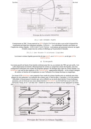 LLeess ééccrraannss aaccttiiffss àà rreeccoonnnnaaiissssaannccee ddee pprreessssiioonn ppaarr jjaauuggeess ddee ccoonnttrraaiinntteess mmeessuurreenntt llaa pprreessssiioonn eexxeerrccééee eett uunn
aallggoorriitthhmmee ddéétteerrmmiinnee ll’’eemmppllaacceemmeenntt ddee cceettttee pprreessssiioonn..
2200..22 LLEESS EECCRRAANNSS PPLLAATTSS
CCoonnttrraaiirreemmeenntt aauu TTRRCC,, ll’’ééccrraann mmaattrriicciieell oouu DDFFPP ((DDiiggiittaall FFllaatt PPaanneell)) eesstt ppllaatt ccee qquuii eenn ffaaiitt llee ddiissppoossiittiiff ddee
vviissuuaalliissaattiioonn pprriivviillééggiiéé ddeess oorrddiinnaatteeuurrss ppoorrttaabblleess,, nnootteebbooookkss,, …… LLeess tteecchhnnoollooggiieess aaccttuueelllleess ssoonntt bbaassééeess ssuurr
ll’’eemmppllooii ddeess ccrriissttaauuxx lliiqquuiiddeess –– LLCCDD ((LLiiqquuiidd CCrryyssttaall DDiissppllaayy)) –– oouu ddee ppllaassmmaa qquuii ppoouurrrraaiieenntt rreettrroouuvveerr uunn rreeggaaiinn
dd’’iinnttéérrêêtt ccoommppttee tteennuu ddeess ssuurrffaacceess dd’’aaffffiicchhaaggee qquu’’iillss ppeerrmmeetttteenntt dd’’aatttteeiinnddrree..
2200..22..11 LLeess ééccrraannss àà ccrriissttaauuxx lliiqquuiiddeess
LLeess ééccrraannss àà ccrriissttaauuxx lliiqquuiiddeess ppeeuuvveenntt êêttrree ddee ttyyppee ppaassssiiffss,, oouu àà mmaattrriiccee ppaassssiivvee,, oouu ddee ttyyppee aaccttiiff àà
mmaattrriiccee aaccttiivvee..
aa)) EEccrraannss ppaassssiiffss
LLeess ééccrraannss ppaassssiiffss oonntt bbeessooiinn dd’’uunnee lluummiièèrree eexxttéérriieeuurree ppoouurr êêttrree vvuuss,, aauu ccoonnttrraaiirree ddeess TTRRCC qquuii ssoonntt aaccttiiffss,, cc’’eesstt--
àà--ddiirree ddiissppeennssaatteeuurrss ddee lluummiièèrree.. MMééccaanniiqquueemmeenntt lleess ccrriissttaauuxx ssee ccoommppoorrtteenntt ccoommmmee ddeess lliiqquuiiddeess,, mmaaiiss lleeuurr
ccoonnffiigguurraattiioonn mmoollééccuullaaiirree lleeuurr ccoonnffèèrree ddeess pprroopprriiééttééss ooppttiiqquueess.. OOnn ddiissttiinngguuee ddeeuuxx ttyyppeess ddee ccrriissttaauuxx lliiqquuiiddeess.. LLeess
nnéémmaattiiqquueess qquuii ssoonntt lleess pplluuss eemmppllooyyééss,, eett lleess cchhoolleessttéérriiqquueess ––aappppaarreemmmmeenntt ddééllaaiissssééss –– ooùù lleess ccrriissttaauuxx cchhaannggeenntt
ddee ccoouulleeuurr eenn ffoonnccttiioonn ddee llaa tteemmppéérraattuurree oouu ssoouuss ll’’iinnfflluueennccee dd’’uunn cchhaammpp éélleeccttrriiqquuee oouu mmaaggnnééttiiqquuee..
LLeess ééccrraannss LLCCDD nnéémmaattiiqquueess ssoonntt ccoommppoossééss dd’’uunnee ccoouucchhee ddee ccrriissttaauuxx lliiqquuiiddeess pprriissee eenn ssaannddwwiicchh eennttrree ddeeuuxx
ppllaaqquueess ddee vveerrrree ppoollaarriissééeess.. LLeess mmoollééccuulleess ddeess ccrriissttaauuxx ssoonntt,, àà ll’’ééttaatt ddee rreeppooss,, «« eennrroouullééeess »» ((ttwwiisstt)) ddee mmaanniièèrree
hhéélliiccooïïddaallee eett llaaiisssseenntt ppaasssseerr llaa lluummiièèrree qquuii,, ssooiitt ssee rrééfflléécchhiitt ssuurr uunn mmiirrooiirr ppllaaccéé ddeerrrriièèrree ll’’ééccrraann ((tteecchhnniiqquuee
aanncciieennnnee)),, ssooiitt eesstt éémmiissee ppaarr uunnee ssoouurrccee ppllaaccééee ddeerrrriièèrree ((rrééttrroo--ééccllaaiirrééss oouu bbaacckklliigghhttiinngg)) oouu ssuurr llee ccôôttéé ((ssiiddee
lliigghhiinngg)) ddee ll’’ééccrraann,, oonn nnee «« vvooiitt ddoonncc rriieenn »».. QQuuaanndd oonn vviieenntt eexxcciitteerr cceess ccrriissttaauuxx eenn lleeuurr aapppplliiqquuaanntt uunn cchhaammpp
éélleeccttrriiqquuee,, iillss ssee ddééffoorrmmeenntt eett ffoonntt oobbssttaaccllee aauu ppaassssaaggee ddee llaa lluummiièèrree,, llee ppiixxeell aappppaarraaîîtt ddoonncc àà ll’’ééccrraann.. CCeess ééccrraannss
ppaassssiiffss nn’’ooffffrreenntt uunn aannggllee ddee vviissiioonn qquuee ddee 1155 àà 6600 ddeeggrrééss.. IIll ffaauutt ddoonncc êêttrree eenn ffaaccee ddee ll’’ééccrraann ppoouurr llee lliirree..
 