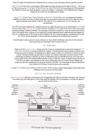 SSeelloonn lleess aanngglleess dd’’eennrroouulleemmeenntt ddeess mmoollééccuulleess ddee cceess ccrriissttaauuxx oonn ppeeuutt ddiissttiinngguueerr ddiivveerrsseess qquuaalliittééss dd’’ééccrraannss ::
-- LLeess TTNN ((TTwwiisstteedd NNeemmaattiicc)),, ccoonnnnuuss ddeeppuuiiss 11996600 ((mmaallggrréé uunn tteemmppss ddee rrééaaccttiioonn ddee ll’’oorrddrree ddee 5500 mmss ;; << 2200 mmss ssuurr
uunn TTRRCC)),, aaiinnssii qquuee lleess SSTTNN ((SSuuppeerr TTwwiisstteedd NNeemmaattiicc oouu SSiinnggllee TTwwiisstteedd NNeemmaattiicc)) qquuii ddaatteenntt ddee 11998844,, pprréésseenntteenntt
ddeess ddééffaauuttss aauu nniivveeaauu ddeess tteemmppss ddee rrééppoonnssee,, ssoouurrccee ddee «« ttrraaîînnééeess »» rréémmaanneenntteess lloorrss ddee ddééppllaacceemmeenntt dd’’iimmaaggeess,,
ddiissppaarriittiioonn dduu ccuurrsseeuurr lloorrss ddee ddééppllaacceemmeennttss rraappiiddeess……
-- LLeess DDSSTTNN ((DDoouubbllee SSuuppeerr TTwwiisstteedd NNeemmaattiicc oouu DDuuaall SSccaann TTwwiisstteedd NNeemmaaccttiicc)),, ssoonntt ddoorréénnaavvaanntt ccaappaabblleess
dd’’aaffffiicchheerr eenn ccoouulleeuurr aauu ttrraavveerrss ddee ffiillttrreess ppoollaarriissaannttss ccee qquuii ppeerrmmeett dd’’uuttiilliisseerr llee mmooddee SSVVGGAA.. MMaaiiss iillss oonntt uunn
tteemmppss ddee rrééppoonnddee aasssseezz lleenntt ddee ll’’oorrddrree ddee 115500 àà 330000 mmss.. LLeeuurr ccoonnttrraassttee ((3300 ::11)) nn’’eesstt,, ttoouutteeffooiiss,, ppaass
eexxttrraaoorrddiinnaaiirree..
-- LLeess SSTTNN,, uunn mmoommeenntt aabbaannddoonnnnééss,, sseemmbblleenntt rreettrroouuvveerr uunn rreeggaaiinn ddee jjeeuunneessssee aavveecc lleess tteecchhnnoollooggiieess HHCCAA ((HHiigghh
CCoonnttrraasstt AAddrreessssiinngg)),, FFaassttSSccaann HHPPDD ((HHyybbrriidd PPaassssiivvee DDiissppllaayy)) oouu HHPPAA ((HHiigghh PPeerrffoorrmmaannccee AAddrreessssiinngg)),, mmiisseess
aauu ppooiinntt ppaarr SShhaarrpp,, TToosshhiibbaa oouu HHiittaacchhii.. CCeess tteecchhnniiqquueess ccoonnssiisstteenntt àà aaccccéélléérreerr llaa vviitteessssee ddee rroottaattiioonn ddeess ccrriissttaauuxx
ggrrââccee àà uunn lliiqquuiiddee mmooiinnss vviissqquueeuuxx eett uunnee iinntteennssiittéé ddee ccoouurraanntt aauuggmmeennttééee ppaarr llee rraapppprroocchheemmeenntt ddeess ppllaaqquueess ddee
vveerrrree.. LLee ccoonnttrraassttee ppaassssee ddee 3300 ::00 ppoouurr uunn SSTTNN oorrddiinnaaiirree àà 4400 ::00.. LLee tteemmppss ddee rrééppoonnssee,, aaccttuueelllleemmeenntt ddee ll’’oorrddrree
ddee 115500 mmss,, ddeevvrraaiitt ddeesscceennddrree àà 110000 mmss,, rréédduuiissaanntt nnoottaabblleemmeenntt lleess pprroobbllèèmmeess ddee rréémmaanneennccee..
LLaa tteecchhnnoollooggiiee àà mmaattrriiccee ppaassssiivvee eesstt ppeeuu ccooûûtteeuussee,, ccaarr aasssseezz ssiimmppllee àà ffaabbrriiqquueerr,, mmaaiiss eellllee eesstt ttrrèèss nneetttteemmeenntt
ccoonnccuurrrreennccééee ppaarr lleess tteecchhnnoollooggiieess ddiitteess àà mmaattrriicceess aaccttiivveess..
bb)) EEccrraannss aaccttiiffss
DDaannss lleess LLCCDD àà mmaattrriicceess aaccttiivveess cchhaaqquuee ppiixxeell ddee ll’’ééccrraann eesstt ccoommmmaannddéé ppaarr uunn ttrraannssiissttoorr ttrraannssppaarreenntt TTFFTT
((TThhiinn FFiillmm TTrraannssiissttoorr)).. CCee ttrraannssiissttoorr ppeerrmmeett ddee «« ppiillootteerr »» ll’’oorriieennttaattiioonn ddeess ccrriissttaauuxx lliiqquuiiddeess,, llaaiissssaanntt oouu nnee
llaaiissssaanntt ppaass ppaasssseerr llaa lluummiièèrree.. EEnn ssuuppeerrppoossaanntt uunn ffiillttrree àà qquuaattrree ccoouulleeuurrss àà ccee ddiissppoossiittiiff,, oonn oobbttiieenntt uunn ééccrraann
ccoouulleeuurr.. SSuuiivvaanntt llaa lluummiièèrree qquuii ppaarrvviieenntt àà cceess ffiillttrreess,, lleess ccoouulleeuurrss sseerroonntt pplluuss oouu mmooiinnss iinntteennsseess.. CCeettttee
tteecchhnnoollooggiiee eesstt ddéélliiccaattee àà mmaaîîttrriisseerr eenn tteerrmmeess ddee ffaabbrriiccaattiioonn ((pplluuss ddee 330000 000000 ttrraannssiissttoorrss ssoonntt nnéécceessssaaiirreess
ppoouurr uunn ééccrraann VVGGAA)) eett llee mmooiinnddrree ddééffaauutt eennttrraaîînnee llaa mmiissee aauu rreebbuutt ddee ll’’ééccrraann.. OOnn aatttteeiinntt eennccoorree ddeess ttaauuxx ddee
5500 àà 6600 %% ddee rreebbuutt ccee qquuii eexxpplliiqquuee llee ccooûûtt,, eennccoorree rreellaattiivveemmeenntt éélleevvéé ddee ccee ttyyppee dd’’ééccrraann.. MMaallggrréé ttoouutt,,
ccoommppttee tteennuu ddee lleeuurrss ppeerrffoorrmmaanncceess eenn tteerrmmee ddee ccoonnttrraassttee ((115500--220000 ::11)) eett dd’’uunn tteemmppss ddee rrééppoonnssee ssaattiissffaaiissaanntt
((ddee ll’’oorrddrree ddee 2255 àà 5500 mmss)),, iillss ssoonntt ddee pplluuss eenn pplluuss eemmppllooyyééss..
LL’’ééccrraann MMIIMM ((MMeettaall IIssoollaanntt MMeettaall oouu MMeettaall IInnssuullaattoorr MMeettaall)),, eesstt uunnee vvaarriiaannttee tteecchhnnoollooggiiqquuee rréécceennttee pplluuss ffaacciillee
àà ffaabbrriiqquueerr mmaaiiss nnoonn eennccoorree ccoommmmeerrcciiaalliissééee..
2200..22..22 LLeess ééccrraannss ppllaassmmaa
LLeess ééccrraannss ppllaassmmaa ooffffrreenntt ddeess ppeerrffoorrmmaanncceess qquuii ssee rraapppprroocchheenntt ddee cceellllee ddeess mmoonniitteeuurrss ccllaassssiiqquueess,, lleeuurr ccoonnttrraassttee
eesstt mmeeiilllleeuurr qquuee cceelluuii ooffffeerrtt ppaarr lleess LLCCDD eett lleeuurr aannggllee ddee lliissiibbiilliittéé ((116600°°)) eesstt iimmppoorrttaanntt.. LLeess tteemmppss ddee rrééppoonnssee
ssoonntt ddee ll’’oorrddrree ddee 2200 àà 6600 mmss..
TTeecchhnniiqquueemmeenntt iillss ssoonntt ccoonnssttiittuuééss ddee 33 ccoouucchheess ddee vveerrrree ssoouuddééeess hheerrmmééttiiqquueemmeenntt ssuurr llee ppoouurrttoouurr.. LLaa ffeeuuiillllee dduu
mmiilliieeuu eesstt ppeerrccééee ddee ttrroouuss rreemmpplliiss dd’’uunn mmééllaannggee ddee ggaazz ((nnééoonn--aarrggoonn--xxéénnoonn)).. LLaa tteennssiioonn aapppplliiqquuééee aauuxx éélleeccttrrooddeess
iioonniissee llee ggaazz qquuii ddeevviieenntt aalloorrss ppllaassmmaa,, cc’’eesstt--àà--ddiirree uunn mmééllaannggee dd’’iioonnss eett dd’’éélleeccttrroonnss,, eennggeennddrraanntt ddeess rraayyoonnss
uullttrraavviioolleettss qquuii,, eenn ffrraappppaanntt ddeess lluummiinnoopphhoorreess RRVVBB,, ppeerrmmeetttteenntt dd’’aaffffiicchheerr llaa ccoouulleeuurr.. CCeess ééccrraannss pprréésseenntteenntt
qquueellqquueess iinnccoonnvvéénniieennttss dd’’uussuurree rraappiiddee ddeess ccaatthhooddeess ppaarr lleess iioonnss dduu ppllaassmmaa eett oonn rreecchheerrcchhee uunnee aauuttrree tteecchhnniiqquuee
ddaannss lleess ppllaassmmaass aalltteerrnnaattiiffss ooùù lleess éélleeccttrrooddeess ssééppaarrééeess dduu ggaazz aaggiisssseenntt ppaarr eeffffeett ccaappaacciittiiff eett ssoonntt mmooiinnss éérrooddééeess..
 