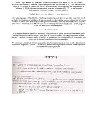 LL’’iimmaaggee nn’’aa ppaass bbeessooiinn dd’’êêttrree rreennoouuvveellééee,, ccoonnttrraaiirreemmeenntt àà cceellllee pprroodduuiittee ppaarr uunn TTRRCC qquuii,, eellllee,, ddooiitt êêttrree
rraaffrraaîîcchhiiee ccoonnssttaammmmeenntt.. LLaa rrééssoolluuttiioonn vvaarriiee sseelloonn lleess ppaannnneeaauuxx eett ppeeuutt aatttteeiinnddrree 11 002244 ** 11 002244 ppiixxeellss aavveecc uunnee
ppaalleettttee ddee 1166,,77 mmiilllliioonnss ddee ccoouulleeuurrss.. DDee pplluuss,, cceess ééccrraannss ppeerrmmeetttteenntt uunnee lleeccttuurree qquueellllee qquuee ssooiitt llaa ppoossiittiioonn ddee
ll’’uuttiilliissaatteeuurr eenn ffaaccee dduu ppaannnneeaauu aavveecc uunn ccoonnttrraassttee iimmppoorrttaanntt qquuii ppeeuutt aatttteeiinnddrree 555500 ::11 eett uunnee lluummiinnoossiittéé
iinnttéérreessssaannttee ddee 335500 ccdd//mmmm²².. LLeeuurr pprriixx rreessttee ttoouutteeffooiiss éélleevvéé..
2200..22..33 LLeess ééccrraannss éélleeccttrroolluummiinneesscceennttss
CCeettttee tteecchhnnoollooggiiee,, qquuii aa ééttéé aauu ddéébbuutt ddeess ppoorrttaabblleess ppuuiiss ddééllaaiissssééee,, sseemmbbllee ppoouuvvooiirr rreepprreennddrree vviiee,, ccoommppttee tteennuu ddee
ssaa rreellaattiivvee ssiimmpplliicciittéé ((ppaass ddee lliiqquuiiddee,, ppaass ddee ggaazz,, ppaass ddee vviiddee,, ……)).. SSoonn pprriinncciippee ccoonnssiissttee àà ddééppoosseerr uunnee ttrrèèss mmiinnccee
ccoouucchhee dd’’uunn ssuullffuurree,, eennttrree ddeeuuxx éélleeccttrrooddeess oorrtthhooggoonnaalleess ttrraannssppaarreenntteess.. TTrraavveerrssééee ppaarr uunnee tteennssiioonn ddee 112200 vvoollttss,,
cceettttee ccoouucchhee ss’’iilllluummiinnee ddee jjaauunnee.. OOnn ssaaiitt aauussssii ffaaiirree dduu vveerrtt mmaaiiss cceerrttaaiinneess ccoouulleeuurrss llaaiisssseenntt àà ddééssiirreerr,, ccee qquuii eenn
ffrreeiinnee ssaannss ddoouuttee eennccoorree llee ddéévveellooppppeemmeenntt..
2200..22..44 CCoonncclluussiioonn
EEnn pprréésseennccee dd’’uunn aauussssii ggrraanndd nnoommbbrree dd’’éélléémmeennttss,, iill eesstt ddiiffffiicciillee ddee ssee ffoorrmmeerr uunnee ooppiinniioonn ppoouurr pprrééddiirree qquueellllee
tteecchhnnoollooggiiee ddoommiinneerraa ddaannss lleess aannnnééeess àà vveenniirr.. AAiinnssii,, llaa rréécceennttee tteecchhnnoollooggiiee ddiittee «« àà mmiiccrrooppooiinntteess »» vvaa--tt--eellllee
éémmeerrggeerr ?? TToouutteeffooiiss,, iill eesstt aassssuurréé qquuee lleess ééccrraannss TTFFTT oouu ppllaassmmaa,, ss’’iillss ssoonntt iinnccoonnttoouurrnnaabblleess ssuurr lleess ppoorrttaabblleess,, ssoonntt
eennccoorree llooiinn ddee mmeennaacceerr llee mmaarrcchhéé ddeess mmoonniitteeuurrss ccllaassssiiqquueess..
OOnn ccoommmmeennccee,, cceeppeennddaanntt,, àà aatttteeiinnddrree uunnee qquuaalliittéé eett ddeess ddiimmeennssiioonnss ccoouurraanntteess pprroocchheess ddee cceelllleess ddeess mmoonniitteeuurrss
ttrraaddiittiioonnnneellss ((1155 ppoouucceess,, 1177 ppoouucceess……)) eett lleeuurr ffaaiibbllee ééppaaiisssseeuurr eennccoouurraaggeerraaiitt lleeuurr uuttiilliissaattiioonn.. SSeeuull lleeuurr pprriixx rreessttee
eennccoorree uunn ffrreeiinn àà lleeuurr uussaaggee ccoouurraanntt..
 